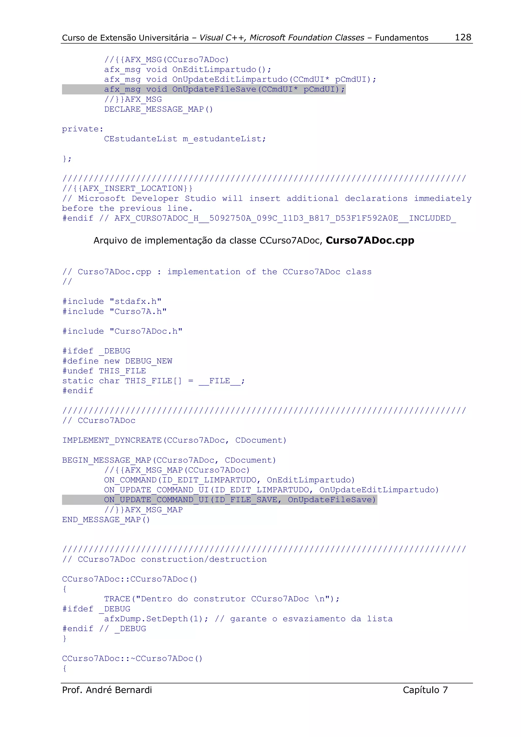 Curso de Extensão Universitária – Visual C++, Microsoft Foundation Classes – Fundamentos      128

          //{{AFX_MSG(CCurso7ADoc)
          afx_msg void OnEditLimpartudo();
          afx_msg void OnUpdateEditLimpartudo(CCmdUI* pCmdUI);
          afx_msg void OnUpdateFileSave(CCmdUI* pCmdUI);
          //}}AFX_MSG
          DECLARE_MESSAGE_MAP()

private:
        CEstudanteList m_estudanteList;

};

/////////////////////////////////////////////////////////////////////////////
//{{AFX_INSERT_LOCATION}}
// Microsoft Developer Studio will insert additional declarations immediately
before the previous line.
#endif // AFX_CURSO7ADOC_H__5092750A_099C_11D3_B817_D53F1F592A0E__INCLUDED_

       Arquivo de implementação da classe CCurso7ADoc, Curso7ADoc.cpp


// Curso7ADoc.cpp : implementation of the CCurso7ADoc class
//

#include "stdafx.h"
#include "Curso7A.h"

#include "Curso7ADoc.h"

#ifdef _DEBUG
#define new DEBUG_NEW
#undef THIS_FILE
static char THIS_FILE[] = __FILE__;
#endif

/////////////////////////////////////////////////////////////////////////////
// CCurso7ADoc

IMPLEMENT_DYNCREATE(CCurso7ADoc, CDocument)

BEGIN_MESSAGE_MAP(CCurso7ADoc, CDocument)
        //{{AFX_MSG_MAP(CCurso7ADoc)
        ON_COMMAND(ID_EDIT_LIMPARTUDO, OnEditLimpartudo)
        ON_UPDATE_COMMAND_UI(ID_EDIT_LIMPARTUDO, OnUpdateEditLimpartudo)
        ON_UPDATE_COMMAND_UI(ID_FILE_SAVE, OnUpdateFileSave)
        //}}AFX_MSG_MAP
END_MESSAGE_MAP()


/////////////////////////////////////////////////////////////////////////////
// CCurso7ADoc construction/destruction

CCurso7ADoc::CCurso7ADoc()
{
        TRACE("Dentro do construtor CCurso7ADoc n");
#ifdef _DEBUG
        afxDump.SetDepth(1); // garante o esvaziamento da lista
#endif // _DEBUG
}

CCurso7ADoc::~CCurso7ADoc()
{

Prof. André Bernardi                                                             Capítulo 7
 