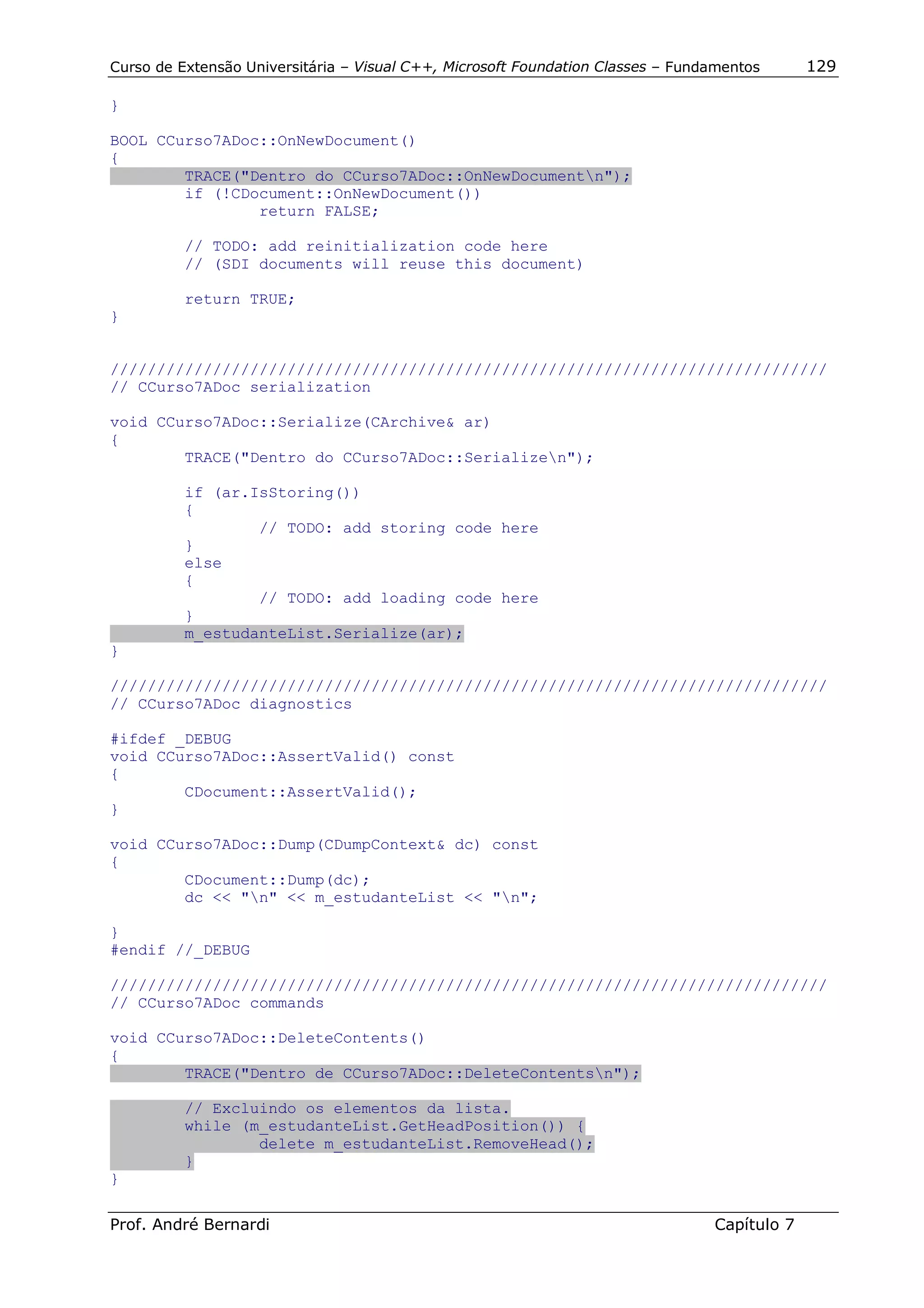 Curso de Extensão Universitária – Visual C++, Microsoft Foundation Classes – Fundamentos      129

}

BOOL CCurso7ADoc::OnNewDocument()
{
        TRACE("Dentro do CCurso7ADoc::OnNewDocumentn");
        if (!CDocument::OnNewDocument())
                return FALSE;

          // TODO: add reinitialization code here
          // (SDI documents will reuse this document)

          return TRUE;
}


/////////////////////////////////////////////////////////////////////////////
// CCurso7ADoc serialization

void CCurso7ADoc::Serialize(CArchive& ar)
{
        TRACE("Dentro do CCurso7ADoc::Serializen");

          if (ar.IsStoring())
          {
                  // TODO: add storing code here
          }
          else
          {
                  // TODO: add loading code here
          }
          m_estudanteList.Serialize(ar);
}

/////////////////////////////////////////////////////////////////////////////
// CCurso7ADoc diagnostics

#ifdef _DEBUG
void CCurso7ADoc::AssertValid() const
{
        CDocument::AssertValid();
}

void CCurso7ADoc::Dump(CDumpContext& dc) const
{
        CDocument::Dump(dc);
        dc << "n" << m_estudanteList << "n";

}
#endif //_DEBUG

/////////////////////////////////////////////////////////////////////////////
// CCurso7ADoc commands

void CCurso7ADoc::DeleteContents()
{
        TRACE("Dentro de CCurso7ADoc::DeleteContentsn");

          // Excluindo os elementos da lista.
          while (m_estudanteList.GetHeadPosition()) {
                  delete m_estudanteList.RemoveHead();
          }
}

Prof. André Bernardi                                                             Capítulo 7
 