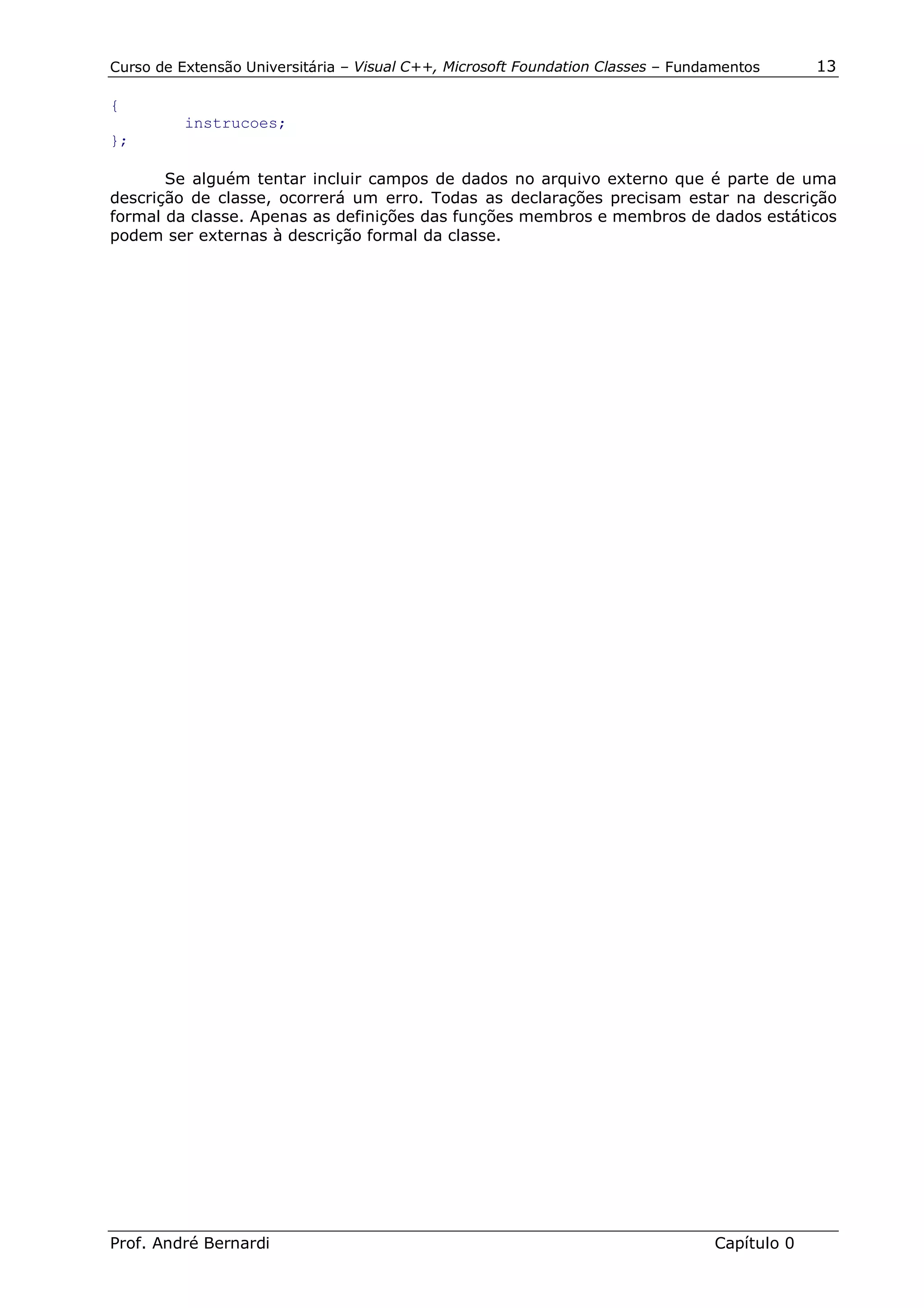 Curso de Extensão Universitária – Visual C++, Microsoft Foundation Classes – Fundamentos      13

{
          instrucoes;
};

       Se alguém tentar incluir campos de dados no arquivo externo que é parte de uma
descrição de classe, ocorrerá um erro. Todas as declarações precisam estar na descrição
formal da classe. Apenas as definições das funções membros e membros de dados estáticos
podem ser externas à descrição formal da classe.




Prof. André Bernardi                                                             Capítulo 0
 