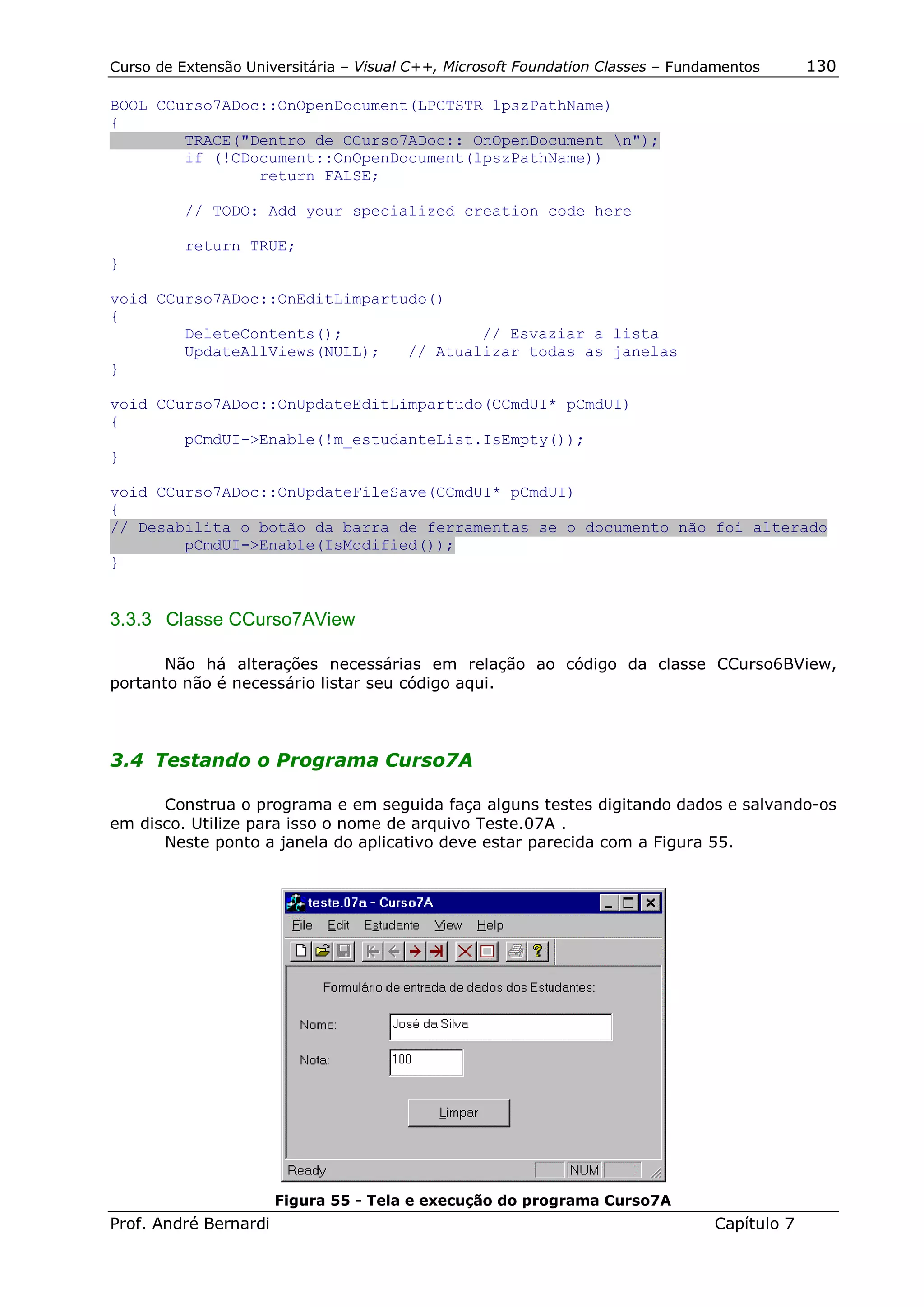 Curso de Extensão Universitária – Visual C++, Microsoft Foundation Classes – Fundamentos      130

BOOL CCurso7ADoc::OnOpenDocument(LPCTSTR lpszPathName)
{
        TRACE("Dentro de CCurso7ADoc:: OnOpenDocument n");
        if (!CDocument::OnOpenDocument(lpszPathName))
                return FALSE;

          // TODO: Add your specialized creation code here

          return TRUE;
}

void CCurso7ADoc::OnEditLimpartudo()
{
        DeleteContents();               // Esvaziar a lista
        UpdateAllViews(NULL);   // Atualizar todas as janelas
}

void CCurso7ADoc::OnUpdateEditLimpartudo(CCmdUI* pCmdUI)
{
        pCmdUI->Enable(!m_estudanteList.IsEmpty());
}

void CCurso7ADoc::OnUpdateFileSave(CCmdUI* pCmdUI)
{
// Desabilita o botão da barra de ferramentas se o documento não foi alterado
        pCmdUI->Enable(IsModified());
}


3.3.3 Classe CCurso7AView

       Não há alterações necessárias em relação ao código da classe CCurso6BView,
portanto não é necessário listar seu código aqui.



3.4 Testando o Programa Curso7A

      Construa o programa e em seguida faça alguns testes digitando dados e salvando-os
em disco. Utilize para isso o nome de arquivo Teste.07A .
      Neste ponto a janela do aplicativo deve estar parecida com a Figura 55.




                       Figura 55 - Tela e execução do programa Curso7A
Prof. André Bernardi                                                             Capítulo 7
 