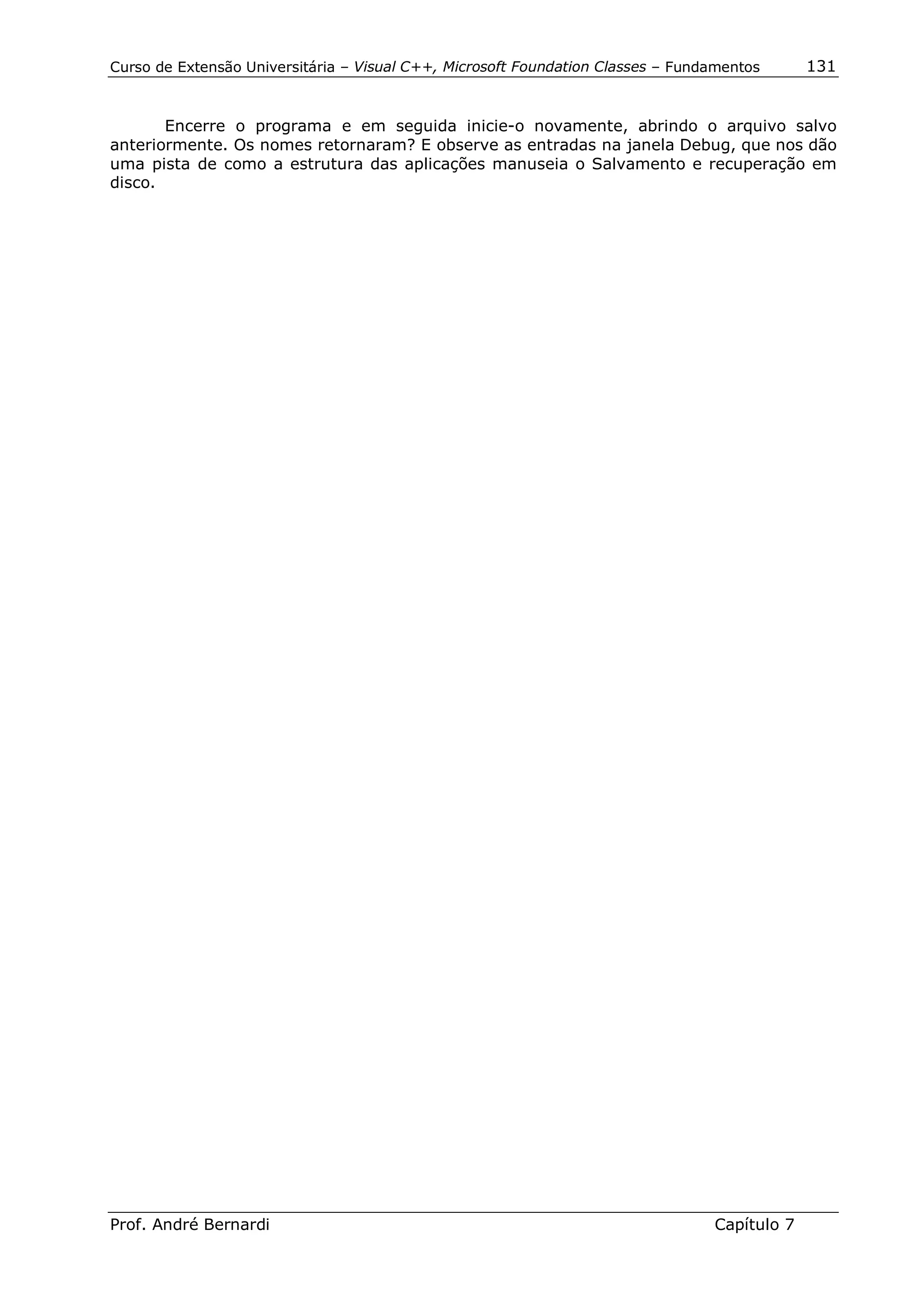Curso de Extensão Universitária – Visual C++, Microsoft Foundation Classes – Fundamentos      131


       Encerre o programa e em seguida inicie-o novamente, abrindo o arquivo salvo
anteriormente. Os nomes retornaram? E observe as entradas na janela Debug, que nos dão
uma pista de como a estrutura das aplicações manuseia o Salvamento e recuperação em
disco.




Prof. André Bernardi                                                             Capítulo 7
 