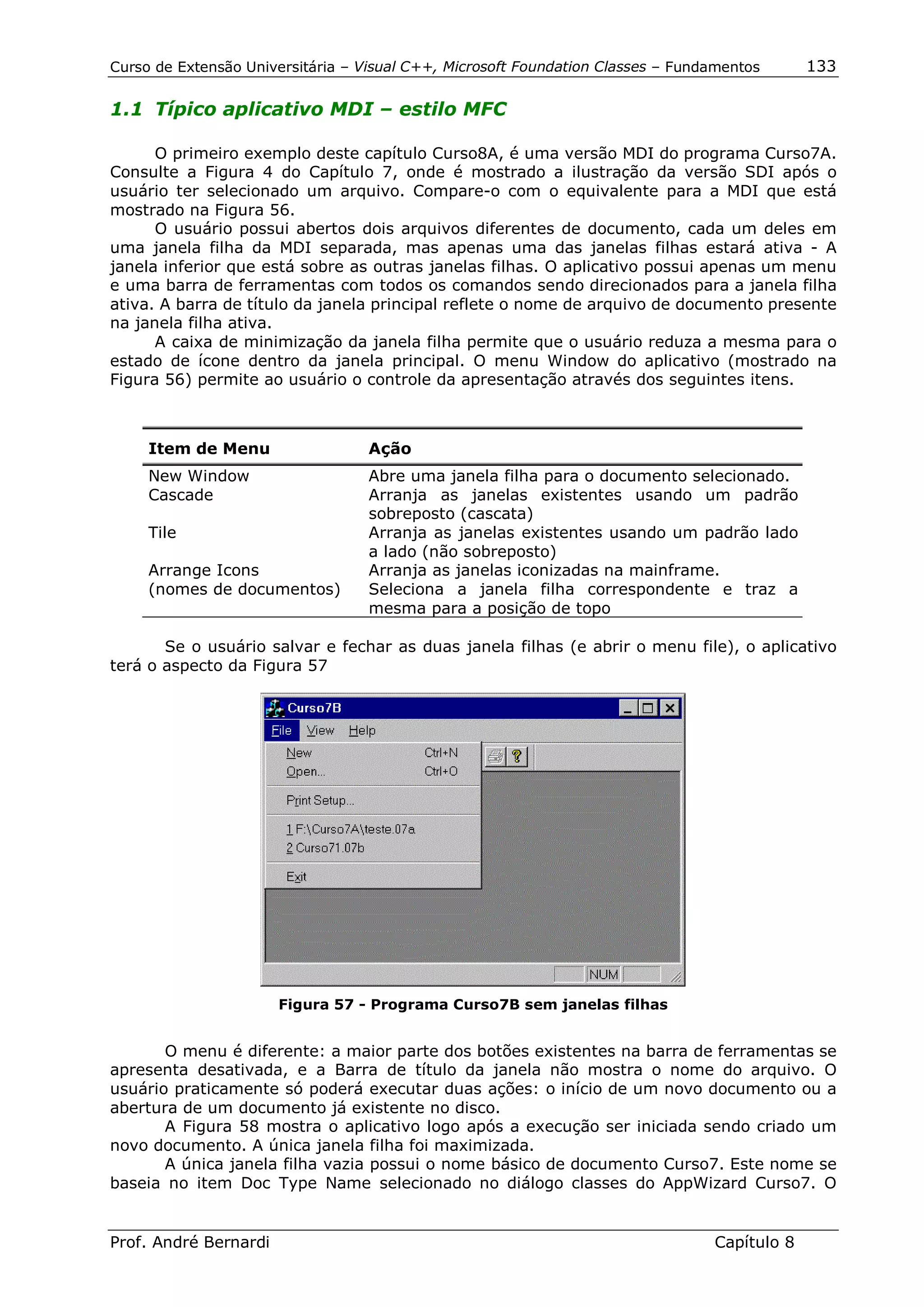 Curso de Extensão Universitária – Visual C++, Microsoft Foundation Classes – Fundamentos      133

1.1 Típico aplicativo MDI – estilo MFC

      O primeiro exemplo deste capítulo Curso8A, é uma versão MDI do programa Curso7A.
Consulte a Figura 4 do Capítulo 7, onde é mostrado a ilustração da versão SDI após o
usuário ter selecionado um arquivo. Compare-o com o equivalente para a MDI que está
mostrado na Figura 56.
      O usuário possui abertos dois arquivos diferentes de documento, cada um deles em
uma janela filha da MDI separada, mas apenas uma das janelas filhas estará ativa - A
janela inferior que está sobre as outras janelas filhas. O aplicativo possui apenas um menu
e uma barra de ferramentas com todos os comandos sendo direcionados para a janela filha
ativa. A barra de título da janela principal reflete o nome de arquivo de documento presente
na janela filha ativa.
      A caixa de minimização da janela filha permite que o usuário reduza a mesma para o
estado de ícone dentro da janela principal. O menu Window do aplicativo (mostrado na
Figura 56) permite ao usuário o controle da apresentação através dos seguintes itens.



     Item de Menu                  Ação
     New Window                    Abre uma janela filha para o documento selecionado.
     Cascade                       Arranja as janelas existentes usando um padrão
                                   sobreposto (cascata)
     Tile                          Arranja as janelas existentes usando um padrão lado
                                   a lado (não sobreposto)
     Arrange Icons                 Arranja as janelas iconizadas na mainframe.
     (nomes de documentos)         Seleciona a janela filha correspondente e traz a
                                   mesma para a posição de topo

       Se o usuário salvar e fechar as duas janela filhas (e abrir o menu file), o aplicativo
terá o aspecto da Figura 57




                       Figura 57 - Programa Curso7B sem janelas filhas


       O menu é diferente: a maior parte dos botões existentes na barra de ferramentas se
apresenta desativada, e a Barra de título da janela não mostra o nome do arquivo. O
usuário praticamente só poderá executar duas ações: o início de um novo documento ou a
abertura de um documento já existente no disco.
       A Figura 58 mostra o aplicativo logo após a execução ser iniciada sendo criado um
novo documento. A única janela filha foi maximizada.
       A única janela filha vazia possui o nome básico de documento Curso7. Este nome se
baseia no item Doc Type Name selecionado no diálogo classes do AppWizard Curso7. O


Prof. André Bernardi                                                             Capítulo 8
 