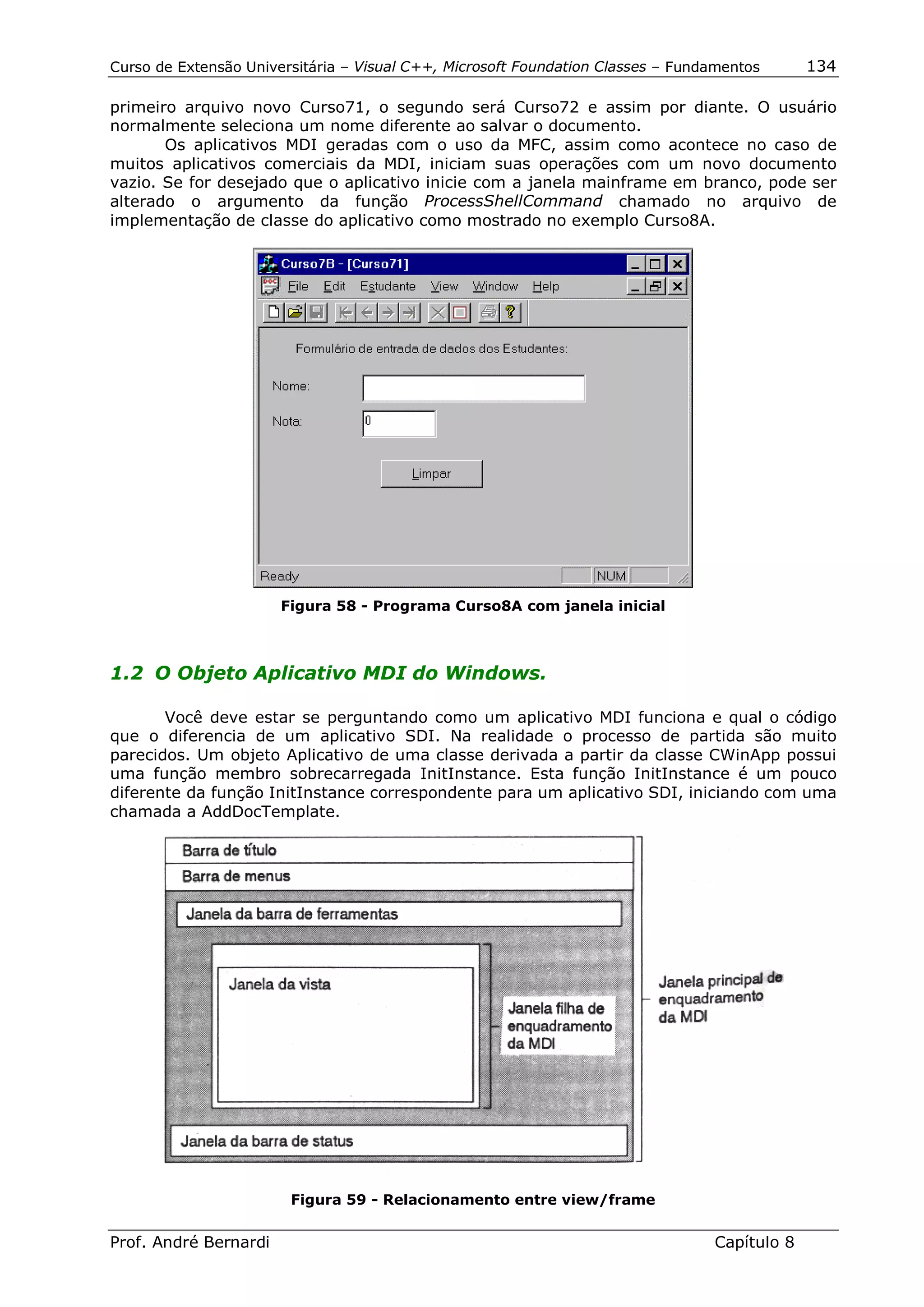 Curso de Extensão Universitária – Visual C++, Microsoft Foundation Classes – Fundamentos      134

primeiro arquivo novo Curso71, o segundo será Curso72 e assim por diante. O usuário
normalmente seleciona um nome diferente ao salvar o documento.
       Os aplicativos MDI geradas com o uso da MFC, assim como acontece no caso de
muitos aplicativos comerciais da MDI, iniciam suas operações com um novo documento
vazio. Se for desejado que o aplicativo inicie com a janela mainframe em branco, pode ser
alterado o argumento da função ProcessShellCommand chamado no arquivo de
implementação de classe do aplicativo como mostrado no exemplo Curso8A.




                       Figura 58 - Programa Curso8A com janela inicial



1.2 O Objeto Aplicativo MDI do Windows.

       Você deve estar se perguntando como um aplicativo MDI funciona e qual o código
que o diferencia de um aplicativo SDI. Na realidade o processo de partida são muito
parecidos. Um objeto Aplicativo de uma classe derivada a partir da classe CWinApp possui
uma função membro sobrecarregada InitInstance. Esta função InitInstance é um pouco
diferente da função InitInstance correspondente para um aplicativo SDI, iniciando com uma
chamada a AddDocTemplate.




                        Figura 59 - Relacionamento entre view/frame


Prof. André Bernardi                                                             Capítulo 8
 