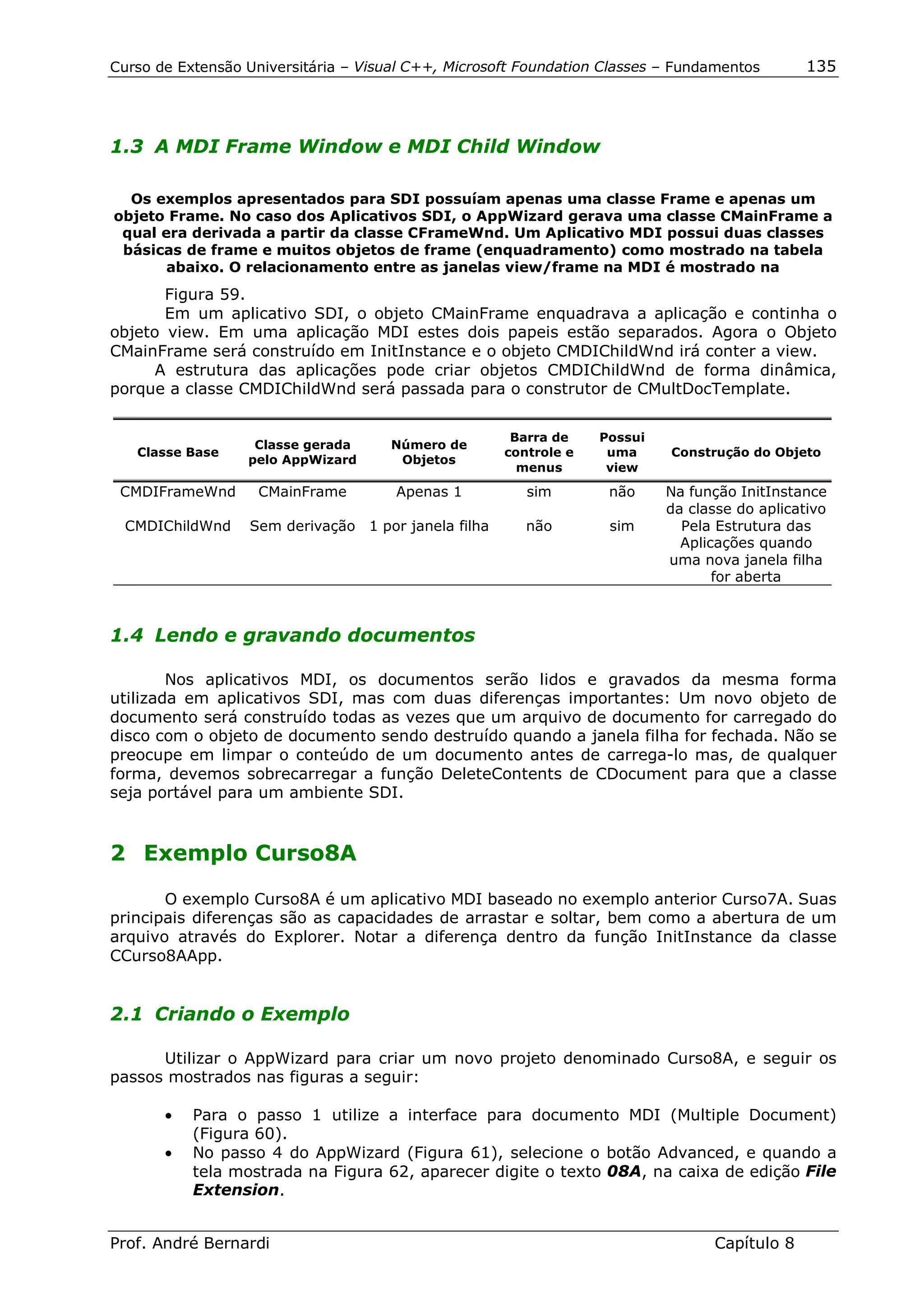 Curso de Extensão Universitária – Visual C++, Microsoft Foundation Classes – Fundamentos       135




1.3 A MDI Frame Window e MDI Child Window

  Os exemplos apresentados para SDI possuíam apenas uma classe Frame e apenas um
objeto Frame. No caso dos Aplicativos SDI, o AppWizard gerava uma classe CMainFrame a
 qual era derivada a partir da classe CFrameWnd. Um Aplicativo MDI possui duas classes
 básicas de frame e muitos objetos de frame (enquadramento) como mostrado na tabela
       abaixo. O relacionamento entre as janelas view/frame na MDI é mostrado na
       Figura 59.
       Em um aplicativo SDI, o objeto CMainFrame enquadrava a aplicação e continha o
objeto view. Em uma aplicação MDI estes dois papeis estão separados. Agora o Objeto
CMainFrame será construído em InitInstance e o objeto CMDIChildWnd irá conter a view.
      A estrutura das aplicações pode criar objetos CMDIChildWnd de forma dinâmica,
porque a classe CMDIChildWnd será passada para o construtor de CMultDocTemplate.


                                                      Barra de    Possui
                   Classe gerada      Número de
   Classe Base                                       controle e    uma     Construção do Objeto
                  pelo AppWizard       Objetos
                                                       menus       view

 CMDIFrameWnd       CMainFrame        Apenas 1          sim        não     Na função InitInstance
                                                                           da classe do aplicativo
  CMDIChildWnd    Sem derivação 1 por janela filha      não        sim       Pela Estrutura das
                                                                             Aplicações quando
                                                                           uma nova janela filha
                                                                                  for aberta



1.4 Lendo e gravando documentos

        Nos aplicativos MDI, os documentos serão lidos e gravados da mesma forma
utilizada em aplicativos SDI, mas com duas diferenças importantes: Um novo objeto de
documento será construído todas as vezes que um arquivo de documento for carregado do
disco com o objeto de documento sendo destruído quando a janela filha for fechada. Não se
preocupe em limpar o conteúdo de um documento antes de carrega-lo mas, de qualquer
forma, devemos sobrecarregar a função DeleteContents de CDocument para que a classe
seja portável para um ambiente SDI.


2 Exemplo Curso8A

       O exemplo Curso8A é um aplicativo MDI baseado no exemplo anterior Curso7A. Suas
principais diferenças são as capacidades de arrastar e soltar, bem como a abertura de um
arquivo através do Explorer. Notar a diferença dentro da função InitInstance da classe
CCurso8AApp.


2.1 Criando o Exemplo

      Utilizar o AppWizard para criar um novo projeto denominado Curso8A, e seguir os
passos mostrados nas figuras a seguir:

       •   Para o passo 1 utilize a interface para documento MDI (Multiple Document)
           (Figura 60).
       •   No passo 4 do AppWizard (Figura 61), selecione o botão Advanced, e quando a
           tela mostrada na Figura 62, aparecer digite o texto 08A, na caixa de edição File
           Extension.


Prof. André Bernardi                                                             Capítulo 8
 