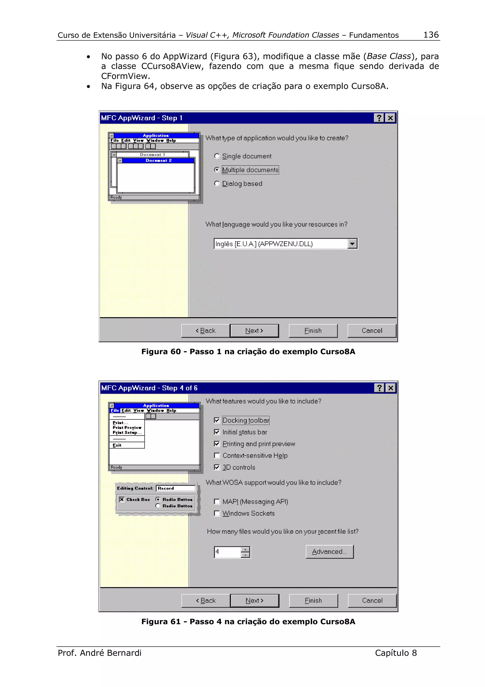 Curso de Extensão Universitária – Visual C++, Microsoft Foundation Classes – Fundamentos      136

       •   No passo 6 do AppWizard (Figura 63), modifique a classe mãe (Base Class), para
           a classe CCurso8AView, fazendo com que a mesma fique sendo derivada de
           CFormView.
       •   Na Figura 64, observe as opções de criação para o exemplo Curso8A.




                     Figura 60 - Passo 1 na criação do exemplo Curso8A




                     Figura 61 - Passo 4 na criação do exemplo Curso8A



Prof. André Bernardi                                                             Capítulo 8
 