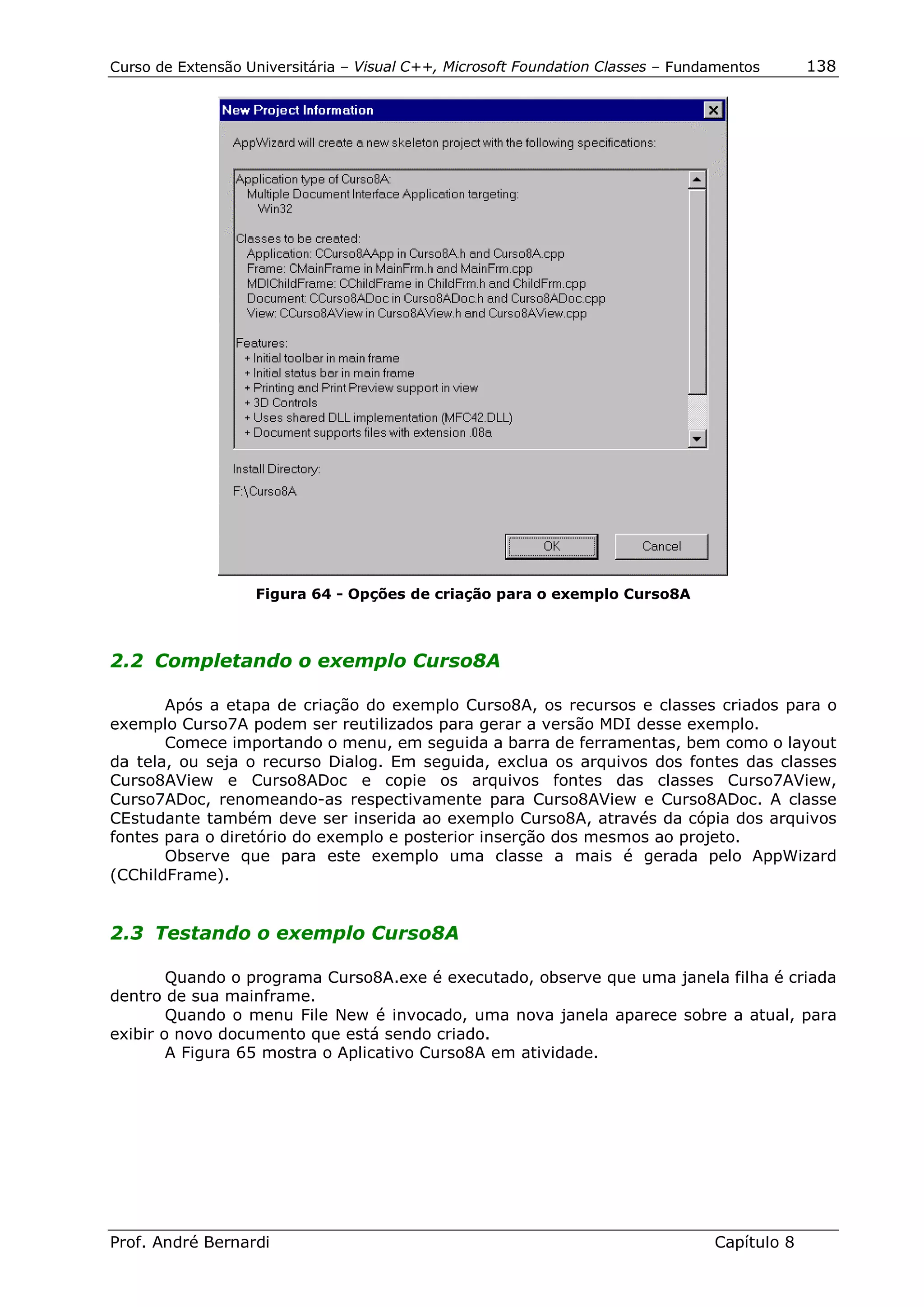Curso de Extensão Universitária – Visual C++, Microsoft Foundation Classes – Fundamentos      138




                   Figura 64 - Opções de criação para o exemplo Curso8A



2.2 Completando o exemplo Curso8A

       Após a etapa de criação do exemplo Curso8A, os recursos e classes criados para o
exemplo Curso7A podem ser reutilizados para gerar a versão MDI desse exemplo.
       Comece importando o menu, em seguida a barra de ferramentas, bem como o layout
da tela, ou seja o recurso Dialog. Em seguida, exclua os arquivos dos fontes das classes
Curso8AView e Curso8ADoc e copie os arquivos fontes das classes Curso7AView,
Curso7ADoc, renomeando-as respectivamente para Curso8AView e Curso8ADoc. A classe
CEstudante também deve ser inserida ao exemplo Curso8A, através da cópia dos arquivos
fontes para o diretório do exemplo e posterior inserção dos mesmos ao projeto.
       Observe que para este exemplo uma classe a mais é gerada pelo AppWizard
(CChildFrame).


2.3 Testando o exemplo Curso8A

        Quando o programa Curso8A.exe é executado, observe que uma janela filha é criada
dentro de sua mainframe.
        Quando o menu File New é invocado, uma nova janela aparece sobre a atual, para
exibir o novo documento que está sendo criado.
        A Figura 65 mostra o Aplicativo Curso8A em atividade.




Prof. André Bernardi                                                             Capítulo 8
 