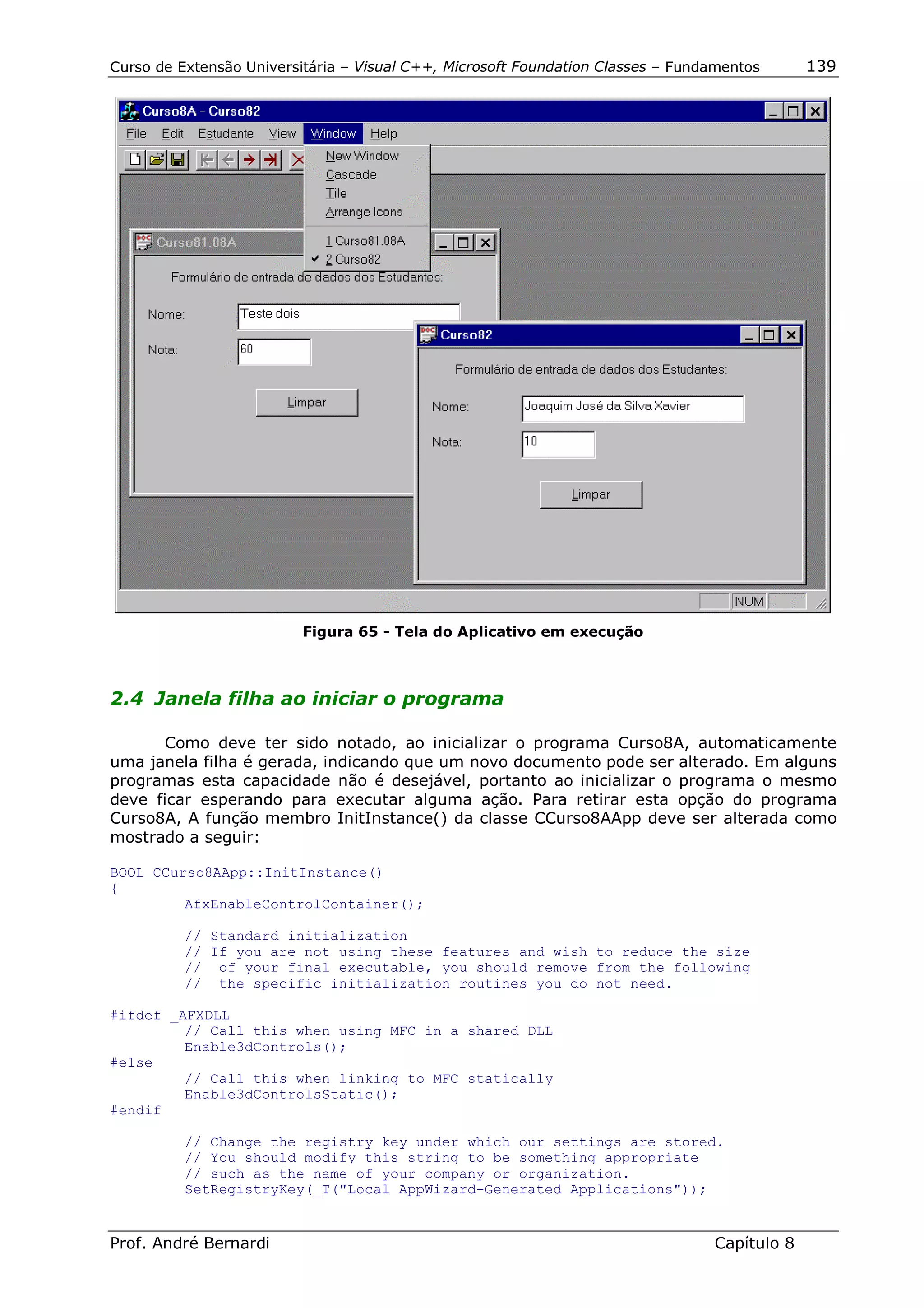 Curso de Extensão Universitária – Visual C++, Microsoft Foundation Classes – Fundamentos      139




                          Figura 65 - Tela do Aplicativo em execução



2.4 Janela filha ao iniciar o programa

       Como deve ter sido notado, ao inicializar o programa Curso8A, automaticamente
uma janela filha é gerada, indicando que um novo documento pode ser alterado. Em alguns
programas esta capacidade não é desejável, portanto ao inicializar o programa o mesmo
deve ficar esperando para executar alguma ação. Para retirar esta opção do programa
Curso8A, A função membro InitInstance() da classe CCurso8AApp deve ser alterada como
mostrado a seguir:

BOOL CCurso8AApp::InitInstance()
{
         AfxEnableControlContainer();

          // Standard initialization
          // If you are not using these features and wish to reduce the size
          // of your final executable, you should remove from the following
          // the specific initialization routines you do not need.

#ifdef _AFXDLL
         // Call this when using MFC in a shared DLL
         Enable3dControls();
#else
         // Call this when linking to MFC statically
         Enable3dControlsStatic();
#endif

          // Change the registry key under which our settings are stored.
          // You should modify this string to be something appropriate
          // such as the name of your company or organization.
          SetRegistryKey(_T("Local AppWizard-Generated Applications"));


Prof. André Bernardi                                                             Capítulo 8
 