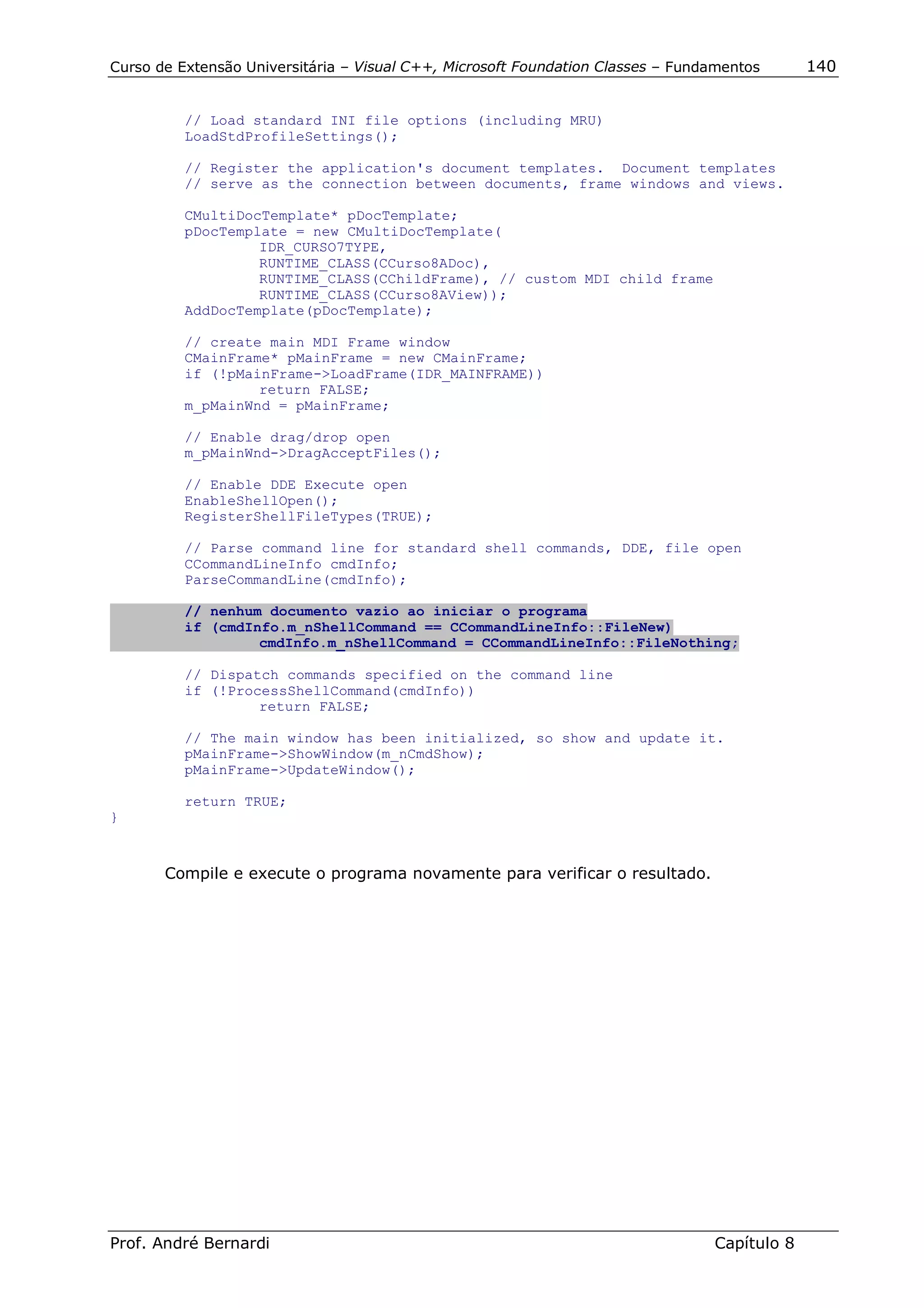 Curso de Extensão Universitária – Visual C++, Microsoft Foundation Classes – Fundamentos      140


          // Load standard INI file options (including MRU)
          LoadStdProfileSettings();

          // Register the application's document templates. Document templates
          // serve as the connection between documents, frame windows and views.

          CMultiDocTemplate* pDocTemplate;
          pDocTemplate = new CMultiDocTemplate(
                   IDR_CURSO7TYPE,
                   RUNTIME_CLASS(CCurso8ADoc),
                   RUNTIME_CLASS(CChildFrame), // custom MDI child frame
                   RUNTIME_CLASS(CCurso8AView));
          AddDocTemplate(pDocTemplate);

          // create main MDI Frame window
          CMainFrame* pMainFrame = new CMainFrame;
          if (!pMainFrame->LoadFrame(IDR_MAINFRAME))
                   return FALSE;
          m_pMainWnd = pMainFrame;

          // Enable drag/drop open
          m_pMainWnd->DragAcceptFiles();

          // Enable DDE Execute open
          EnableShellOpen();
          RegisterShellFileTypes(TRUE);

          // Parse command line for standard shell commands, DDE, file open
          CCommandLineInfo cmdInfo;
          ParseCommandLine(cmdInfo);

          // nenhum documento vazio ao iniciar o programa
          if (cmdInfo.m_nShellCommand == CCommandLineInfo::FileNew)
                   cmdInfo.m_nShellCommand = CCommandLineInfo::FileNothing;

          // Dispatch commands specified on the command line
          if (!ProcessShellCommand(cmdInfo))
                   return FALSE;

          // The main window has been initialized, so show and update it.
          pMainFrame->ShowWindow(m_nCmdShow);
          pMainFrame->UpdateWindow();

          return TRUE;
}



       Compile e execute o programa novamente para verificar o resultado.




Prof. André Bernardi                                                             Capítulo 8
 