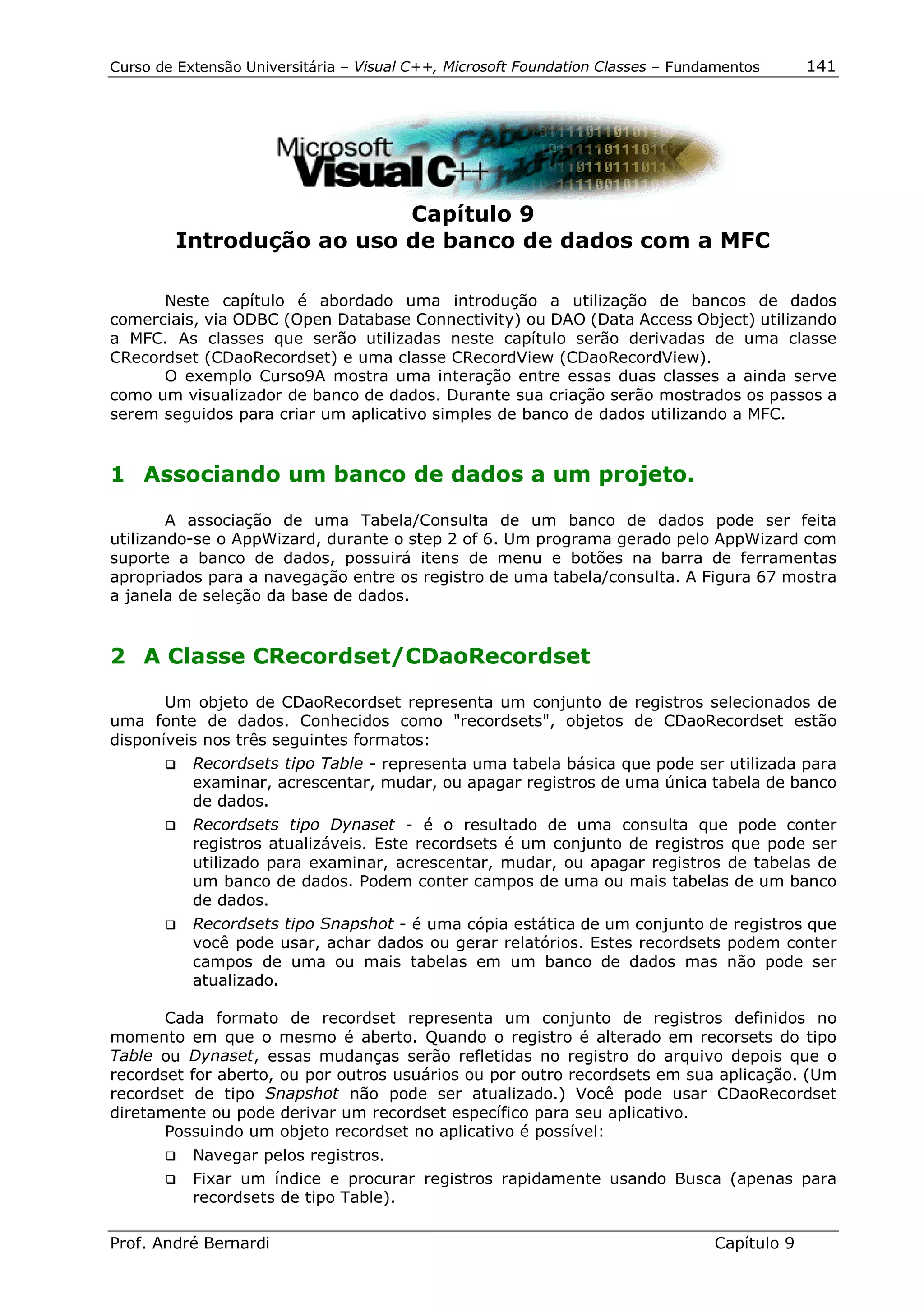 Curso de Extensão Universitária – Visual C++, Microsoft Foundation Classes – Fundamentos      141




                          Capítulo 9
        Introdução ao uso de banco de dados com a MFC

      Neste capítulo é abordado uma introdução a utilização de bancos de dados
comerciais, via ODBC (Open Database Connectivity) ou DAO (Data Access Object) utilizando
a MFC. As classes que serão utilizadas neste capítulo serão derivadas de uma classe
CRecordset (CDaoRecordset) e uma classe CRecordView (CDaoRecordView).
      O exemplo Curso9A mostra uma interação entre essas duas classes a ainda serve
como um visualizador de banco de dados. Durante sua criação serão mostrados os passos a
serem seguidos para criar um aplicativo simples de banco de dados utilizando a MFC.


1 Associando um banco de dados a um projeto.

        A associação de uma Tabela/Consulta de um banco de dados pode ser feita
utilizando-se o AppWizard, durante o step 2 of 6. Um programa gerado pelo AppWizard com
suporte a banco de dados, possuirá itens de menu e botões na barra de ferramentas
apropriados para a navegação entre os registro de uma tabela/consulta. A Figura 67 mostra
a janela de seleção da base de dados.


2 A Classe CRecordset/CDaoRecordset

       Um objeto de CDaoRecordset representa um conjunto de registros selecionados de
uma fonte de dados. Conhecidos como "recordsets", objetos de CDaoRecordset estão
disponíveis nos três seguintes formatos:
       !" Recordsets tipo Table - representa uma tabela básica que pode ser utilizada para
          examinar, acrescentar, mudar, ou apagar registros de uma única tabela de banco
          de dados.
       !" Recordsets tipo Dynaset - é o resultado de uma consulta que pode conter
          registros atualizáveis. Este recordsets é um conjunto de registros que pode ser
          utilizado para examinar, acrescentar, mudar, ou apagar registros de tabelas de
          um banco de dados. Podem conter campos de uma ou mais tabelas de um banco
          de dados.
       !" Recordsets tipo Snapshot - é uma cópia estática de um conjunto de registros que
          você pode usar, achar dados ou gerar relatórios. Estes recordsets podem conter
          campos de uma ou mais tabelas em um banco de dados mas não pode ser
          atualizado.

       Cada formato de recordset representa um conjunto de registros definidos no
momento em que o mesmo é aberto. Quando o registro é alterado em recorsets do tipo
Table ou Dynaset, essas mudanças serão refletidas no registro do arquivo depois que o
recordset for aberto, ou por outros usuários ou por outro recordsets em sua aplicação. (Um
recordset de tipo Snapshot não pode ser atualizado.) Você pode usar CDaoRecordset
diretamente ou pode derivar um recordset específico para seu aplicativo.
       Possuindo um objeto recordset no aplicativo é possível:
       !"   Navegar pelos registros.
       !"   Fixar um índice e procurar registros rapidamente usando Busca (apenas para
            recordsets de tipo Table).

Prof. André Bernardi                                                             Capítulo 9
 