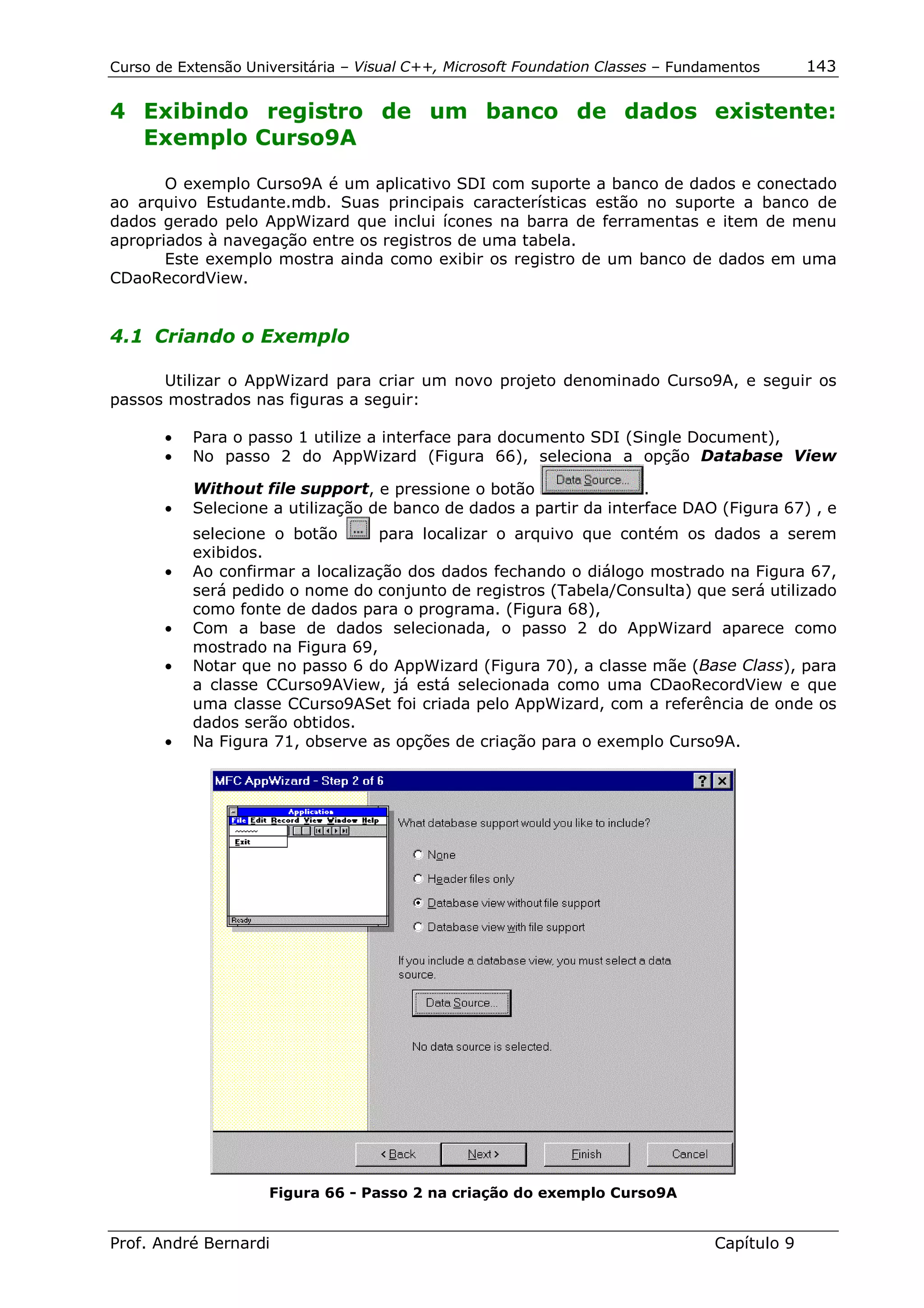 Curso de Extensão Universitária – Visual C++, Microsoft Foundation Classes – Fundamentos      143

4 Exibindo registro de um banco de dados existente:
  Exemplo Curso9A

       O exemplo Curso9A é um aplicativo SDI com suporte a banco de dados e conectado
ao arquivo Estudante.mdb. Suas principais características estão no suporte a banco de
dados gerado pelo AppWizard que inclui ícones na barra de ferramentas e item de menu
apropriados à navegação entre os registros de uma tabela.
       Este exemplo mostra ainda como exibir os registro de um banco de dados em uma
CDaoRecordView.


4.1 Criando o Exemplo

      Utilizar o AppWizard para criar um novo projeto denominado Curso9A, e seguir os
passos mostrados nas figuras a seguir:

       •   Para o passo 1 utilize a interface para documento SDI (Single Document),
       •   No passo 2 do AppWizard (Figura 66), seleciona a opção Database View

           Without file support, e pressione o botão                 .
       •   Selecione a utilização de banco de dados a partir da interface DAO (Figura 67) , e
           selecione o botão      para localizar o arquivo que contém os dados a serem
           exibidos.
       •   Ao confirmar a localização dos dados fechando o diálogo mostrado na Figura 67,
           será pedido o nome do conjunto de registros (Tabela/Consulta) que será utilizado
           como fonte de dados para o programa. (Figura 68),
       •   Com a base de dados selecionada, o passo 2 do AppWizard aparece como
           mostrado na Figura 69,
       •   Notar que no passo 6 do AppWizard (Figura 70), a classe mãe (Base Class), para
           a classe CCurso9AView, já está selecionada como uma CDaoRecordView e que
           uma classe CCurso9ASet foi criada pelo AppWizard, com a referência de onde os
           dados serão obtidos.
       •   Na Figura 71, observe as opções de criação para o exemplo Curso9A.




                     Figura 66 - Passo 2 na criação do exemplo Curso9A


Prof. André Bernardi                                                             Capítulo 9
 