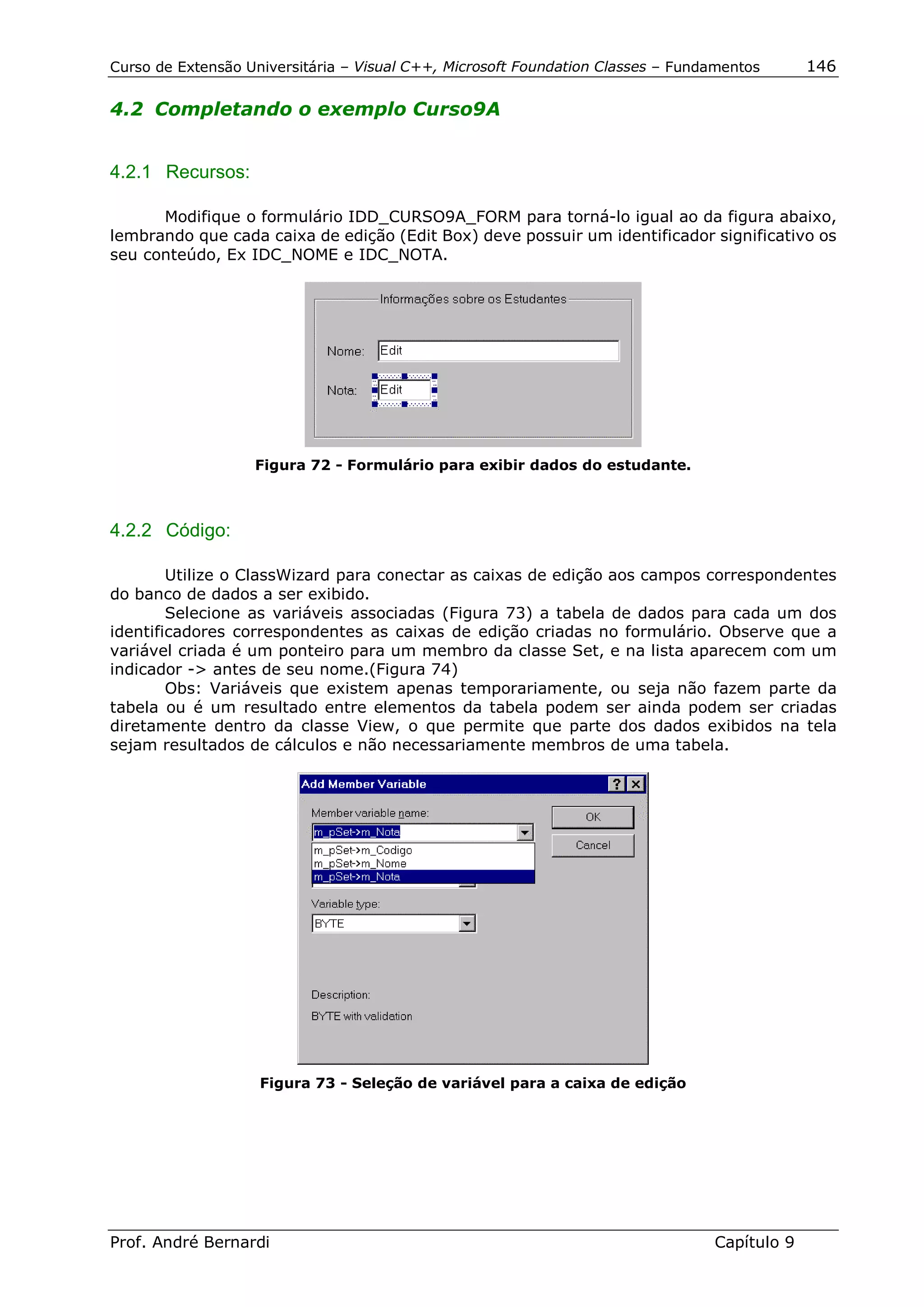Curso de Extensão Universitária – Visual C++, Microsoft Foundation Classes – Fundamentos      146

4.2 Completando o exemplo Curso9A


4.2.1 Recursos:

      Modifique o formulário IDD_CURSO9A_FORM para torná-lo igual ao da figura abaixo,
lembrando que cada caixa de edição (Edit Box) deve possuir um identificador significativo os
seu conteúdo, Ex IDC_NOME e IDC_NOTA.




                   Figura 72 - Formulário para exibir dados do estudante.



4.2.2 Código:

        Utilize o ClassWizard para conectar as caixas de edição aos campos correspondentes
do banco de dados a ser exibido.
        Selecione as variáveis associadas (Figura 73) a tabela de dados para cada um dos
identificadores correspondentes as caixas de edição criadas no formulário. Observe que a
variável criada é um ponteiro para um membro da classe Set, e na lista aparecem com um
indicador -> antes de seu nome.(Figura 74)
        Obs: Variáveis que existem apenas temporariamente, ou seja não fazem parte da
tabela ou é um resultado entre elementos da tabela podem ser ainda podem ser criadas
diretamente dentro da classe View, o que permite que parte dos dados exibidos na tela
sejam resultados de cálculos e não necessariamente membros de uma tabela.




                    Figura 73 - Seleção de variável para a caixa de edição




Prof. André Bernardi                                                             Capítulo 9
 