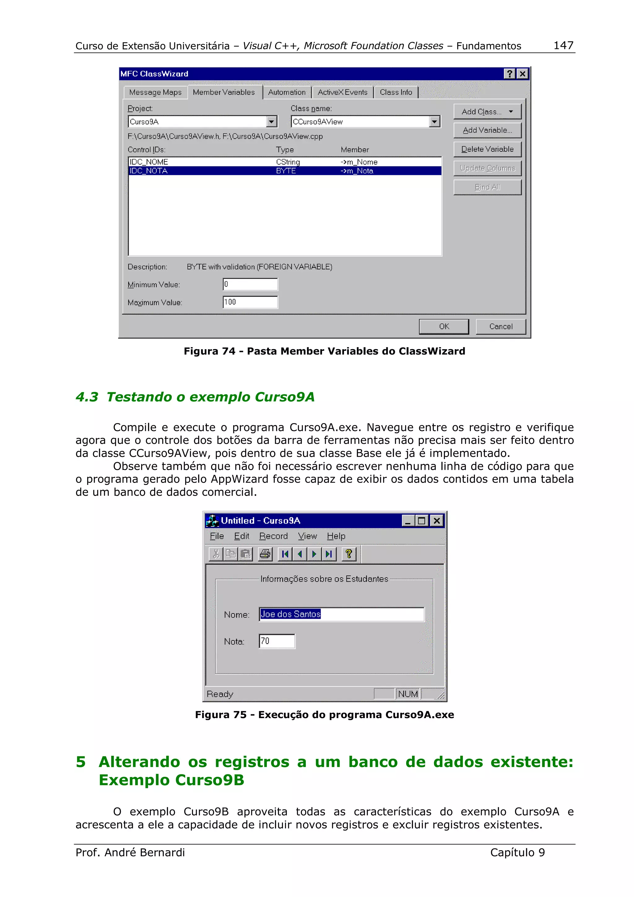 Curso de Extensão Universitária – Visual C++, Microsoft Foundation Classes – Fundamentos      147




                     Figura 74 - Pasta Member Variables do ClassWizard



4.3 Testando o exemplo Curso9A

       Compile e execute o programa Curso9A.exe. Navegue entre os registro e verifique
agora que o controle dos botões da barra de ferramentas não precisa mais ser feito dentro
da classe CCurso9AView, pois dentro de sua classe Base ele já é implementado.
       Observe também que não foi necessário escrever nenhuma linha de código para que
o programa gerado pelo AppWizard fosse capaz de exibir os dados contidos em uma tabela
de um banco de dados comercial.




                       Figura 75 - Execução do programa Curso9A.exe




5 Alterando os registros a um banco de dados existente:
  Exemplo Curso9B

       O exemplo Curso9B aproveita todas as características do exemplo Curso9A e
acrescenta a ele a capacidade de incluir novos registros e excluir registros existentes.

Prof. André Bernardi                                                             Capítulo 9
 