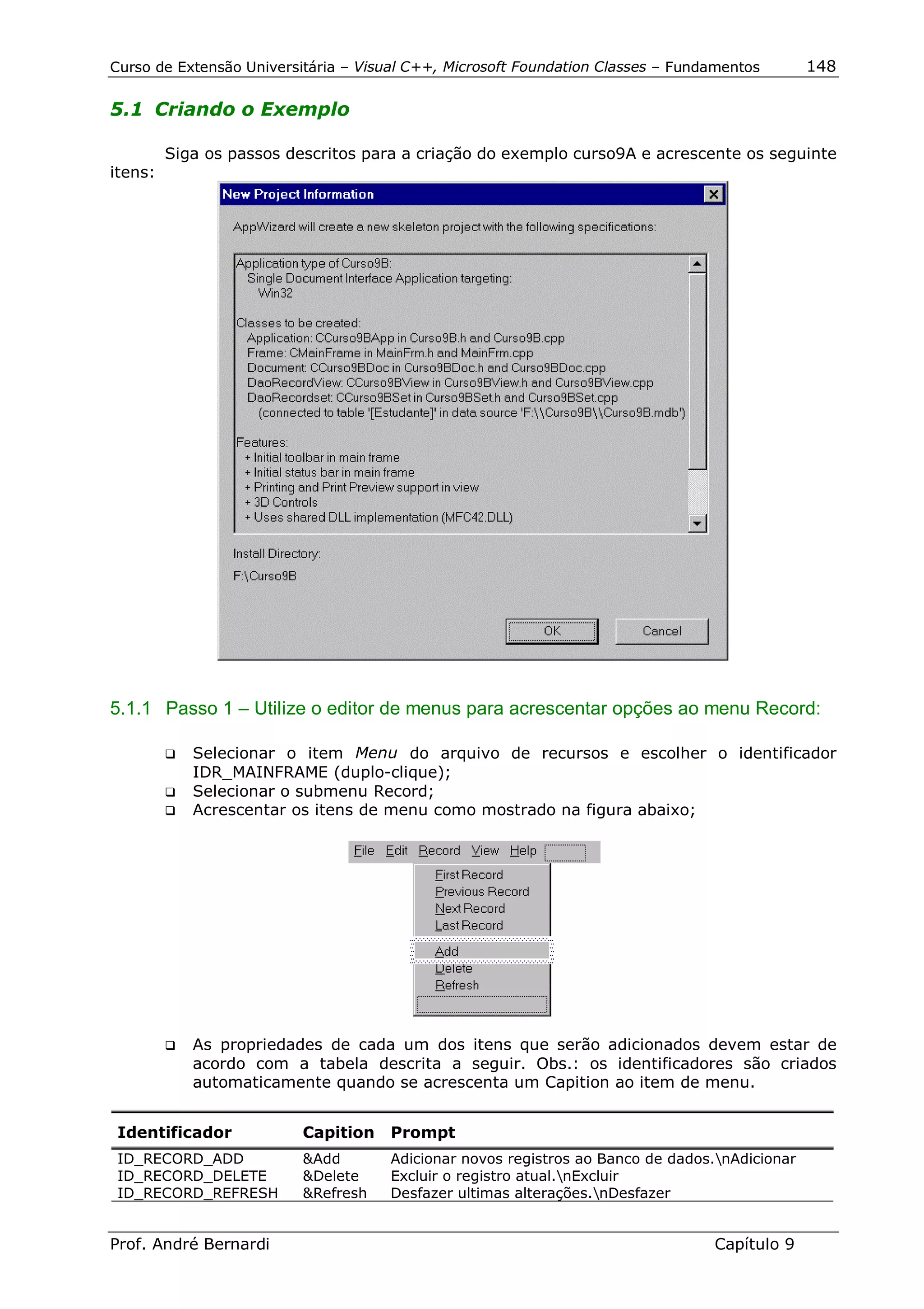Curso de Extensão Universitária – Visual C++, Microsoft Foundation Classes – Fundamentos       148

5.1 Criando o Exemplo

         Siga os passos descritos para a criação do exemplo curso9A e acrescente os seguinte
itens:




5.1.1 Passo 1 – Utilize o editor de menus para acrescentar opções ao menu Record:

         !" Selecionar o item Menu do arquivo de recursos e escolher o identificador
            IDR_MAINFRAME (duplo-clique);
         !" Selecionar o submenu Record;
         !" Acrescentar os itens de menu como mostrado na figura abaixo;




         !"   As propriedades de cada um dos itens que serão adicionados devem estar de
              acordo com a tabela descrita a seguir. Obs.: os identificadores são criados
              automaticamente quando se acrescenta um Capition ao item de menu.


 Identificador            Capition    Prompt
 ID_RECORD_ADD            &Add       Adicionar novos registros ao Banco de dados.nAdicionar
 ID_RECORD_DELETE         &Delete    Excluir o registro atual.nExcluir
 ID_RECORD_REFRESH        &Refresh   Desfazer ultimas alterações.nDesfazer


Prof. André Bernardi                                                             Capítulo 9
 