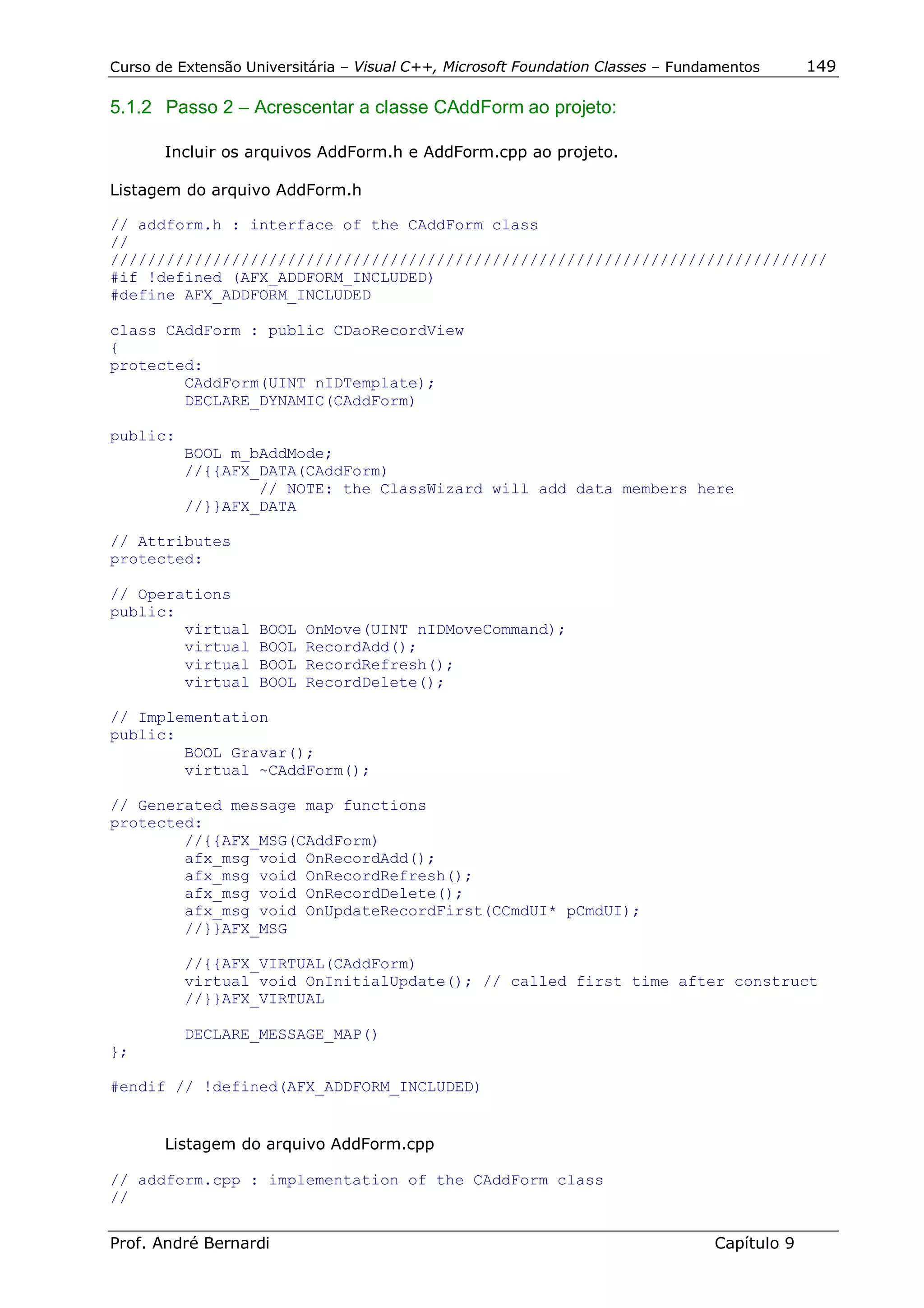 Curso de Extensão Universitária – Visual C++, Microsoft Foundation Classes – Fundamentos      149

5.1.2 Passo 2 – Acrescentar a classe CAddForm ao projeto:

       Incluir os arquivos AddForm.h e AddForm.cpp ao projeto.

Listagem do arquivo AddForm.h

// addform.h : interface of the CAddForm class
//
/////////////////////////////////////////////////////////////////////////////
#if !defined (AFX_ADDFORM_INCLUDED)
#define AFX_ADDFORM_INCLUDED

class CAddForm : public CDaoRecordView
{
protected:
        CAddForm(UINT nIDTemplate);
        DECLARE_DYNAMIC(CAddForm)

public:
          BOOL m_bAddMode;
          //{{AFX_DATA(CAddForm)
                  // NOTE: the ClassWizard will add data members here
          //}}AFX_DATA

// Attributes
protected:

// Operations
public:
        virtual     BOOL   OnMove(UINT nIDMoveCommand);
        virtual     BOOL   RecordAdd();
        virtual     BOOL   RecordRefresh();
        virtual     BOOL   RecordDelete();

// Implementation
public:
        BOOL Gravar();
        virtual ~CAddForm();

// Generated message map functions
protected:
        //{{AFX_MSG(CAddForm)
        afx_msg void OnRecordAdd();
        afx_msg void OnRecordRefresh();
        afx_msg void OnRecordDelete();
        afx_msg void OnUpdateRecordFirst(CCmdUI* pCmdUI);
        //}}AFX_MSG

          //{{AFX_VIRTUAL(CAddForm)
          virtual void OnInitialUpdate(); // called first time after construct
          //}}AFX_VIRTUAL

          DECLARE_MESSAGE_MAP()
};

#endif // !defined(AFX_ADDFORM_INCLUDED)


       Listagem do arquivo AddForm.cpp

// addform.cpp : implementation of the CAddForm class
//

Prof. André Bernardi                                                             Capítulo 9
 