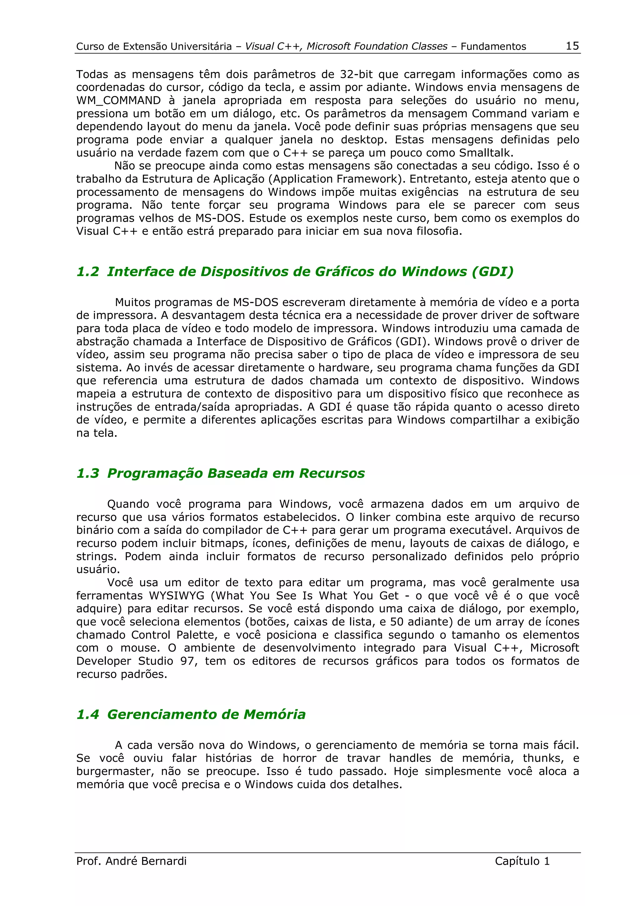 Curso de Extensão Universitária – Visual C++, Microsoft Foundation Classes – Fundamentos      15

Todas as mensagens têm dois parâmetros de 32-bit que carregam informações como as
coordenadas do cursor, código da tecla, e assim por adiante. Windows envia mensagens de
WM_COMMAND à janela apropriada em resposta para seleções do usuário no menu,
pressiona um botão em um diálogo, etc. Os parâmetros da mensagem Command variam e
dependendo layout do menu da janela. Você pode definir suas próprias mensagens que seu
programa pode enviar a qualquer janela no desktop. Estas mensagens definidas pelo
usuário na verdade fazem com que o C++ se pareça um pouco como Smalltalk.
       Não se preocupe ainda como estas mensagens são conectadas a seu código. Isso é o
trabalho da Estrutura de Aplicação (Application Framework). Entretanto, esteja atento que o
processamento de mensagens do Windows impõe muitas exigências na estrutura de seu
programa. Não tente forçar seu programa Windows para ele se parecer com seus
programas velhos de MS-DOS. Estude os exemplos neste curso, bem como os exemplos do
Visual C++ e então estrá preparado para iniciar em sua nova filosofia.


1.2 Interface de Dispositivos de Gráficos do Windows (GDI)

       Muitos programas de MS-DOS escreveram diretamente à memória de vídeo e a porta
de impressora. A desvantagem desta técnica era a necessidade de prover driver de software
para toda placa de vídeo e todo modelo de impressora. Windows introduziu uma camada de
abstração chamada a Interface de Dispositivo de Gráficos (GDI). Windows provê o driver de
vídeo, assim seu programa não precisa saber o tipo de placa de vídeo e impressora de seu
sistema. Ao invés de acessar diretamente o hardware, seu programa chama funções da GDI
que referencia uma estrutura de dados chamada um contexto de dispositivo. Windows
mapeia a estrutura de contexto de dispositivo para um dispositivo físico que reconhece as
instruções de entrada/saída apropriadas. A GDI é quase tão rápida quanto o acesso direto
de vídeo, e permite a diferentes aplicações escritas para Windows compartilhar a exibição
na tela.


1.3 Programação Baseada em Recursos

      Quando você programa para Windows, você armazena dados em um arquivo de
recurso que usa vários formatos estabelecidos. O linker combina este arquivo de recurso
binário com a saída do compilador de C++ para gerar um programa executável. Arquivos de
recurso podem incluir bitmaps, ícones, definições de menu, layouts de caixas de diálogo, e
strings. Podem ainda incluir formatos de recurso personalizado definidos pelo próprio
usuário.
      Você usa um editor de texto para editar um programa, mas você geralmente usa
ferramentas WYSIWYG (What You See Is What You Get - o que você vê é o que você
adquire) para editar recursos. Se você está dispondo uma caixa de diálogo, por exemplo,
que você seleciona elementos (botões, caixas de lista, e 50 adiante) de um array de ícones
chamado Control Palette, e você posiciona e classifica segundo o tamanho os elementos
com o mouse. O ambiente de desenvolvimento integrado para Visual C++, Microsoft
Developer Studio 97, tem os editores de recursos gráficos para todos os formatos de
recurso padrões.


1.4 Gerenciamento de Memória

      A cada versão nova do Windows, o gerenciamento de memória se torna mais fácil.
Se você ouviu falar histórias de horror de travar handles de memória, thunks, e
burgermaster, não se preocupe. Isso é tudo passado. Hoje simplesmente você aloca a
memória que você precisa e o Windows cuida dos detalhes.




Prof. André Bernardi                                                             Capítulo 1
 