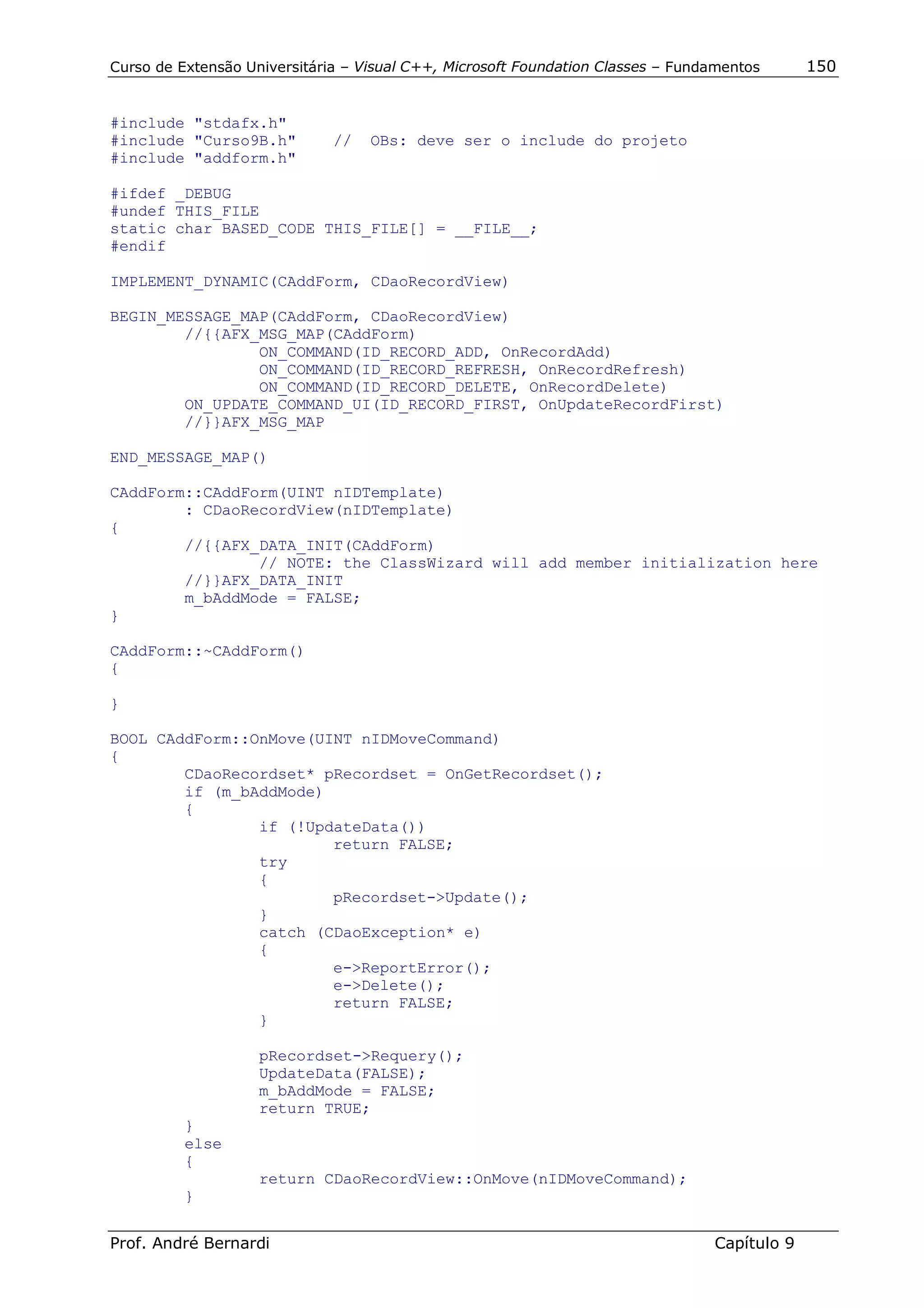 Curso de Extensão Universitária – Visual C++, Microsoft Foundation Classes – Fundamentos      150


#include "stdafx.h"
#include "Curso9B.h"          //   OBs: deve ser o include do projeto
#include "addform.h"

#ifdef _DEBUG
#undef THIS_FILE
static char BASED_CODE THIS_FILE[] = __FILE__;
#endif

IMPLEMENT_DYNAMIC(CAddForm, CDaoRecordView)

BEGIN_MESSAGE_MAP(CAddForm, CDaoRecordView)
        //{{AFX_MSG_MAP(CAddForm)
                ON_COMMAND(ID_RECORD_ADD, OnRecordAdd)
                ON_COMMAND(ID_RECORD_REFRESH, OnRecordRefresh)
                ON_COMMAND(ID_RECORD_DELETE, OnRecordDelete)
        ON_UPDATE_COMMAND_UI(ID_RECORD_FIRST, OnUpdateRecordFirst)
        //}}AFX_MSG_MAP

END_MESSAGE_MAP()

CAddForm::CAddForm(UINT nIDTemplate)
        : CDaoRecordView(nIDTemplate)
{
        //{{AFX_DATA_INIT(CAddForm)
                // NOTE: the ClassWizard will add member initialization here
        //}}AFX_DATA_INIT
        m_bAddMode = FALSE;
}

CAddForm::~CAddForm()
{

}

BOOL CAddForm::OnMove(UINT nIDMoveCommand)
{
        CDaoRecordset* pRecordset = OnGetRecordset();
        if (m_bAddMode)
        {
                if (!UpdateData())
                        return FALSE;
                try
                {
                        pRecordset->Update();
                }
                catch (CDaoException* e)
                {
                        e->ReportError();
                        e->Delete();
                        return FALSE;
                }

                    pRecordset->Requery();
                    UpdateData(FALSE);
                    m_bAddMode = FALSE;
                    return TRUE;
          }
          else
          {
                    return CDaoRecordView::OnMove(nIDMoveCommand);
          }


Prof. André Bernardi                                                             Capítulo 9
 