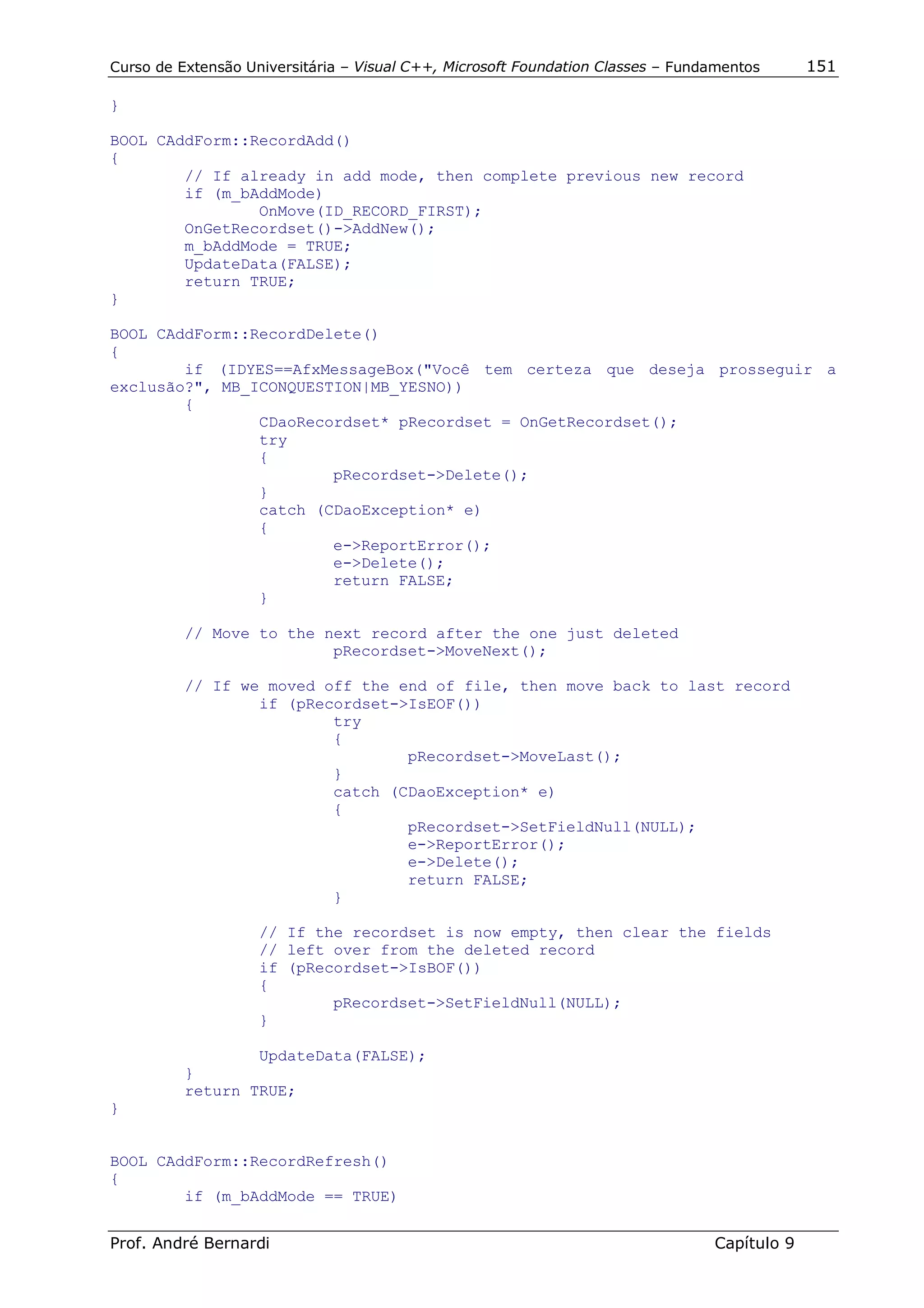 Curso de Extensão Universitária – Visual C++, Microsoft Foundation Classes – Fundamentos      151

}

BOOL CAddForm::RecordAdd()
{
        // If already in add mode, then complete previous new record
        if (m_bAddMode)
                OnMove(ID_RECORD_FIRST);
        OnGetRecordset()->AddNew();
        m_bAddMode = TRUE;
        UpdateData(FALSE);
        return TRUE;
}

BOOL CAddForm::RecordDelete()
{
        if (IDYES==AfxMessageBox("Você tem certeza que deseja prosseguir a
exclusão?", MB_ICONQUESTION|MB_YESNO))
        {
                CDaoRecordset* pRecordset = OnGetRecordset();
                try
                {
                        pRecordset->Delete();
                }
                catch (CDaoException* e)
                {
                        e->ReportError();
                        e->Delete();
                        return FALSE;
                }

          // Move to the next record after the one just deleted
                          pRecordset->MoveNext();

          // If we moved off the end of file, then move back to last record
                  if (pRecordset->IsEOF())
                          try
                          {
                                  pRecordset->MoveLast();
                          }
                          catch (CDaoException* e)
                          {
                                  pRecordset->SetFieldNull(NULL);
                                  e->ReportError();
                                  e->Delete();
                                  return FALSE;
                          }

                    // If the recordset is now empty, then clear the fields
                    // left over from the deleted record
                    if (pRecordset->IsBOF())
                    {
                            pRecordset->SetFieldNull(NULL);
                    }

                  UpdateData(FALSE);
          }
          return TRUE;
}


BOOL CAddForm::RecordRefresh()
{
        if (m_bAddMode == TRUE)


Prof. André Bernardi                                                             Capítulo 9
 
