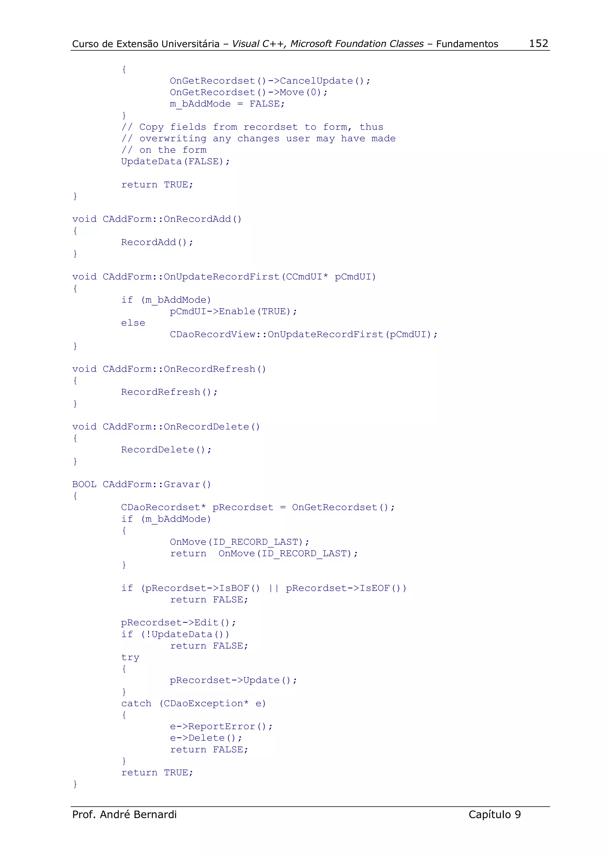 Curso de Extensão Universitária – Visual C++, Microsoft Foundation Classes – Fundamentos      152

          {
                    OnGetRecordset()->CancelUpdate();
                    OnGetRecordset()->Move(0);
                    m_bAddMode = FALSE;
          }
          // Copy fields from recordset to form, thus
          // overwriting any changes user may have made
          // on the form
          UpdateData(FALSE);

          return TRUE;
}

void CAddForm::OnRecordAdd()
{
        RecordAdd();
}

void CAddForm::OnUpdateRecordFirst(CCmdUI* pCmdUI)
{
        if (m_bAddMode)
                pCmdUI->Enable(TRUE);
        else
                CDaoRecordView::OnUpdateRecordFirst(pCmdUI);
}

void CAddForm::OnRecordRefresh()
{
        RecordRefresh();
}

void CAddForm::OnRecordDelete()
{
        RecordDelete();
}

BOOL CAddForm::Gravar()
{
        CDaoRecordset* pRecordset = OnGetRecordset();
        if (m_bAddMode)
        {
                OnMove(ID_RECORD_LAST);
                return OnMove(ID_RECORD_LAST);
        }

          if (pRecordset->IsBOF() || pRecordset->IsEOF())
                  return FALSE;

          pRecordset->Edit();
          if (!UpdateData())
                  return FALSE;
          try
          {
                  pRecordset->Update();
          }
          catch (CDaoException* e)
          {
                  e->ReportError();
                  e->Delete();
                  return FALSE;
          }
          return TRUE;
}


Prof. André Bernardi                                                             Capítulo 9
 