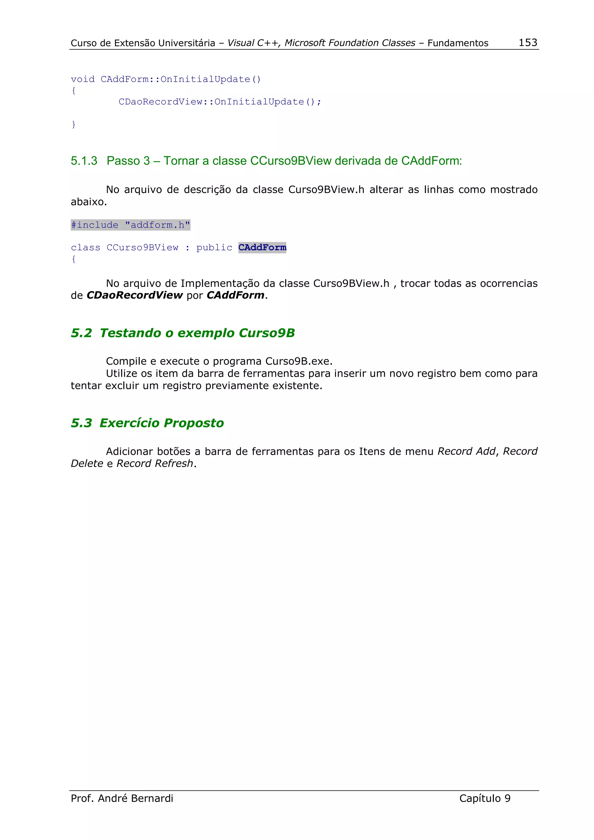Curso de Extensão Universitária – Visual C++, Microsoft Foundation Classes – Fundamentos      153


void CAddForm::OnInitialUpdate()
{
        CDaoRecordView::OnInitialUpdate();

}


5.1.3 Passo 3 – Tornar a classe CCurso9BView derivada de CAddForm:

       No arquivo de descrição da classe Curso9BView.h alterar as linhas como mostrado
abaixo.

#include "addform.h"

class CCurso9BView : public CAddForm
{

      No arquivo de Implementação da classe Curso9BView.h , trocar todas as ocorrencias
de CDaoRecordView por CAddForm.


5.2 Testando o exemplo Curso9B

       Compile e execute o programa Curso9B.exe.
       Utilize os item da barra de ferramentas para inserir um novo registro bem como para
tentar excluir um registro previamente existente.


5.3 Exercício Proposto

       Adicionar botões a barra de ferramentas para os Itens de menu Record Add, Record
Delete e Record Refresh.




Prof. André Bernardi                                                             Capítulo 9
 