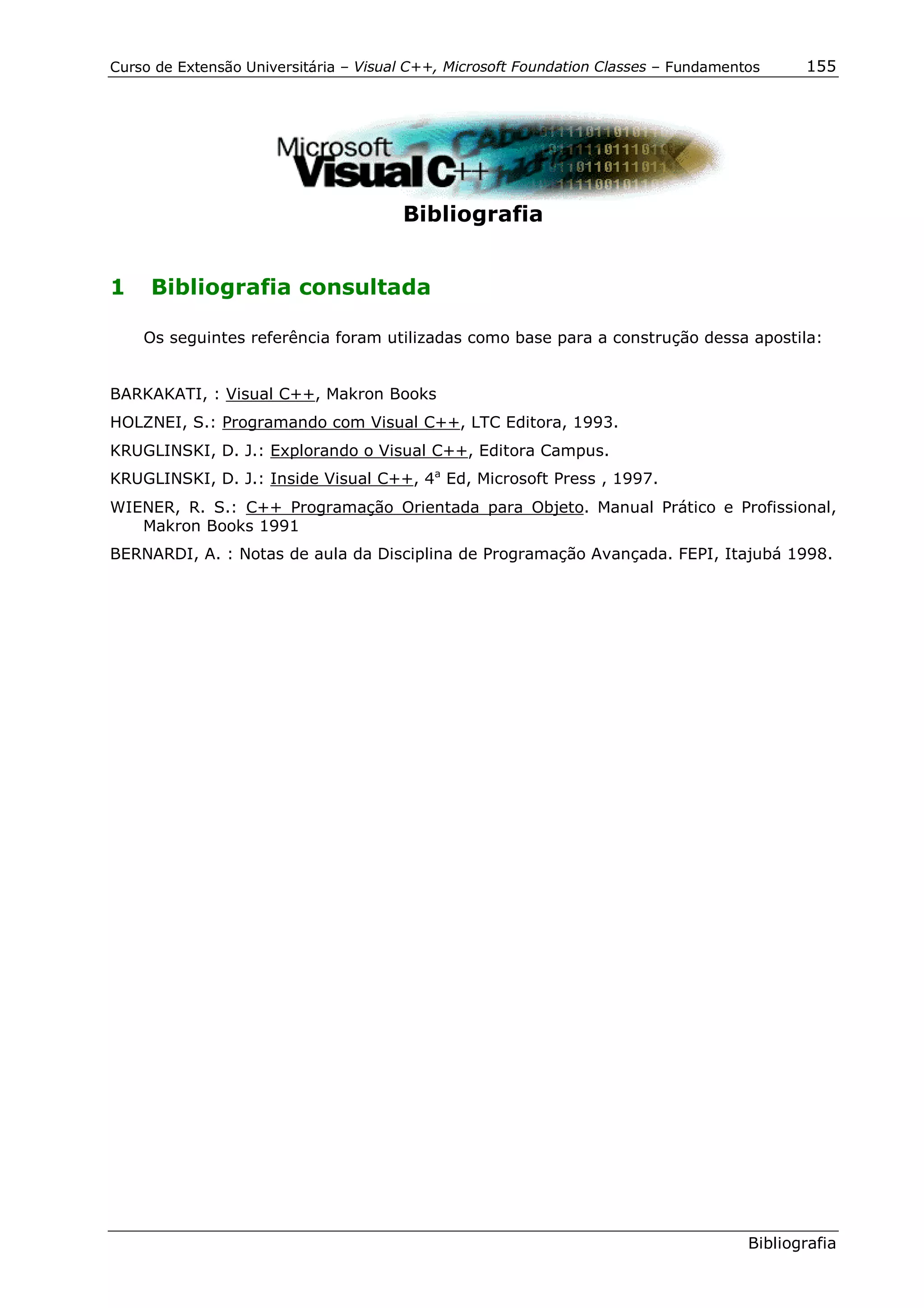 Curso de Extensão Universitária – Visual C++, Microsoft Foundation Classes – Fundamentos     155




                                       Bibliografia


1    Bibliografia consultada

    Os seguintes referência foram utilizadas como base para a construção dessa apostila:


BARKAKATI, : Visual C++, Makron Books
HOLZNEI, S.: Programando com Visual C++, LTC Editora, 1993.
KRUGLINSKI, D. J.: Explorando o Visual C++, Editora Campus.
KRUGLINSKI, D. J.: Inside Visual C++, 4a Ed, Microsoft Press , 1997.
WIENER, R. S.: C++ Programação Orientada para Objeto. Manual Prático e Profissional,
   Makron Books 1991
BERNARDI, A. : Notas de aula da Disciplina de Programação Avançada. FEPI, Itajubá 1998.




                                                                                      Bibliografia
 