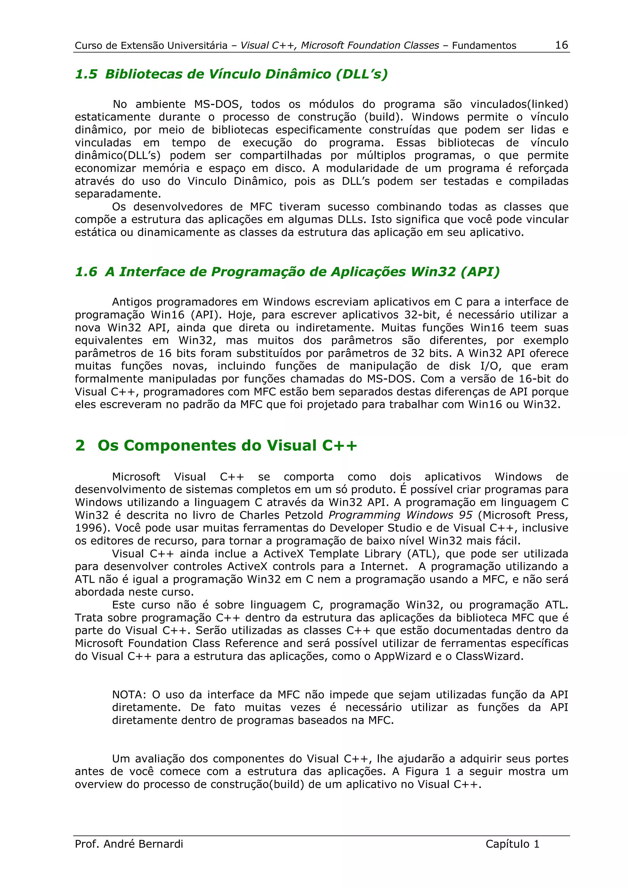 Curso de Extensão Universitária – Visual C++, Microsoft Foundation Classes – Fundamentos      16

1.5 Bibliotecas de Vínculo Dinâmico (DLL’s)

       No ambiente MS-DOS, todos os módulos do programa são vinculados(linked)
estaticamente durante o processo de construção (build). Windows permite o vínculo
dinâmico, por meio de bibliotecas especificamente construídas que podem ser lidas e
vinculadas em tempo de execução do programa. Essas bibliotecas de vínculo
dinâmico(DLL’s) podem ser compartilhadas por múltiplos programas, o que permite
economizar memória e espaço em disco. A modularidade de um programa é reforçada
através do uso do Vinculo Dinâmico, pois as DLL’s podem ser testadas e compiladas
separadamente.
       Os desenvolvedores de MFC tiveram sucesso combinando todas as classes que
compõe a estrutura das aplicações em algumas DLLs. Isto significa que você pode vincular
estática ou dinamicamente as classes da estrutura das aplicação em seu aplicativo.


1.6 A Interface de Programação de Aplicações Win32 (API)

       Antigos programadores em Windows escreviam aplicativos em C para a interface de
programação Win16 (API). Hoje, para escrever aplicativos 32-bit, é necessário utilizar a
nova Win32 API, ainda que direta ou indiretamente. Muitas funções Win16 teem suas
equivalentes em Win32, mas muitos dos parâmetros são diferentes, por exemplo
parâmetros de 16 bits foram substituídos por parâmetros de 32 bits. A Win32 API oferece
muitas funções novas, incluindo funções de manipulação de disk I/O, que eram
formalmente manipuladas por funções chamadas do MS-DOS. Com a versão de 16-bit do
Visual C++, programadores com MFC estão bem separados destas diferenças de API porque
eles escreveram no padrão da MFC que foi projetado para trabalhar com Win16 ou Win32.


2 Os Componentes do Visual C++

       Microsoft Visual C++ se comporta como dois aplicativos Windows de
desenvolvimento de sistemas completos em um só produto. É possível criar programas para
Windows utilizando a linguagem C através da Win32 API. A programação em linguagem C
Win32 é descrita no livro de Charles Petzold Programming Windows 95 (Microsoft Press,
1996). Você pode usar muitas ferramentas do Developer Studio e de Visual C++, inclusive
os editores de recurso, para tornar a programação de baixo nível Win32 mais fácil.
       Visual C++ ainda inclue a ActiveX Template Library (ATL), que pode ser utilizada
para desenvolver controles ActiveX controls para a Internet. A programação utilizando a
ATL não é igual a programação Win32 em C nem a programação usando a MFC, e não será
abordada neste curso.
       Este curso não é sobre linguagem C, programação Win32, ou programação ATL.
Trata sobre programação C++ dentro da estrutura das aplicações da biblioteca MFC que é
parte do Visual C++. Serão utilizadas as classes C++ que estão documentadas dentro da
Microsoft Foundation Class Reference and será possível utilizar de ferramentas específicas
do Visual C++ para a estrutura das aplicações, como o AppWizard e o ClassWizard.


       NOTA: O uso da interface da MFC não impede que sejam utilizadas função da API
       diretamente. De fato muitas vezes é necessário utilizar as funções da API
       diretamente dentro de programas baseados na MFC.


       Um avaliação dos componentes do Visual C++, lhe ajudarão a adquirir seus portes
antes de você comece com a estrutura das aplicações. A Figura 1 a seguir mostra um
overview do processo de construção(build) de um aplicativo no Visual C++.




Prof. André Bernardi                                                             Capítulo 1
 