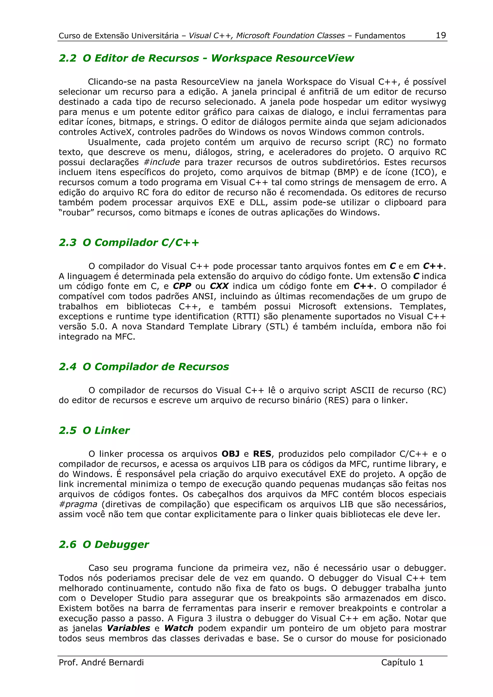 Curso de Extensão Universitária – Visual C++, Microsoft Foundation Classes – Fundamentos      19

2.2 O Editor de Recursos - Workspace ResourceView

        Clicando-se na pasta ResourceView na janela Workspace do Visual C++, é possível
selecionar um recurso para a edição. A janela principal é anfitriã de um editor de recurso
destinado a cada tipo de recurso selecionado. A janela pode hospedar um editor wysiwyg
para menus e um potente editor gráfico para caixas de dialogo, e inclui ferramentas para
editar ícones, bitmaps, e strings. O editor de diálogos permite ainda que sejam adicionados
controles ActiveX, controles padrões do Windows os novos Windows common controls.
        Usualmente, cada projeto contém um arquivo de recurso script (RC) no formato
texto, que descreve os menu, diálogos, string, e aceleradores do projeto. O arquivo RC
possui declarações #include para trazer recursos de outros subdiretórios. Estes recursos
incluem itens específicos do projeto, como arquivos de bitmap (BMP) e de ícone (ICO), e
recursos comum a todo programa em Visual C++ tal como strings de mensagem de erro. A
edição do arquivo RC fora do editor de recurso não é recomendada. Os editores de recurso
também podem processar arquivos EXE e DLL, assim pode-se utilizar o clipboard para
“roubar” recursos, como bitmaps e ícones de outras aplicações do Windows.


2.3 O Compilador C/C++

       O compilador do Visual C++ pode processar tanto arquivos fontes em C e em C++.
A linguagem é determinada pela extensão do arquivo do código fonte. Um extensão C indica
um código fonte em C, e CPP ou CXX indica um código fonte em C++. O compilador é
compatível com todos padrões ANSI, incluindo as últimas recomendações de um grupo de
trabalhos em bibliotecas C++, e também possui Microsoft extensions. Templates,
exceptions e runtime type identification (RTTI) são plenamente suportados no Visual C++
versão 5.0. A nova Standard Template Library (STL) é também incluída, embora não foi
integrado na MFC.


2.4 O Compilador de Recursos

       O compilador de recursos do Visual C++ lê o arquivo script ASCII de recurso (RC)
do editor de recursos e escreve um arquivo de recurso binário (RES) para o linker.


2.5 O Linker

        O linker processa os arquivos OBJ e RES, produzidos pelo compilador C/C++ e o
compilador de recursos, e acessa os arquivos LIB para os códigos da MFC, runtime library, e
do Windows. É responsável pela criação do arquivo executável EXE do projeto. A opção de
link incremental minimiza o tempo de execução quando pequenas mudanças são feitas nos
arquivos de códigos fontes. Os cabeçalhos dos arquivos da MFC contém blocos especiais
#pragma (diretivas de compilação) que especificam os arquivos LIB que são necessários,
assim você não tem que contar explicitamente para o linker quais bibliotecas ele deve ler.


2.6 O Debugger

       Caso seu programa funcione da primeira vez, não é necessário usar o debugger.
Todos nós poderiamos precisar dele de vez em quando. O debugger do Visual C++ tem
melhorado continuamente, contudo não fixa de fato os bugs. O debugger trabalha junto
com o Developer Studio para assegurar que os breakpoints são armazenados em disco.
Existem botões na barra de ferramentas para inserir e remover breakpoints e controlar a
execução passo a passo. A Figura 3 ilustra o debugger do Visual C++ em ação. Notar que
as janelas Variables e Watch podem expandir um ponteiro de um objeto para mostrar
todos seus membros das classes derivadas e base. Se o cursor do mouse for posicionado

Prof. André Bernardi                                                             Capítulo 1
 