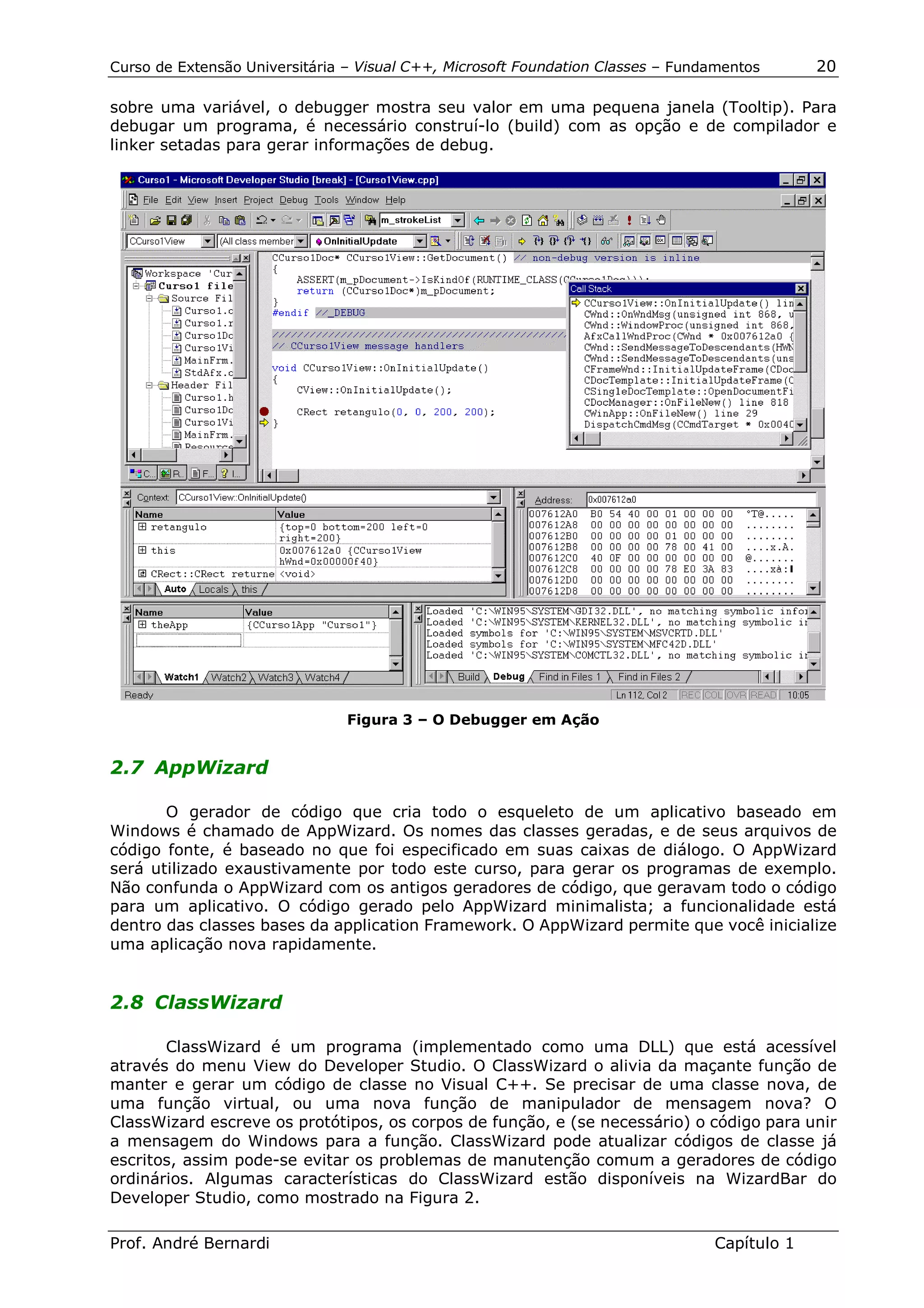 Curso de Extensão Universitária – Visual C++, Microsoft Foundation Classes – Fundamentos      20

sobre uma variável, o debugger mostra seu valor em uma pequena janela (Tooltip). Para
debugar um programa, é necessário construí-lo (build) com as opção e de compilador e
linker setadas para gerar informações de debug.




                                Figura 3 – O Debugger em Ação


2.7 AppWizard

       O gerador de código que cria todo o esqueleto de um aplicativo baseado em
Windows é chamado de AppWizard. Os nomes das classes geradas, e de seus arquivos de
código fonte, é baseado no que foi especificado em suas caixas de diálogo. O AppWizard
será utilizado exaustivamente por todo este curso, para gerar os programas de exemplo.
Não confunda o AppWizard com os antigos geradores de código, que geravam todo o código
para um aplicativo. O código gerado pelo AppWizard minimalista; a funcionalidade está
dentro das classes bases da application Framework. O AppWizard permite que você inicialize
uma aplicação nova rapidamente.


2.8 ClassWizard

       ClassWizard é um programa (implementado como uma DLL) que está acessível
através do menu View do Developer Studio. O ClassWizard o alivia da maçante função de
manter e gerar um código de classe no Visual C++. Se precisar de uma classe nova, de
uma função virtual, ou uma nova função de manipulador de mensagem nova? O
ClassWizard escreve os protótipos, os corpos de função, e (se necessário) o código para unir
a mensagem do Windows para a função. ClassWizard pode atualizar códigos de classe já
escritos, assim pode-se evitar os problemas de manutenção comum a geradores de código
ordinários. Algumas características do ClassWizard estão disponíveis na WizardBar do
Developer Studio, como mostrado na Figura 2.

Prof. André Bernardi                                                             Capítulo 1
 