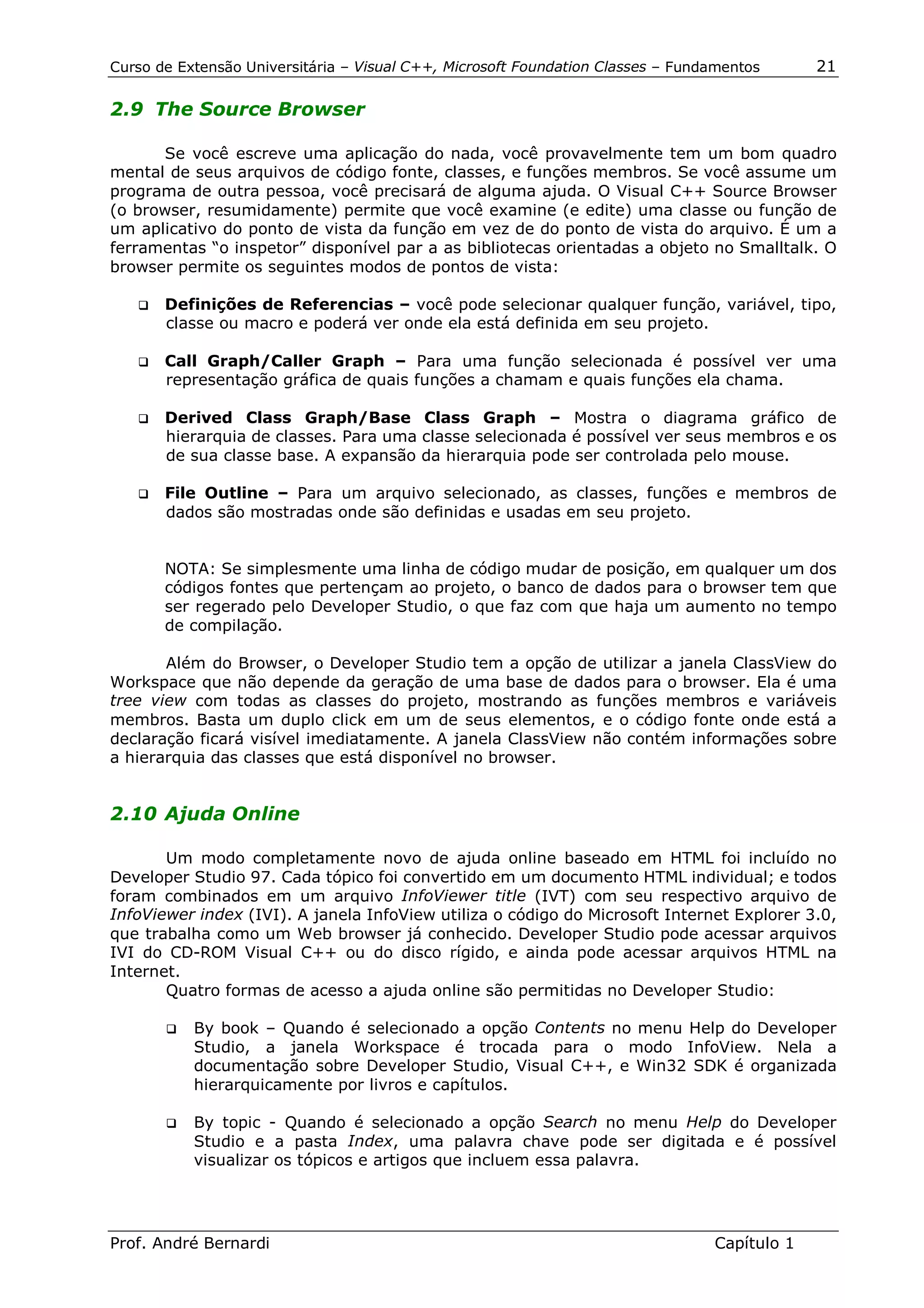 Curso de Extensão Universitária – Visual C++, Microsoft Foundation Classes – Fundamentos      21

2.9 The Source Browser

      Se você escreve uma aplicação do nada, você provavelmente tem um bom quadro
mental de seus arquivos de código fonte, classes, e funções membros. Se você assume um
programa de outra pessoa, você precisará de alguma ajuda. O Visual C++ Source Browser
(o browser, resumidamente) permite que você examine (e edite) uma classe ou função de
um aplicativo do ponto de vista da função em vez de do ponto de vista do arquivo. É um a
ferramentas “o inspetor” disponível par a as bibliotecas orientadas a objeto no Smalltalk. O
browser permite os seguintes modos de pontos de vista:

   !" Definições  de Referencias – você pode selecionar qualquer função, variável, tipo,
       classe ou macro e poderá ver onde ela está definida em seu projeto.

   !" Call  Graph/Caller Graph – Para uma função selecionada é possível ver uma
       representação gráfica de quais funções a chamam e quais funções ela chama.

   !" Derived    Class Graph/Base Class Graph – Mostra o diagrama gráfico de
       hierarquia de classes. Para uma classe selecionada é possível ver seus membros e os
       de sua classe base. A expansão da hierarquia pode ser controlada pelo mouse.

   !" File Outline – Para um arquivo selecionado, as classes, funções e membros de
       dados são mostradas onde são definidas e usadas em seu projeto.


       NOTA: Se simplesmente uma linha de código mudar de posição, em qualquer um dos
       códigos fontes que pertençam ao projeto, o banco de dados para o browser tem que
       ser regerado pelo Developer Studio, o que faz com que haja um aumento no tempo
       de compilação.

       Além do Browser, o Developer Studio tem a opção de utilizar a janela ClassView do
Workspace que não depende da geração de uma base de dados para o browser. Ela é uma
tree view com todas as classes do projeto, mostrando as funções membros e variáveis
membros. Basta um duplo click em um de seus elementos, e o código fonte onde está a
declaração ficará visível imediatamente. A janela ClassView não contém informações sobre
a hierarquia das classes que está disponível no browser.


2.10 Ajuda Online

       Um modo completamente novo de ajuda online baseado em HTML foi incluído no
Developer Studio 97. Cada tópico foi convertido em um documento HTML individual; e todos
foram combinados em um arquivo InfoViewer title (IVT) com seu respectivo arquivo de
InfoViewer index (IVI). A janela InfoView utiliza o código do Microsoft Internet Explorer 3.0,
que trabalha como um Web browser já conhecido. Developer Studio pode acessar arquivos
IVI do CD-ROM Visual C++ ou do disco rígido, e ainda pode acessar arquivos HTML na
Internet.
       Quatro formas de acesso a ajuda online são permitidas no Developer Studio:

       !"   By book – Quando é selecionado a opção Contents no menu Help do Developer
            Studio, a janela Workspace é trocada para o modo InfoView. Nela a
            documentação sobre Developer Studio, Visual C++, e Win32 SDK é organizada
            hierarquicamente por livros e capítulos.

       !"   By topic - Quando é selecionado a opção Search no menu Help do Developer
            Studio e a pasta Index, uma palavra chave pode ser digitada e é possível
            visualizar os tópicos e artigos que incluem essa palavra.




Prof. André Bernardi                                                             Capítulo 1
 