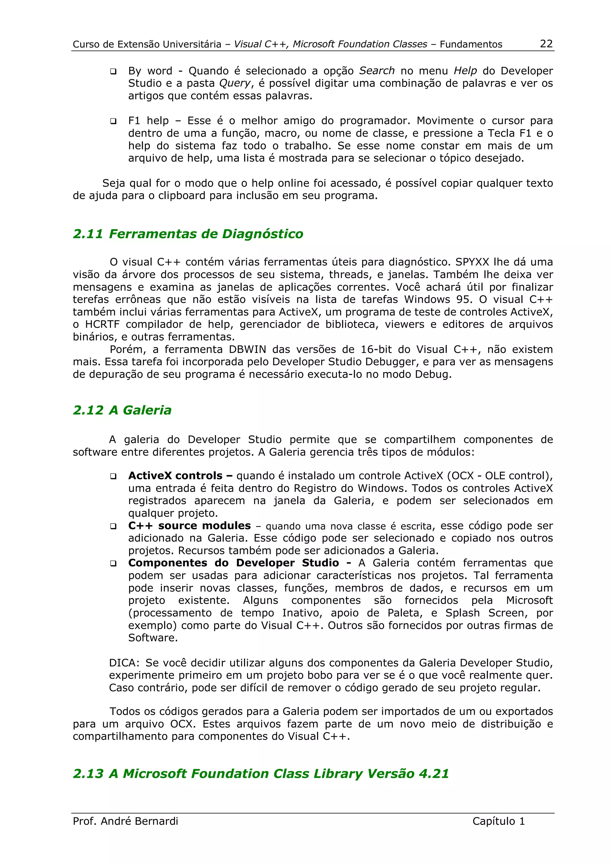 Curso de Extensão Universitária – Visual C++, Microsoft Foundation Classes – Fundamentos      22

       !"   By word - Quando é selecionado a opção Search no menu Help do Developer
            Studio e a pasta Query, é possível digitar uma combinação de palavras e ver os
            artigos que contém essas palavras.

       !"   F1 help – Esse é o melhor amigo do programador. Movimente o cursor para
            dentro de uma a função, macro, ou nome de classe, e pressione a Tecla F1 e o
            help do sistema faz todo o trabalho. Se esse nome constar em mais de um
            arquivo de help, uma lista é mostrada para se selecionar o tópico desejado.

      Seja qual for o modo que o help online foi acessado, é possível copiar qualquer texto
de ajuda para o clipboard para inclusão em seu programa.


2.11 Ferramentas de Diagnóstico

       O visual C++ contém várias ferramentas úteis para diagnóstico. SPYXX lhe dá uma
visão da árvore dos processos de seu sistema, threads, e janelas. Também lhe deixa ver
mensagens e examina as janelas de aplicações correntes. Você achará útil por finalizar
terefas errôneas que não estão visíveis na lista de tarefas Windows 95. O visual C++
também inclui várias ferramentas para ActiveX, um programa de teste de controles ActiveX,
o HCRTF compilador de help, gerenciador de biblioteca, viewers e editores de arquivos
binários, e outras ferramentas.
       Porém, a ferramenta DBWIN das versões de 16-bit do Visual C++, não existem
mais. Essa tarefa foi incorporada pelo Developer Studio Debugger, e para ver as mensagens
de depuração de seu programa é necessário executa-lo no modo Debug.


2.12 A Galeria

      A galeria do Developer Studio permite que se compartilhem componentes de
software entre diferentes projetos. A Galeria gerencia três tipos de módulos:

       !" ActiveX controls – quando é instalado um controle ActiveX (OCX - OLE control),
          uma entrada é feita dentro do Registro do Windows. Todos os controles ActiveX
          registrados aparecem na janela da Galeria, e podem ser selecionados em
          qualquer projeto.
       !" C++ source modules – quando uma nova classe é escrita, esse código pode ser
          adicionado na Galeria. Esse código pode ser selecionado e copiado nos outros
          projetos. Recursos também pode ser adicionados a Galeria.
       !" Componentes do Developer Studio - A Galeria contém ferramentas que
          podem ser usadas para adicionar características nos projetos. Tal ferramenta
          pode inserir novas classes, funções, membros de dados, e recursos em um
          projeto existente. Alguns componentes são fornecidos pela Microsoft
          (processamento de tempo Inativo, apoio de Paleta, e Splash Screen, por
          exemplo) como parte do Visual C++. Outros são fornecidos por outras firmas de
          Software.

       DICA: Se você decidir utilizar alguns dos componentes da Galeria Developer Studio,
       experimente primeiro em um projeto bobo para ver se é o que você realmente quer.
       Caso contrário, pode ser difícil de remover o código gerado de seu projeto regular.

      Todos os códigos gerados para a Galeria podem ser importados de um ou exportados
para um arquivo OCX. Estes arquivos fazem parte de um novo meio de distribuição e
compartilhamento para componentes do Visual C++.


2.13 A Microsoft Foundation Class Library Versão 4.21


Prof. André Bernardi                                                             Capítulo 1
 
