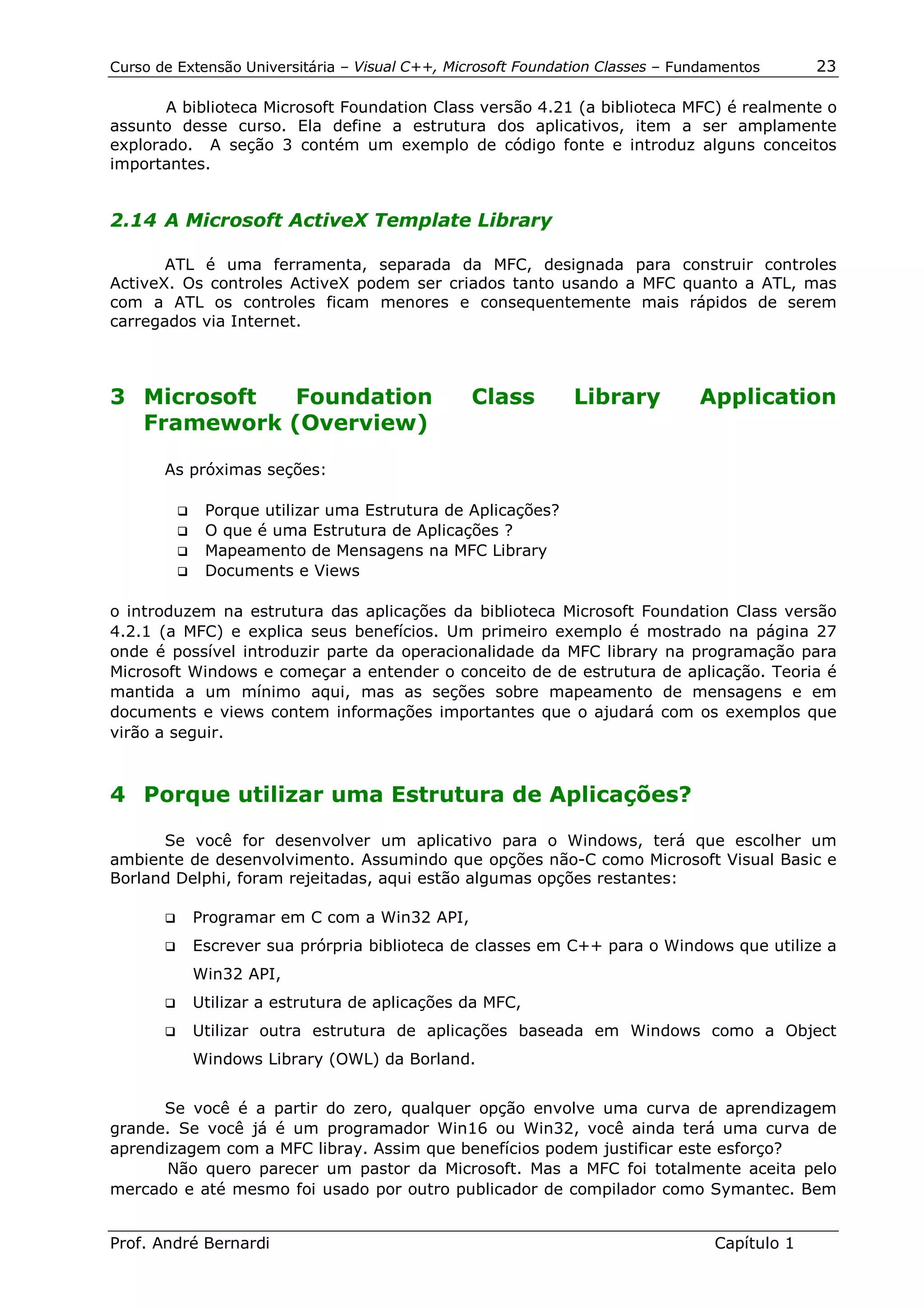 Curso de Extensão Universitária – Visual C++, Microsoft Foundation Classes – Fundamentos      23

       A biblioteca Microsoft Foundation Class versão 4.21 (a biblioteca MFC) é realmente o
assunto desse curso. Ela define a estrutura dos aplicativos, item a ser amplamente
explorado. A seção 3 contém um exemplo de código fonte e introduz alguns conceitos
importantes.


2.14 A Microsoft ActiveX Template Library

       ATL é uma ferramenta, separada da MFC, designada para construir controles
ActiveX. Os controles ActiveX podem ser criados tanto usando a MFC quanto a ATL, mas
com a ATL os controles ficam menores e consequentemente mais rápidos de serem
carregados via Internet.



3 Microsoft  Foundation                         Class         Library          Application
  Framework (Overview)

       As próximas seções:

         !" Porque utilizar uma Estrutura de Aplicações?
         !" O que é uma Estrutura de Aplicações ?
         !" Mapeamento de Mensagens na MFC Library
         !" Documents e Views


o introduzem na estrutura das aplicações da biblioteca Microsoft Foundation Class versão
4.2.1 (a MFC) e explica seus benefícios. Um primeiro exemplo é mostrado na página 27
onde é possível introduzir parte da operacionalidade da MFC library na programação para
Microsoft Windows e começar a entender o conceito de de estrutura de aplicação. Teoria é
mantida a um mínimo aqui, mas as seções sobre mapeamento de mensagens e em
documents e views contem informações importantes que o ajudará com os exemplos que
virão a seguir.



4 Porque utilizar uma Estrutura de Aplicações?

      Se você for desenvolver um aplicativo para o Windows, terá que escolher um
ambiente de desenvolvimento. Assumindo que opções não-C como Microsoft Visual Basic e
Borland Delphi, foram rejeitadas, aqui estão algumas opções restantes:

       !"   Programar em C com a Win32 API,
       !"   Escrever sua prórpria biblioteca de classes em C++ para o Windows que utilize a
            Win32 API,
       !"   Utilizar a estrutura de aplicações da MFC,
       !"   Utilizar outra estrutura de aplicações baseada em Windows como a Object
            Windows Library (OWL) da Borland.


      Se você é a partir do zero, qualquer opção envolve uma curva de aprendizagem
grande. Se você já é um programador Win16 ou Win32, você ainda terá uma curva de
aprendizagem com a MFC libray. Assim que benefícios podem justificar este esforço?
       Não quero parecer um pastor da Microsoft. Mas a MFC foi totalmente aceita pelo
mercado e até mesmo foi usado por outro publicador de compilador como Symantec. Bem


Prof. André Bernardi                                                             Capítulo 1
 