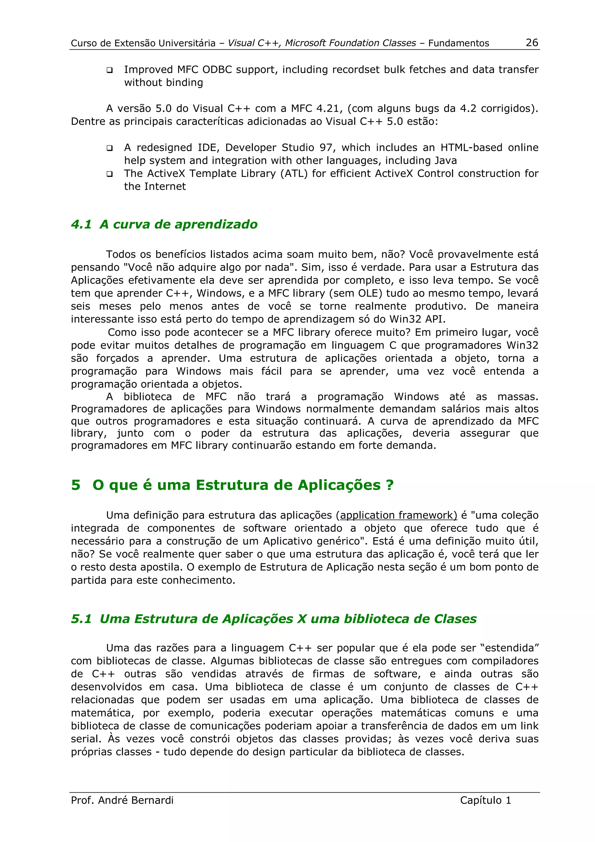 Curso de Extensão Universitária – Visual C++, Microsoft Foundation Classes – Fundamentos      26

       !"   Improved MFC ODBC support, including recordset bulk fetches and data transfer
            without binding

      A versão 5.0 do Visual C++ com a MFC 4.21, (com alguns bugs da 4.2 corrigidos).
Dentre as principais caracteríticas adicionadas ao Visual C++ 5.0 estão:

       !" A redesigned IDE, Developer Studio 97, which includes an HTML-based online
          help system and integration with other languages, including Java
       !" The ActiveX Template Library (ATL) for efficient ActiveX Control construction for
          the Internet


4.1 A curva de aprendizado

        Todos os benefícios listados acima soam muito bem, não? Você provavelmente está
pensando "Você não adquire algo por nada". Sim, isso é verdade. Para usar a Estrutura das
Aplicações efetivamente ela deve ser aprendida por completo, e isso leva tempo. Se você
tem que aprender C++, Windows, e a MFC library (sem OLE) tudo ao mesmo tempo, levará
seis meses pelo menos antes de você se torne realmente produtivo. De maneira
interessante isso está perto do tempo de aprendizagem só do Win32 API.
        Como isso pode acontecer se a MFC library oferece muito? Em primeiro lugar, você
pode evitar muitos detalhes de programação em linguagem C que programadores Win32
são forçados a aprender. Uma estrutura de aplicações orientada a objeto, torna a
programação para Windows mais fácil para se aprender, uma vez você entenda a
programação orientada a objetos.
        A biblioteca de MFC não trará a programação Windows até as massas.
Programadores de aplicações para Windows normalmente demandam salários mais altos
que outros programadores e esta situação continuará. A curva de aprendizado da MFC
library, junto com o poder da estrutura das aplicações, deveria assegurar que
programadores em MFC library continuarão estando em forte demanda.



5 O que é uma Estrutura de Aplicações ?

       Uma definição para estrutura das aplicações (application framework) é "uma coleção
integrada de componentes de software orientado a objeto que oferece tudo que é
necessário para a construção de um Aplicativo genérico". Está é uma definição muito útil,
não? Se você realmente quer saber o que uma estrutura das aplicação é, você terá que ler
o resto desta apostila. O exemplo de Estrutura de Aplicação nesta seção é um bom ponto de
partida para este conhecimento.


5.1 Uma Estrutura de Aplicações X uma biblioteca de Clases

        Uma das razões para a linguagem C++ ser popular que é ela pode ser “estendida”
com bibliotecas de classe. Algumas bibliotecas de classe são entregues com compiladores
de C++ outras são vendidas através de firmas de software, e ainda outras são
desenvolvidos em casa. Uma biblioteca de classe é um conjunto de classes de C++
relacionadas que podem ser usadas em uma aplicação. Uma biblioteca de classes de
matemática, por exemplo, poderia executar operações matemáticas comuns e uma
biblioteca de classe de comunicações poderiam apoiar a transferência de dados em um link
serial. Às vezes você constrói objetos das classes providas; às vezes você deriva suas
próprias classes - tudo depende do design particular da biblioteca de classes.



Prof. André Bernardi                                                             Capítulo 1
 