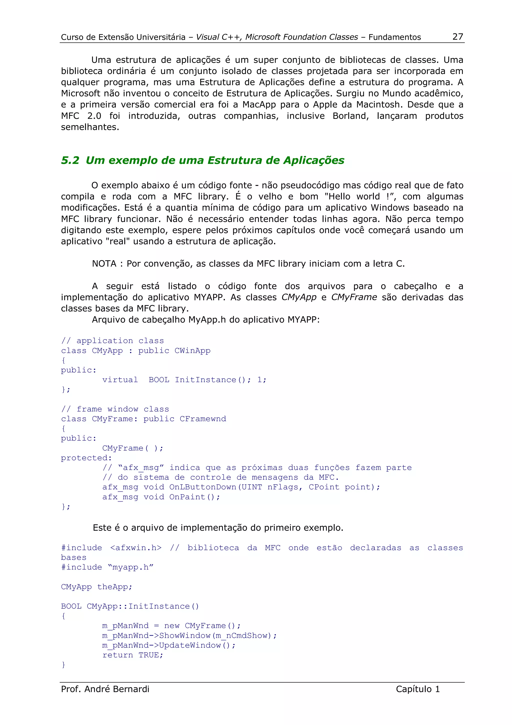 Curso de Extensão Universitária – Visual C++, Microsoft Foundation Classes – Fundamentos      27

        Uma estrutura de aplicações é um super conjunto de bibliotecas de classes. Uma
biblioteca ordinária é um conjunto isolado de classes projetada para ser incorporada em
qualquer programa, mas uma Estrutura de Aplicações define a estrutura do programa. A
Microsoft não inventou o conceito de Estrutura de Aplicações. Surgiu no Mundo acadêmico,
e a primeira versão comercial era foi a MacApp para o Apple da Macintosh. Desde que a
MFC 2.0 foi introduzida, outras companhias, inclusive Borland, lançaram produtos
semelhantes.


5.2 Um exemplo de uma Estrutura de Aplicações

        O exemplo abaixo é um código fonte - não pseudocódigo mas código real que de fato
compila e roda com a MFC library. É o velho e bom "Hello world !”, com algumas
modificações. Está é a quantia mínima de código para um aplicativo Windows baseado na
MFC library funcionar. Não é necessário entender todas linhas agora. Não perca tempo
digitando este exemplo, espere pelos próximos capítulos onde você começará usando um
aplicativo "real" usando a estrutura de aplicação.

       NOTA : Por convenção, as classes da MFC library iniciam com a letra C.

       A seguir está listado o código fonte dos arquivos para o cabeçalho e a
implementação do aplicativo MYAPP. As classes CMyApp e CMyFrame são derivadas das
classes bases da MFC library.
       Arquivo de cabeçalho MyApp.h do aplicativo MYAPP:

// application class
class CMyApp : public CWinApp
{
public:
        virtual BOOL InitInstance(); 1;
};

// frame window class
class CMyFrame: public CFramewnd
{
public:
        CMyFrame( );
protected:
        // “afx_msg” indica que as próximas duas funções fazem parte
        // do sistema de controle de mensagens da MFC.
        afx_msg void OnLButtonDown(UINT nFlags, CPoint point);
        afx_msg void OnPaint();
};

       Este é o arquivo de implementação do primeiro exemplo.

#include <afxwin.h> // biblioteca da MFC onde estão declaradas as classes
bases
#include “myapp.h”

CMyApp theApp;

BOOL CMyApp::InitInstance()
{
        m_pManWnd = new CMyFrame();
        m_pManWnd->ShowWindow(m_nCmdShow);
        m_pManWnd->UpdateWindow();
        return TRUE;
}

Prof. André Bernardi                                                             Capítulo 1
 