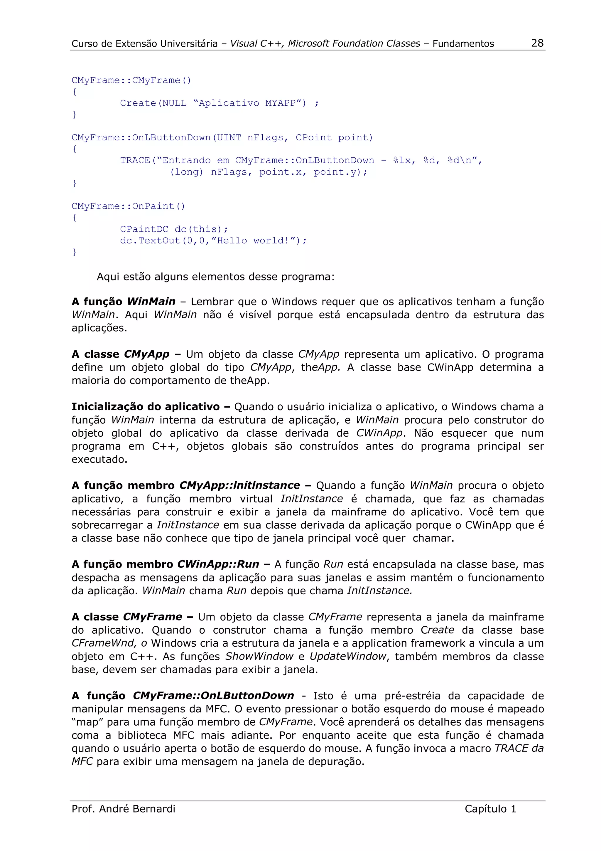 Curso de Extensão Universitária – Visual C++, Microsoft Foundation Classes – Fundamentos      28


CMyFrame::CMyFrame()
{
        Create(NULL “Aplicativo MYAPP”) ;
}

CMyFrame::OnLButtonDown(UINT nFlags, CPoint point)
{
        TRACE(“Entrando em CMyFrame::OnLButtonDown - %lx, %d, %dn”,
                (long) nFlags, point.x, point.y);
}

CMyFrame::OnPaint()
{
        CPaintDC dc(this);
        dc.TextOut(0,0,”Hello world!”);
}

     Aqui estão alguns elementos desse programa:

A função WinMain – Lembrar que o Windows requer que os aplicativos tenham a função
WinMain. Aqui WinMain não é visível porque está encapsulada dentro da estrutura das
aplicações.

A classe CMyApp – Um objeto da classe CMyApp representa um aplicativo. O programa
define um objeto global do tipo CMyApp, theApp. A classe base CWinApp determina a
maioria do comportamento de theApp.

Inicialização do aplicativo – Quando o usuário inicializa o aplicativo, o Windows chama a
função WinMain interna da estrutura de aplicação, e WinMain procura pelo construtor do
objeto global do aplicativo da classe derivada de CWinApp. Não esquecer que num
programa em C++, objetos globais são construídos antes do programa principal ser
executado.

A função membro CMyApp::lnitlnstance – Quando a função WinMain procura o objeto
aplicativo, a função membro virtual InitInstance é chamada, que faz as chamadas
necessárias para construir e exibir a janela da mainframe do aplicativo. Você tem que
sobrecarregar a InitInstance em sua classe derivada da aplicação porque o CWinApp que é
a classe base não conhece que tipo de janela principal você quer chamar.

A função membro CWinApp::Run – A função Run está encapsulada na classe base, mas
despacha as mensagens da aplicação para suas janelas e assim mantém o funcionamento
da aplicação. WinMain chama Run depois que chama InitInstance.

A classe CMyFrame – Um objeto da classe CMyFrame representa a janela da mainframe
do aplicativo. Quando o construtor chama a função membro Create da classe base
CFrameWnd, o Windows cria a estrutura da janela e a application framework a vincula a um
objeto em C++. As funções ShowWindow e UpdateWindow, também membros da classe
base, devem ser chamadas para exibir a janela.

A função CMyFrame::OnLButtonDown - Isto é uma pré-estréia da capacidade de
manipular mensagens da MFC. O evento pressionar o botão esquerdo do mouse é mapeado
“map” para uma função membro de CMyFrame. Você aprenderá os detalhes das mensagens
coma a biblioteca MFC mais adiante. Por enquanto aceite que esta função é chamada
quando o usuário aperta o botão de esquerdo do mouse. A função invoca a macro TRACE da
MFC para exibir uma mensagem na janela de depuração.



Prof. André Bernardi                                                             Capítulo 1
 