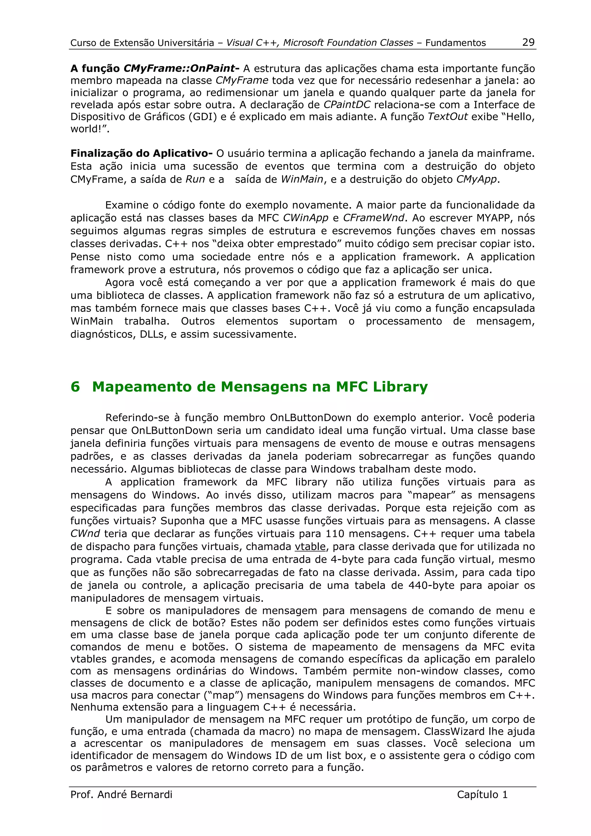 Curso de Extensão Universitária – Visual C++, Microsoft Foundation Classes – Fundamentos      29

A função CMyFrame::OnPaint- A estrutura das aplicações chama esta importante função
membro mapeada na classe CMyFrame toda vez que for necessário redesenhar a janela: ao
inicializar o programa, ao redimensionar um janela e quando qualquer parte da janela for
revelada após estar sobre outra. A declaração de CPaintDC relaciona-se com a Interface de
Dispositivo de Gráficos (GDI) e é explicado em mais adiante. A função TextOut exibe “Hello,
world!”.

Finalização do Aplicativo- O usuário termina a aplicação fechando a janela da mainframe.
Esta ação inicia uma sucessão de eventos que termina com a destruição do objeto
CMyFrame, a saída de Run e a saída de WinMain, e a destruição do objeto CMyApp.

       Examine o código fonte do exemplo novamente. A maior parte da funcionalidade da
aplicação está nas classes bases da MFC CWinApp e CFrameWnd. Ao escrever MYAPP, nós
seguimos algumas regras simples de estrutura e escrevemos funções chaves em nossas
classes derivadas. C++ nos “deixa obter emprestado” muito código sem precisar copiar isto.
Pense nisto como uma sociedade entre nós e a application framework. A application
framework prove a estrutura, nós provemos o código que faz a aplicação ser unica.
       Agora você está começando a ver por que a application framework é mais do que
uma biblioteca de classes. A application framework não faz só a estrutura de um aplicativo,
mas também fornece mais que classes bases C++. Você já viu como a função encapsulada
WinMain trabalha. Outros elementos suportam o processamento de mensagem,
diagnósticos, DLLs, e assim sucessivamente.




6 Mapeamento de Mensagens na MFC Library

        Referindo-se à função membro OnLButtonDown do exemplo anterior. Você poderia
pensar que OnLButtonDown seria um candidato ideal uma função virtual. Uma classe base
janela definiria funções virtuais para mensagens de evento de mouse e outras mensagens
padrões, e as classes derivadas da janela poderiam sobrecarregar as funções quando
necessário. Algumas bibliotecas de classe para Windows trabalham deste modo.
        A application framework da MFC library não utiliza funções virtuais para as
mensagens do Windows. Ao invés disso, utilizam macros para “mapear” as mensagens
especificadas para funções membros das classe derivadas. Porque esta rejeição com as
funções virtuais? Suponha que a MFC usasse funções virtuais para as mensagens. A classe
CWnd teria que declarar as funções virtuais para 110 mensagens. C++ requer uma tabela
de dispacho para funções virtuais, chamada vtable, para classe derivada que for utilizada no
programa. Cada vtable precisa de uma entrada de 4-byte para cada função virtual, mesmo
que as funções não são sobrecarregadas de fato na classe derivada. Assim, para cada tipo
de janela ou controle, a aplicação precisaria de uma tabela de 440-byte para apoiar os
manipuladores de mensagem virtuais.
        E sobre os manipuladores de mensagem para mensagens de comando de menu e
mensagens de click de botão? Estes não podem ser definidos estes como funções virtuais
em uma classe base de janela porque cada aplicação pode ter um conjunto diferente de
comandos de menu e botões. O sistema de mapeamento de mensagens da MFC evita
vtables grandes, e acomoda mensagens de comando específicas da aplicação em paralelo
com as mensagens ordinárias do Windows. Também permite non-window classes, como
classes de documento e a classe de aplicação, manipulem mensagens de comandos. MFC
usa macros para conectar (“map”) mensagens do Windows para funções membros em C++.
Nenhuma extensão para a linguagem C++ é necessária.
        Um manipulador de mensagem na MFC requer um protótipo de função, um corpo de
função, e uma entrada (chamada da macro) no mapa de mensagem. ClassWizard lhe ajuda
a acrescentar os manipuladores de mensagem em suas classes. Você seleciona um
identificador de mensagem do Windows ID de um list box, e o assistente gera o código com
os parâmetros e valores de retorno correto para a função.

Prof. André Bernardi                                                             Capítulo 1
 