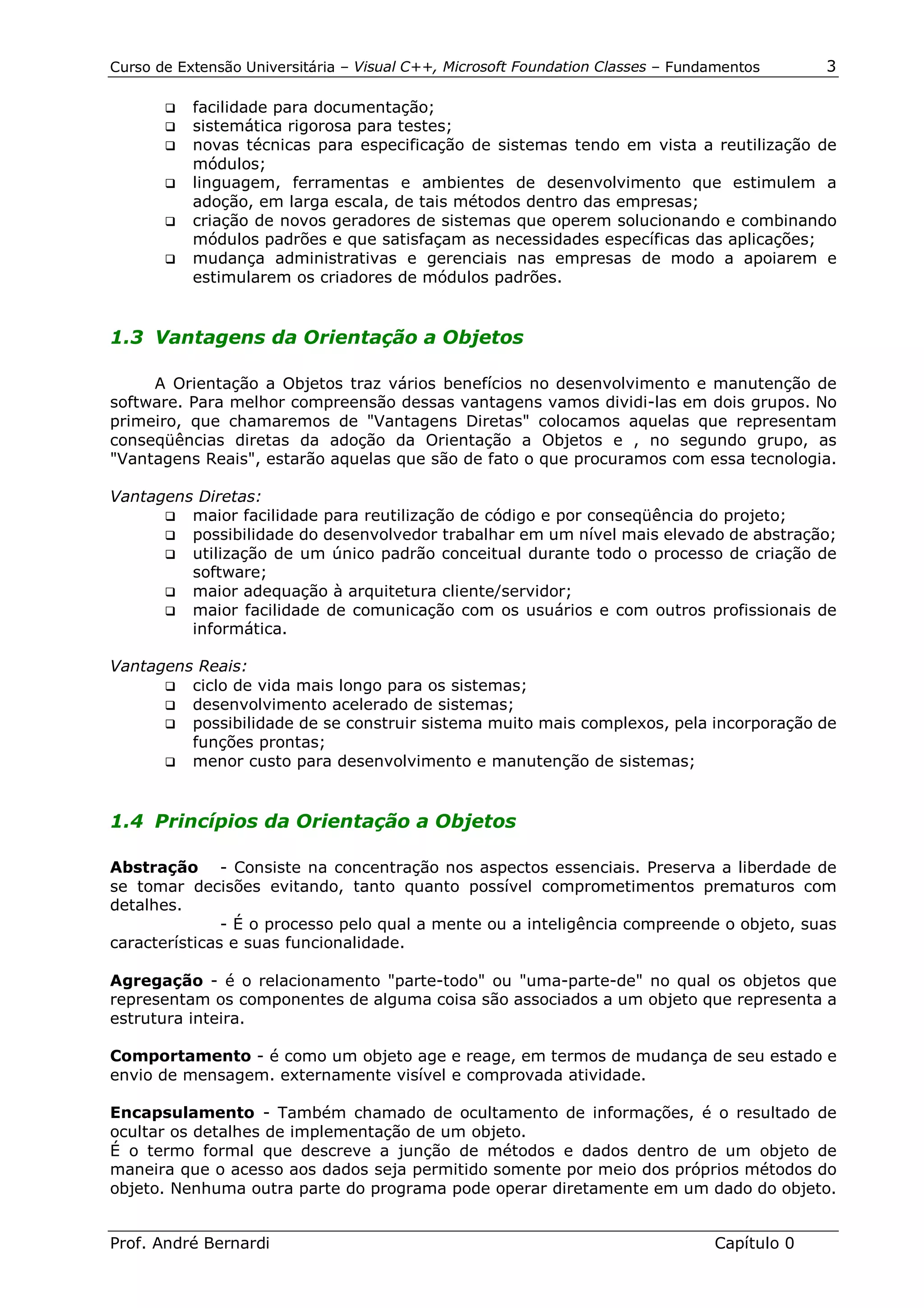 Curso de Extensão Universitária – Visual C++, Microsoft Foundation Classes – Fundamentos      3

       !" facilidade para documentação;
       !" sistemática rigorosa para testes;
       !" novas técnicas para especificação de sistemas tendo em vista a reutilização de
          módulos;
       !" linguagem, ferramentas e ambientes de desenvolvimento que estimulem a
          adoção, em larga escala, de tais métodos dentro das empresas;
       !" criação de novos geradores de sistemas que operem solucionando e combinando
          módulos padrões e que satisfaçam as necessidades específicas das aplicações;
       !" mudança administrativas e gerenciais nas empresas de modo a apoiarem e
          estimularem os criadores de módulos padrões.


1.3 Vantagens da Orientação a Objetos

     A Orientação a Objetos traz vários benefícios no desenvolvimento e manutenção de
software. Para melhor compreensão dessas vantagens vamos dividi-las em dois grupos. No
primeiro, que chamaremos de "Vantagens Diretas" colocamos aquelas que representam
conseqüências diretas da adoção da Orientação a Objetos e , no segundo grupo, as
"Vantagens Reais", estarão aquelas que são de fato o que procuramos com essa tecnologia.

Vantagens Diretas:
      !" maior facilidade para reutilização de código e por conseqüência do projeto;
      !" possibilidade do desenvolvedor trabalhar em um nível mais elevado de abstração;
      !" utilização de um único padrão conceitual durante todo o processo de criação de
         software;
      !" maior adequação à arquitetura cliente/servidor;
      !" maior facilidade de comunicação com os usuários e com outros profissionais de
         informática.

Vantagens Reais:
      !" ciclo de vida mais longo para os sistemas;
      !" desenvolvimento acelerado de sistemas;
      !" possibilidade de se construir sistema muito mais complexos, pela incorporação de
         funções prontas;
      !" menor custo para desenvolvimento e manutenção de sistemas;



1.4 Princípios da Orientação a Objetos

Abstração - Consiste na concentração nos aspectos essenciais. Preserva a liberdade de
se tomar decisões evitando, tanto quanto possível comprometimentos prematuros com
detalhes.
               - É o processo pelo qual a mente ou a inteligência compreende o objeto, suas
características e suas funcionalidade.

Agregação - é o relacionamento "parte-todo" ou "uma-parte-de" no qual os objetos que
representam os componentes de alguma coisa são associados a um objeto que representa a
estrutura inteira.

Comportamento - é como um objeto age e reage, em termos de mudança de seu estado e
envio de mensagem. externamente visível e comprovada atividade.

Encapsulamento - Também chamado de ocultamento de informações, é o resultado de
ocultar os detalhes de implementação de um objeto.
É o termo formal que descreve a junção de métodos e dados dentro de um objeto de
maneira que o acesso aos dados seja permitido somente por meio dos próprios métodos do
objeto. Nenhuma outra parte do programa pode operar diretamente em um dado do objeto.


Prof. André Bernardi                                                             Capítulo 0
 