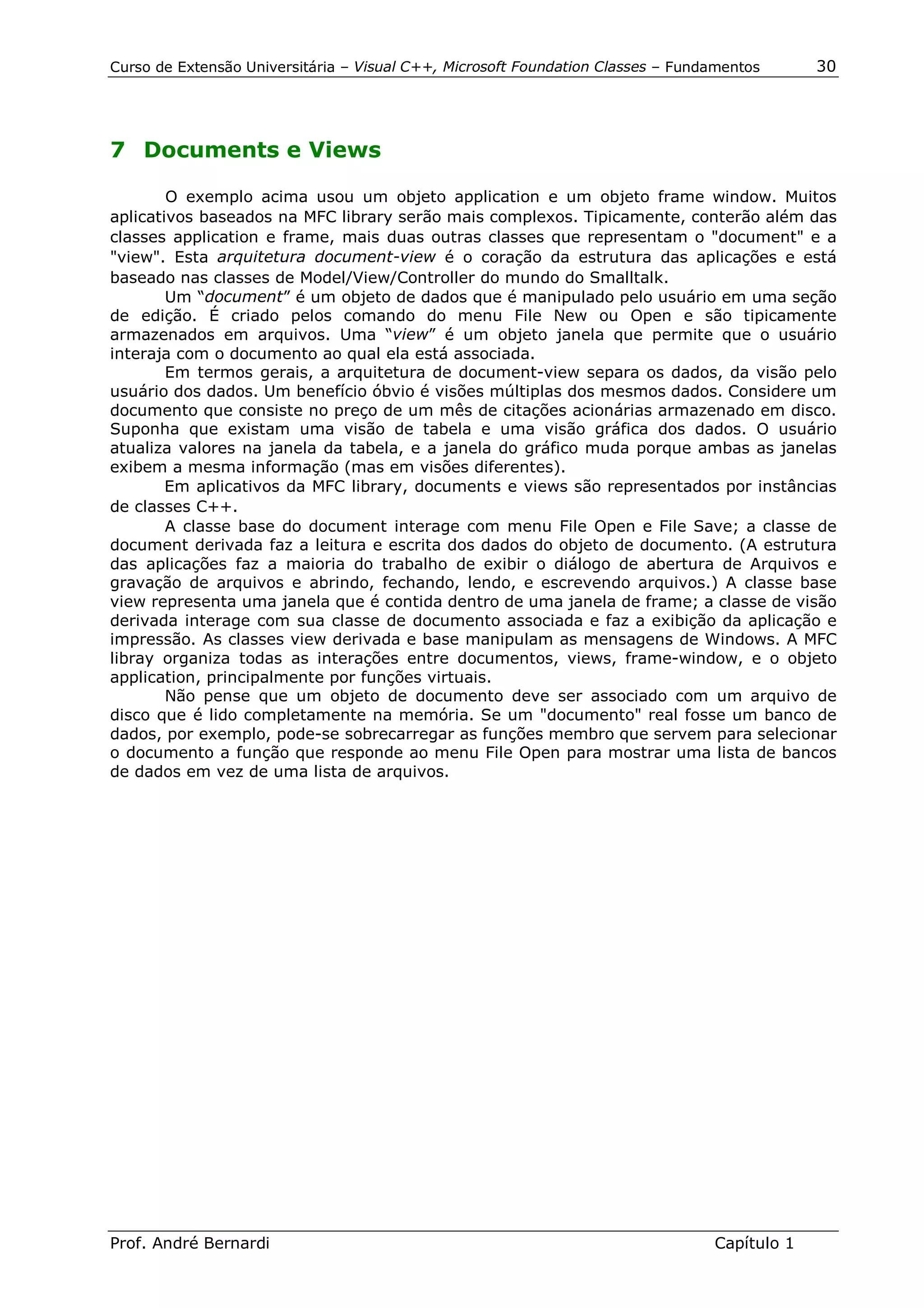 Curso de Extensão Universitária – Visual C++, Microsoft Foundation Classes – Fundamentos      30




7 Documents e Views

        O exemplo acima usou um objeto application e um objeto frame window. Muitos
aplicativos baseados na MFC library serão mais complexos. Tipicamente, conterão além das
classes application e frame, mais duas outras classes que representam o "document" e a
"view". Esta arquitetura document-view é o coração da estrutura das aplicações e está
baseado nas classes de Model/View/Controller do mundo do Smalltalk.
        Um “document” é um objeto de dados que é manipulado pelo usuário em uma seção
de edição. É criado pelos comando do menu File New ou Open e são tipicamente
armazenados em arquivos. Uma “view” é um objeto janela que permite que o usuário
interaja com o documento ao qual ela está associada.
        Em termos gerais, a arquitetura de document-view separa os dados, da visão pelo
usuário dos dados. Um benefício óbvio é visões múltiplas dos mesmos dados. Considere um
documento que consiste no preço de um mês de citações acionárias armazenado em disco.
Suponha que existam uma visão de tabela e uma visão gráfica dos dados. O usuário
atualiza valores na janela da tabela, e a janela do gráfico muda porque ambas as janelas
exibem a mesma informação (mas em visões diferentes).
        Em aplicativos da MFC library, documents e views são representados por instâncias
de classes C++.
        A classe base do document interage com menu File Open e File Save; a classe de
document derivada faz a leitura e escrita dos dados do objeto de documento. (A estrutura
das aplicações faz a maioria do trabalho de exibir o diálogo de abertura de Arquivos e
gravação de arquivos e abrindo, fechando, lendo, e escrevendo arquivos.) A classe base
view representa uma janela que é contida dentro de uma janela de frame; a classe de visão
derivada interage com sua classe de documento associada e faz a exibição da aplicação e
impressão. As classes view derivada e base manipulam as mensagens de Windows. A MFC
libray organiza todas as interações entre documentos, views, frame-window, e o objeto
application, principalmente por funções virtuais.
        Não pense que um objeto de documento deve ser associado com um arquivo de
disco que é lido completamente na memória. Se um "documento" real fosse um banco de
dados, por exemplo, pode-se sobrecarregar as funções membro que servem para selecionar
o documento a função que responde ao menu File Open para mostrar uma lista de bancos
de dados em vez de uma lista de arquivos.




Prof. André Bernardi                                                             Capítulo 1
 
