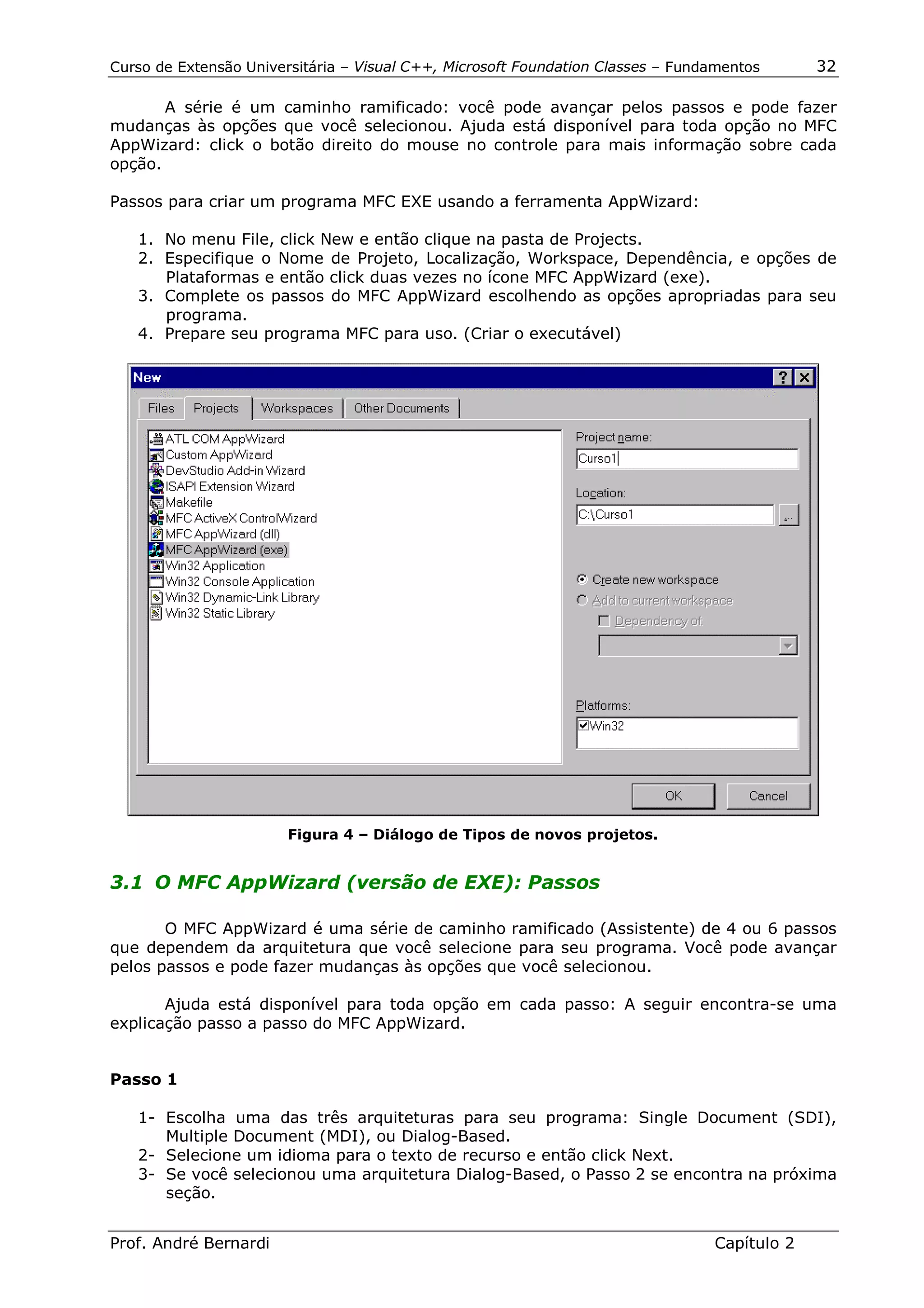 Curso de Extensão Universitária – Visual C++, Microsoft Foundation Classes – Fundamentos      32

       A série é um caminho ramificado: você pode avançar pelos passos e pode fazer
mudanças às opções que você selecionou. Ajuda está disponível para toda opção no MFC
AppWizard: click o botão direito do mouse no controle para mais informação sobre cada
opção.

Passos para criar um programa MFC EXE usando a ferramenta AppWizard:

   1. No menu File, click New e então clique na pasta de Projects.
   2. Especifique o Nome de Projeto, Localização, Workspace, Dependência, e opções de
      Plataformas e então click duas vezes no ícone MFC AppWizard (exe).
   3. Complete os passos do MFC AppWizard escolhendo as opções apropriadas para seu
      programa.
   4. Prepare seu programa MFC para uso. (Criar o executável)




                        Figura 4 – Diálogo de Tipos de novos projetos.


3.1 O MFC AppWizard (versão de EXE): Passos

       O MFC AppWizard é uma série de caminho ramificado (Assistente) de 4 ou 6 passos
que dependem da arquitetura que você selecione para seu programa. Você pode avançar
pelos passos e pode fazer mudanças às opções que você selecionou.

       Ajuda está disponível para toda opção em cada passo: A seguir encontra-se uma
explicação passo a passo do MFC AppWizard.


Passo 1

   1- Escolha uma das três arquiteturas para seu programa: Single Document (SDI),
      Multiple Document (MDI), ou Dialog-Based.
   2- Selecione um idioma para o texto de recurso e então click Next.
   3- Se você selecionou uma arquitetura Dialog-Based, o Passo 2 se encontra na próxima
      seção.


Prof. André Bernardi                                                             Capítulo 2
 