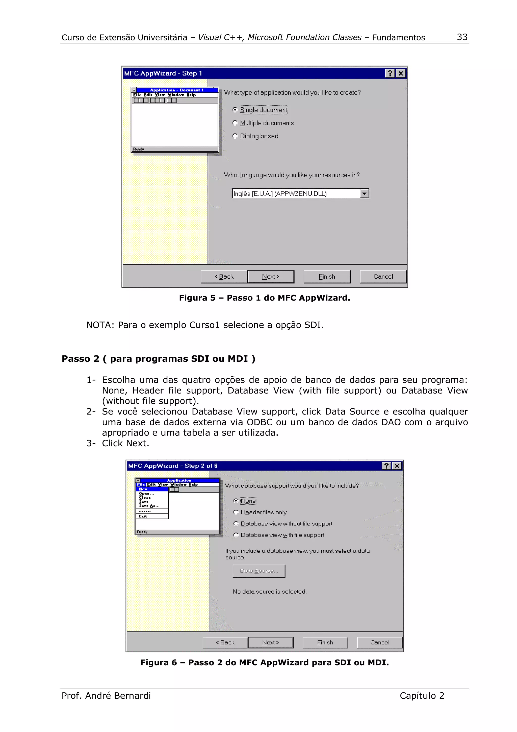 Curso de Extensão Universitária – Visual C++, Microsoft Foundation Classes – Fundamentos      33




                            Figura 5 – Passo 1 do MFC AppWizard.


     NOTA: Para o exemplo Curso1 selecione a opção SDI.


Passo 2 ( para programas SDI ou MDI )

      1- Escolha uma das quatro opções de apoio de banco de dados para seu programa:
         None, Header file support, Database View (with file support) ou Database View
         (without file support).
      2- Se você selecionou Database View support, click Data Source e escolha qualquer
         uma base de dados externa via ODBC ou um banco de dados DAO com o arquivo
         apropriado e uma tabela a ser utilizada.
      3- Click Next.




                   Figura 6 – Passo 2 do MFC AppWizard para SDI ou MDI.



Prof. André Bernardi                                                             Capítulo 2
 