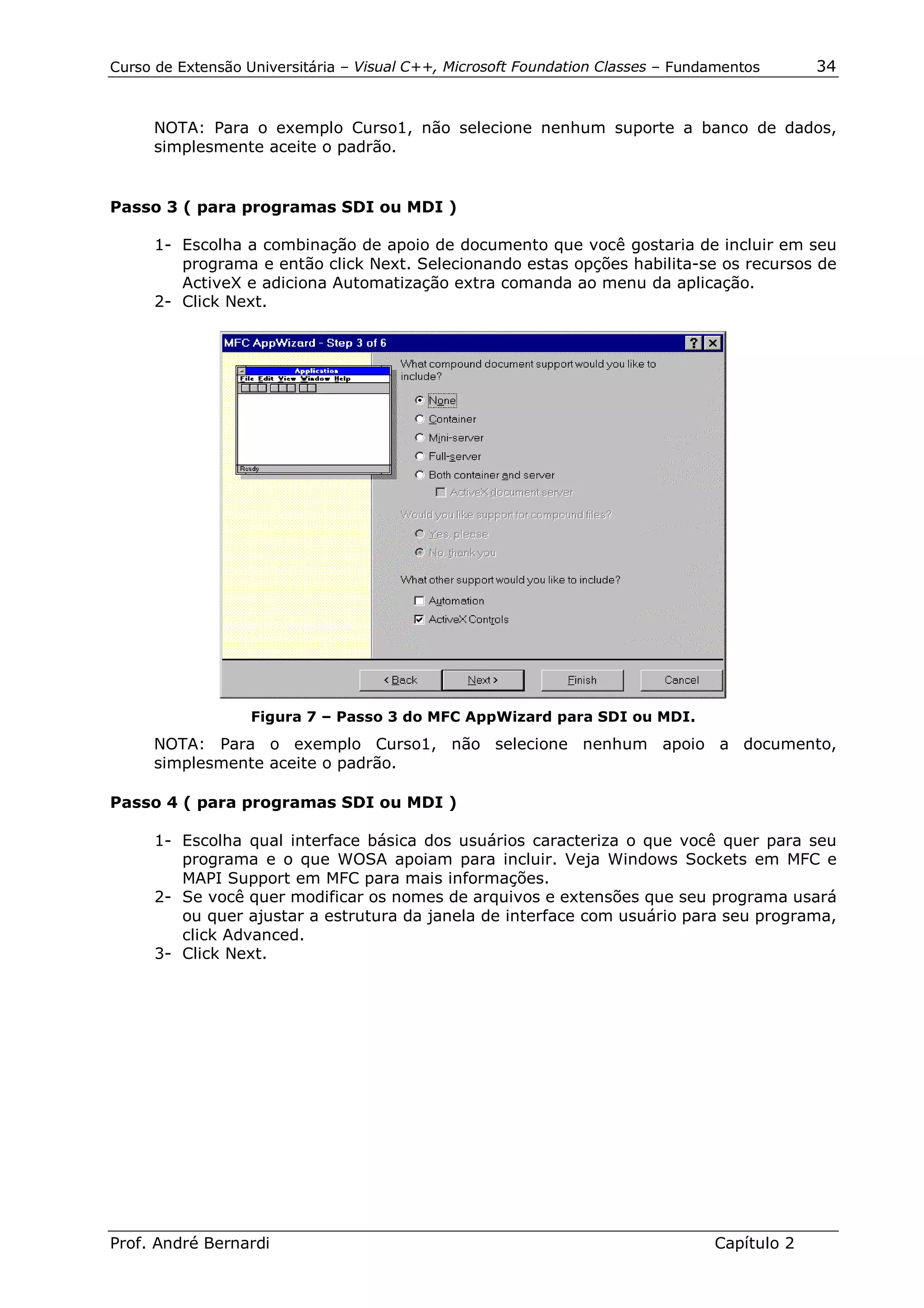 Curso de Extensão Universitária – Visual C++, Microsoft Foundation Classes – Fundamentos      34


     NOTA: Para o exemplo Curso1, não selecione nenhum suporte a banco de dados,
     simplesmente aceite o padrão.


Passo 3 ( para programas SDI ou MDI )

      1- Escolha a combinação de apoio de documento que você gostaria de incluir em seu
         programa e então click Next. Selecionando estas opções habilita-se os recursos de
         ActiveX e adiciona Automatização extra comanda ao menu da aplicação.
      2- Click Next.




                   Figura 7 – Passo 3 do MFC AppWizard para SDI ou MDI.
     NOTA: Para o exemplo Curso1, não selecione nenhum apoio a documento,
     simplesmente aceite o padrão.

Passo 4 ( para programas SDI ou MDI )

      1- Escolha qual interface básica dos usuários caracteriza o que você quer para seu
         programa e o que WOSA apoiam para incluir. Veja Windows Sockets em MFC e
         MAPI Support em MFC para mais informações.
      2- Se você quer modificar os nomes de arquivos e extensões que seu programa usará
         ou quer ajustar a estrutura da janela de interface com usuário para seu programa,
         click Advanced.
      3- Click Next.




Prof. André Bernardi                                                             Capítulo 2
 