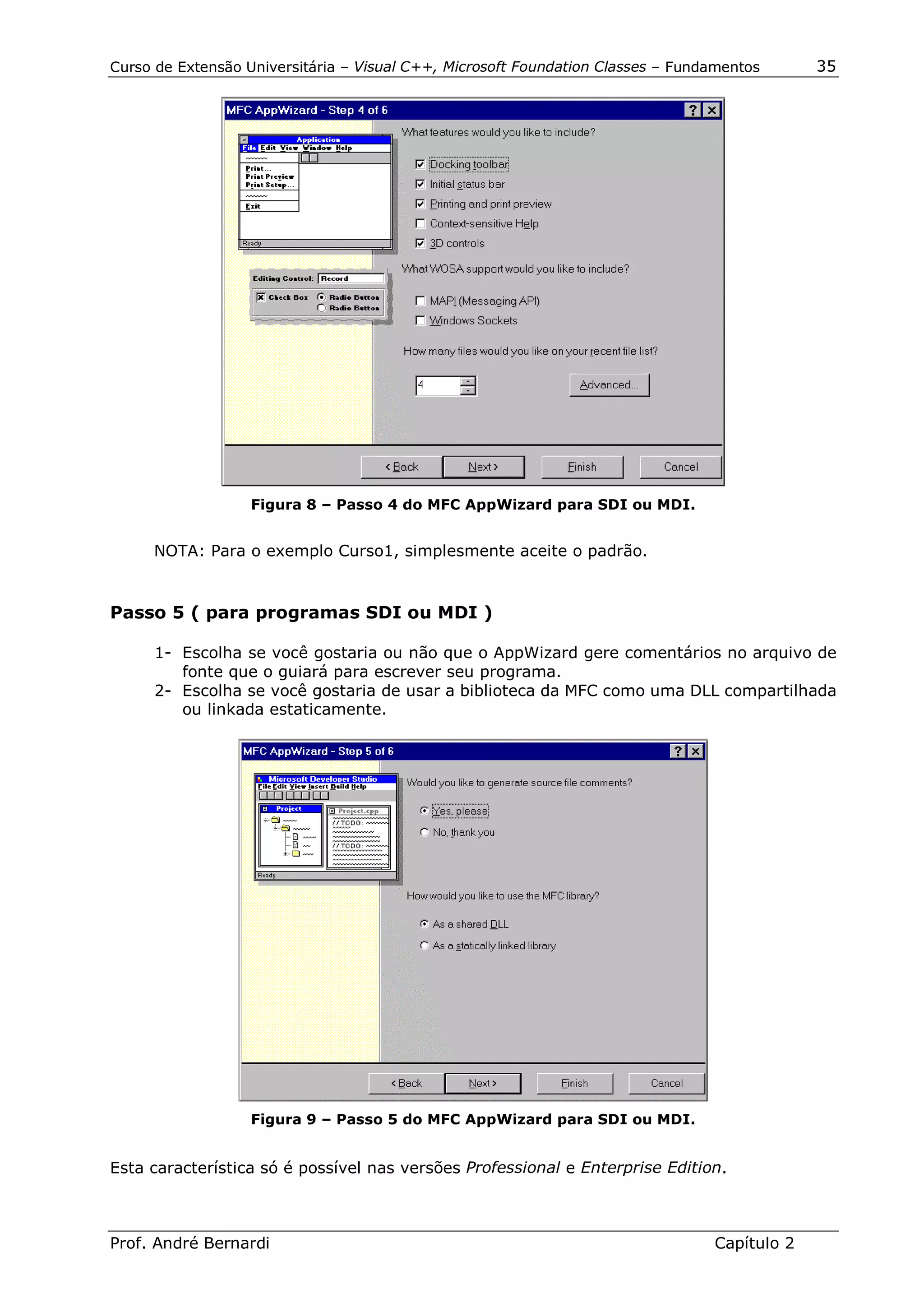 Curso de Extensão Universitária – Visual C++, Microsoft Foundation Classes – Fundamentos      35




                   Figura 8 – Passo 4 do MFC AppWizard para SDI ou MDI.


     NOTA: Para o exemplo Curso1, simplesmente aceite o padrão.


Passo 5 ( para programas SDI ou MDI )

      1- Escolha se você gostaria ou não que o AppWizard gere comentários no arquivo de
         fonte que o guiará para escrever seu programa.
      2- Escolha se você gostaria de usar a biblioteca da MFC como uma DLL compartilhada
         ou linkada estaticamente.




                   Figura 9 – Passo 5 do MFC AppWizard para SDI ou MDI.


Esta característica só é possível nas versões Professional e Enterprise Edition.



Prof. André Bernardi                                                             Capítulo 2
 