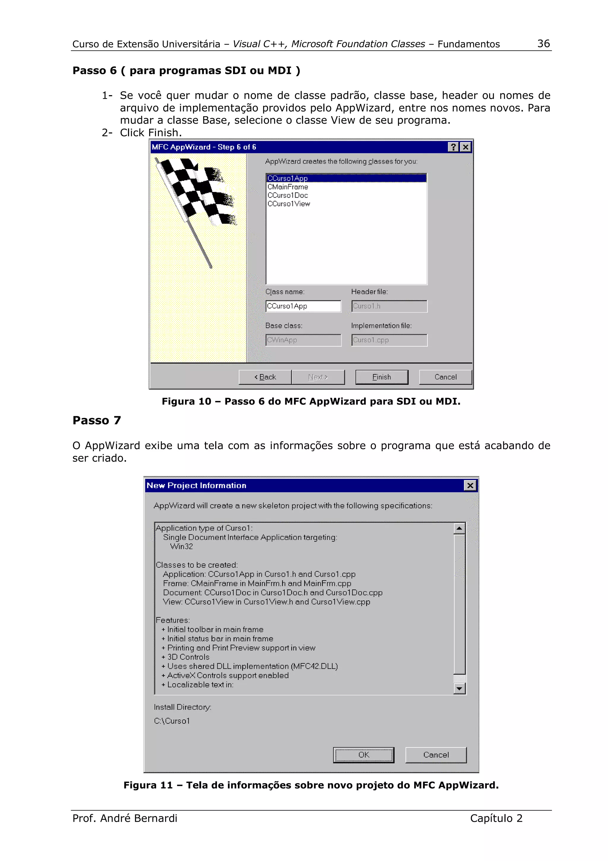 Curso de Extensão Universitária – Visual C++, Microsoft Foundation Classes – Fundamentos      36

Passo 6 ( para programas SDI ou MDI )

      1- Se você quer mudar o nome de classe padrão, classe base, header ou nomes de
         arquivo de implementação providos pelo AppWizard, entre nos nomes novos. Para
         mudar a classe Base, selecione o classe View de seu programa.
      2- Click Finish.




                  Figura 10 – Passo 6 do MFC AppWizard para SDI ou MDI.

Passo 7

O AppWizard exibe uma tela com as informações sobre o programa que está acabando de
ser criado.




          Figura 11 – Tela de informações sobre novo projeto do MFC AppWizard.


Prof. André Bernardi                                                             Capítulo 2
 
