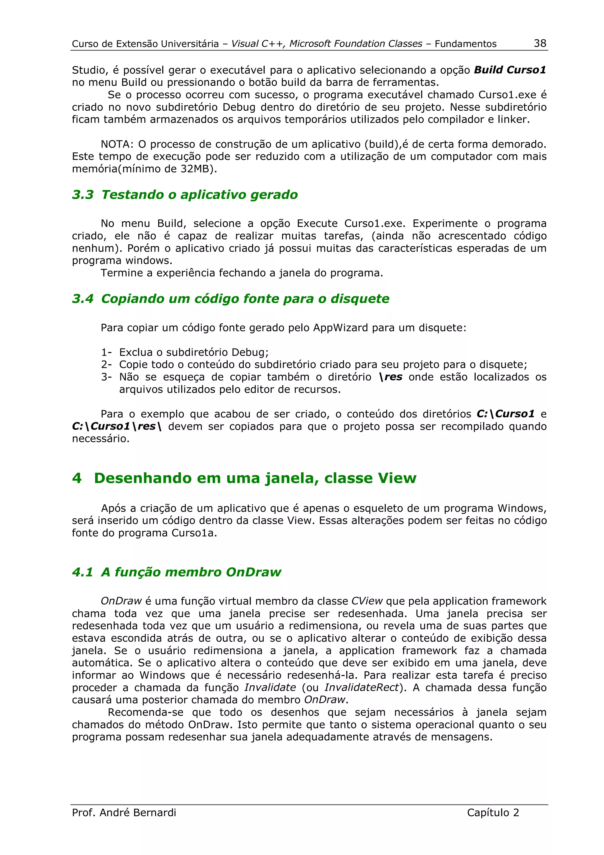 Curso de Extensão Universitária – Visual C++, Microsoft Foundation Classes – Fundamentos      38

Studio, é possível gerar o executável para o aplicativo selecionando a opção Build Curso1
no menu Build ou pressionando o botão build da barra de ferramentas.
       Se o processo ocorreu com sucesso, o programa executável chamado Curso1.exe é
criado no novo subdiretório Debug dentro do diretório de seu projeto. Nesse subdiretório
ficam também armazenados os arquivos temporários utilizados pelo compilador e linker.

     NOTA: O processo de construção de um aplicativo (build),é de certa forma demorado.
Este tempo de execução pode ser reduzido com a utilização de um computador com mais
memória(mínimo de 32MB).

3.3 Testando o aplicativo gerado

      No menu Build, selecione a opção Execute Curso1.exe. Experimente o programa
criado, ele não é capaz de realizar muitas tarefas, (ainda não acrescentado código
nenhum). Porém o aplicativo criado já possui muitas das características esperadas de um
programa windows.
      Termine a experiência fechando a janela do programa.

3.4 Copiando um código fonte para o disquete

     Para copiar um código fonte gerado pelo AppWizard para um disquete:

      1- Exclua o subdiretório Debug;
      2- Copie todo o conteúdo do subdiretório criado para seu projeto para o disquete;
      3- Não se esqueça de copiar também o diretório res onde estão localizados os
         arquivos utilizados pelo editor de recursos.

     Para o exemplo que acabou de ser criado, o conteúdo dos diretórios C:Curso1 e
C:Curso1res devem ser copiados para que o projeto possa ser recompilado quando
necessário.


4 Desenhando em uma janela, classe View

      Após a criação de um aplicativo que é apenas o esqueleto de um programa Windows,
será inserido um código dentro da classe View. Essas alterações podem ser feitas no código
fonte do programa Curso1a.


4.1 A função membro OnDraw

      OnDraw é uma função virtual membro da classe CView que pela application framework
chama toda vez que uma janela precise ser redesenhada. Uma janela precisa ser
redesenhada toda vez que um usuário a redimensiona, ou revela uma de suas partes que
estava escondida atrás de outra, ou se o aplicativo alterar o conteúdo de exibição dessa
janela. Se o usuário redimensiona a janela, a application framework faz a chamada
automática. Se o aplicativo altera o conteúdo que deve ser exibido em uma janela, deve
informar ao Windows que é necessário redesenhá-la. Para realizar esta tarefa é preciso
proceder a chamada da função Invalidate (ou InvalidateRect). A chamada dessa função
causará uma posterior chamada do membro OnDraw.
       Recomenda-se que todo os desenhos que sejam necessários à janela sejam
chamados do método OnDraw. Isto permite que tanto o sistema operacional quanto o seu
programa possam redesenhar sua janela adequadamente através de mensagens.




Prof. André Bernardi                                                             Capítulo 2
 