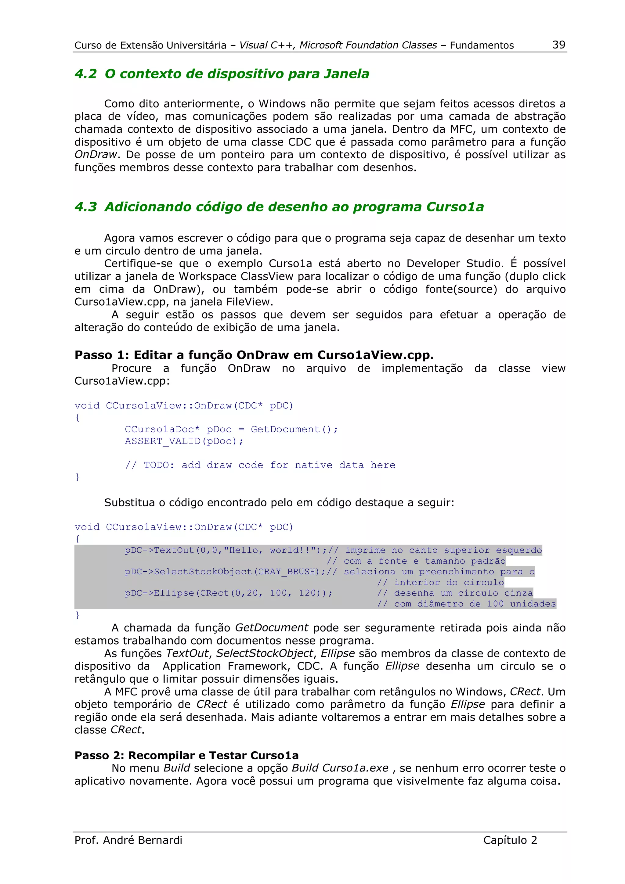 Curso de Extensão Universitária – Visual C++, Microsoft Foundation Classes – Fundamentos       39

4.2 O contexto de dispositivo para Janela

     Como dito anteriormente, o Windows não permite que sejam feitos acessos diretos a
placa de vídeo, mas comunicações podem são realizadas por uma camada de abstração
chamada contexto de dispositivo associado a uma janela. Dentro da MFC, um contexto de
dispositivo é um objeto de uma classe CDC que é passada como parâmetro para a função
OnDraw. De posse de um ponteiro para um contexto de dispositivo, é possível utilizar as
funções membros desse contexto para trabalhar com desenhos.


4.3 Adicionando código de desenho ao programa Curso1a

       Agora vamos escrever o código para que o programa seja capaz de desenhar um texto
e um circulo dentro de uma janela.
       Certifique-se que o exemplo Curso1a está aberto no Developer Studio. É possível
utilizar a janela de Workspace ClassView para localizar o código de uma função (duplo click
em cima da OnDraw), ou também pode-se abrir o código fonte(source) do arquivo
Curso1aView.cpp, na janela FileView.
        A seguir estão os passos que devem ser seguidos para efetuar a operação de
alteração do conteúdo de exibição de uma janela.

Passo 1: Editar a função OnDraw em Curso1aView.cpp.
      Procure a função        OnDraw     no   arquivo   de   implementação      da   classe   view
Curso1aView.cpp:

void CCurso1aView::OnDraw(CDC* pDC)
{
        CCurso1aDoc* pDoc = GetDocument();
        ASSERT_VALID(pDoc);

          // TODO: add draw code for native data here
}

     Substitua o código encontrado pelo em código destaque a seguir:

void CCurso1aView::OnDraw(CDC* pDC)
{
          pDC->TextOut(0,0,"Hello, world!!");// imprime no canto superior esquerdo
                                             // com a fonte e tamanho padrão
          pDC->SelectStockObject(GRAY_BRUSH);// seleciona um preenchimento para o
                                                      // interior do circulo
          pDC->Ellipse(CRect(0,20, 100, 120));        // desenha um circulo cinza
                                                      // com diâmetro de 100 unidades
}
       A chamada da função GetDocument pode ser seguramente retirada pois ainda não
estamos trabalhando com documentos nesse programa.
      As funções TextOut, SelectStockObject, Ellipse são membros da classe de contexto de
dispositivo da Application Framework, CDC. A função Ellipse desenha um circulo se o
retângulo que o limitar possuir dimensões iguais.
      A MFC provê uma classe de útil para trabalhar com retângulos no Windows, CRect. Um
objeto temporário de CRect é utilizado como parâmetro da função Ellipse para definir a
região onde ela será desenhada. Mais adiante voltaremos a entrar em mais detalhes sobre a
classe CRect.

Passo 2: Recompilar e Testar Curso1a
        No menu Build selecione a opção Build Curso1a.exe , se nenhum erro ocorrer teste o
aplicativo novamente. Agora você possui um programa que visivelmente faz alguma coisa.




Prof. André Bernardi                                                             Capítulo 2
 