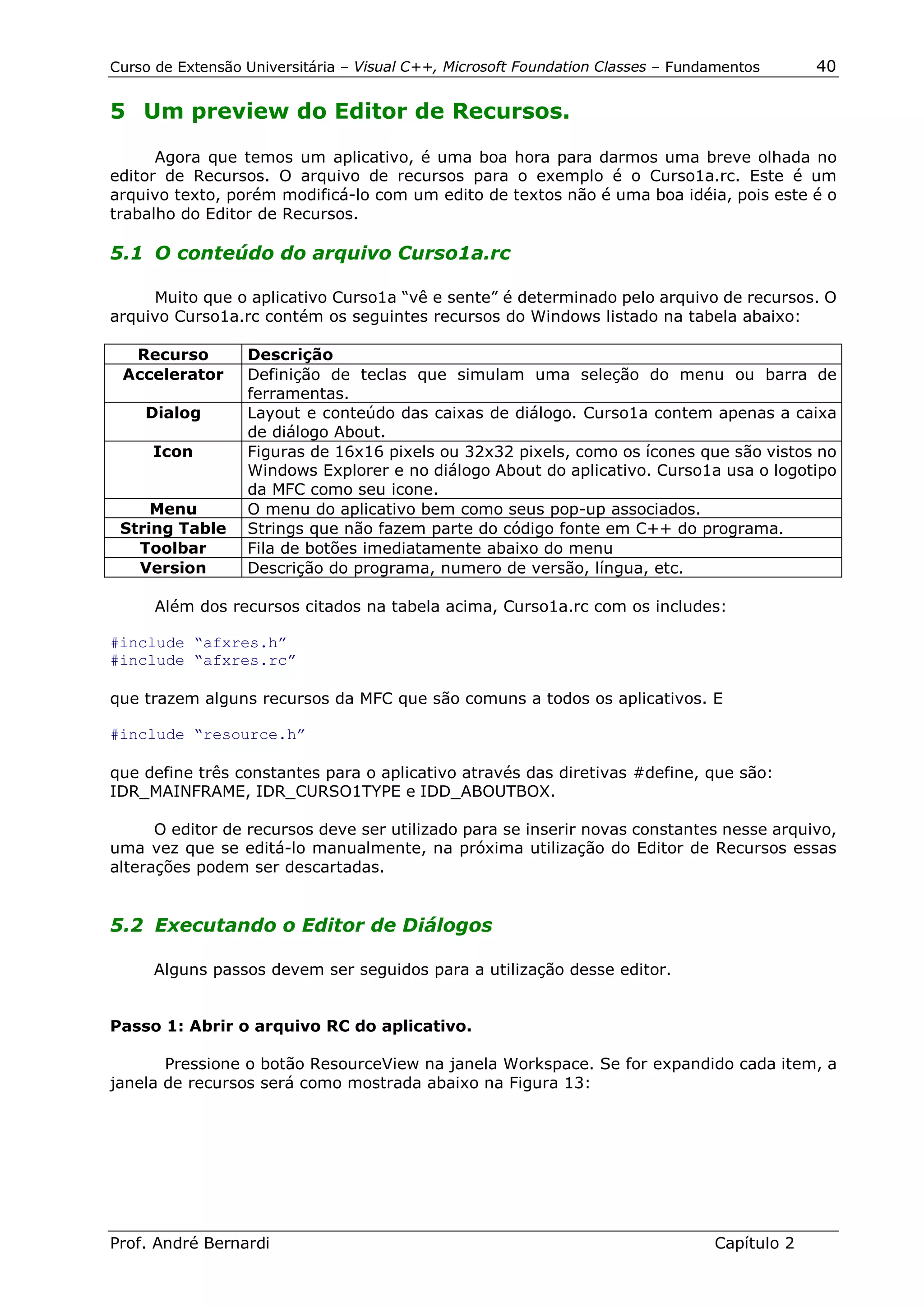 Curso de Extensão Universitária – Visual C++, Microsoft Foundation Classes – Fundamentos      40

5 Um preview do Editor de Recursos.

      Agora que temos um aplicativo, é uma boa hora para darmos uma breve olhada no
editor de Recursos. O arquivo de recursos para o exemplo é o Curso1a.rc. Este é um
arquivo texto, porém modificá-lo com um edito de textos não é uma boa idéia, pois este é o
trabalho do Editor de Recursos.

5.1 O conteúdo do arquivo Curso1a.rc

     Muito que o aplicativo Curso1a “vê e sente” é determinado pelo arquivo de recursos. O
arquivo Curso1a.rc contém os seguintes recursos do Windows listado na tabela abaixo:

  Recurso         Descrição
 Accelerator      Definição de teclas que simulam uma seleção do menu ou barra de
                  ferramentas.
    Dialog        Layout e conteúdo das caixas de diálogo. Curso1a contem apenas a caixa
                  de diálogo About.
     Icon         Figuras de 16x16 pixels ou 32x32 pixels, como os ícones que são vistos no
                  Windows Explorer e no diálogo About do aplicativo. Curso1a usa o logotipo
                  da MFC como seu icone.
     Menu         O menu do aplicativo bem como seus pop-up associados.
 String Table     Strings que não fazem parte do código fonte em C++ do programa.
   Toolbar        Fila de botões imediatamente abaixo do menu
   Version        Descrição do programa, numero de versão, língua, etc.

      Além dos recursos citados na tabela acima, Curso1a.rc com os includes:

#include “afxres.h”
#include “afxres.rc”

que trazem alguns recursos da MFC que são comuns a todos os aplicativos. E

#include “resource.h”

que define três constantes para o aplicativo através das diretivas #define, que são:
IDR_MAINFRAME, IDR_CURSO1TYPE e IDD_ABOUTBOX.

      O editor de recursos deve ser utilizado para se inserir novas constantes nesse arquivo,
uma vez que se editá-lo manualmente, na próxima utilização do Editor de Recursos essas
alterações podem ser descartadas.


5.2 Executando o Editor de Diálogos

     Alguns passos devem ser seguidos para a utilização desse editor.


Passo 1: Abrir o arquivo RC do aplicativo.

       Pressione o botão ResourceView na janela Workspace. Se for expandido cada item, a
janela de recursos será como mostrada abaixo na Figura 13:




Prof. André Bernardi                                                             Capítulo 2
 