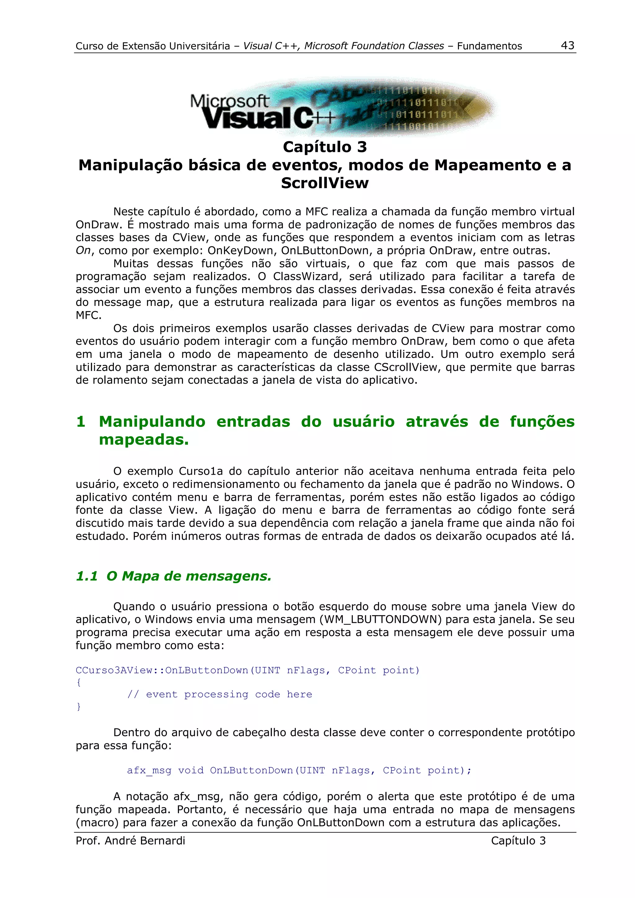 Curso de Extensão Universitária – Visual C++, Microsoft Foundation Classes – Fundamentos      43




                       Capítulo 3
Manipulação básica de eventos, modos de Mapeamento e a
                       ScrollView
        Neste capítulo é abordado, como a MFC realiza a chamada da função membro virtual
OnDraw. É mostrado mais uma forma de padronização de nomes de funções membros das
classes bases da CView, onde as funções que respondem a eventos iniciam com as letras
On, como por exemplo: OnKeyDown, OnLButtonDown, a própria OnDraw, entre outras.
        Muitas dessas funções não são virtuais, o que faz com que mais passos de
programação sejam realizados. O ClassWizard, será utilizado para facilitar a tarefa de
associar um evento a funções membros das classes derivadas. Essa conexão é feita através
do message map, que a estrutura realizada para ligar os eventos as funções membros na
MFC.
        Os dois primeiros exemplos usarão classes derivadas de CView para mostrar como
eventos do usuário podem interagir com a função membro OnDraw, bem como o que afeta
em uma janela o modo de mapeamento de desenho utilizado. Um outro exemplo será
utilizado para demonstrar as características da classe CScrollView, que permite que barras
de rolamento sejam conectadas a janela de vista do aplicativo.


1 Manipulando entradas do usuário através de funções
  mapeadas.

        O exemplo Curso1a do capítulo anterior não aceitava nenhuma entrada feita pelo
usuário, exceto o redimensionamento ou fechamento da janela que é padrão no Windows. O
aplicativo contém menu e barra de ferramentas, porém estes não estão ligados ao código
fonte da classe View. A ligação do menu e barra de ferramentas ao código fonte será
discutido mais tarde devido a sua dependência com relação a janela frame que ainda não foi
estudado. Porém inúmeros outras formas de entrada de dados os deixarão ocupados até lá.


1.1 O Mapa de mensagens.

        Quando o usuário pressiona o botão esquerdo do mouse sobre uma janela View do
aplicativo, o Windows envia uma mensagem (WM_LBUTTONDOWN) para esta janela. Se seu
programa precisa executar uma ação em resposta a esta mensagem ele deve possuir uma
função membro como esta:

CCurso3AView::OnLButtonDown(UINT nFlags, CPoint point)
{
        // event processing code here
}

       Dentro do arquivo de cabeçalho desta classe deve conter o correspondente protótipo
para essa função:

          afx_msg void OnLButtonDown(UINT nFlags, CPoint point);

      A notação afx_msg, não gera código, porém o alerta que este protótipo é de uma
função mapeada. Portanto, é necessário que haja uma entrada no mapa de mensagens
(macro) para fazer a conexão da função OnLButtonDown com a estrutura das aplicações.
Prof. André Bernardi                                                             Capítulo 3
 