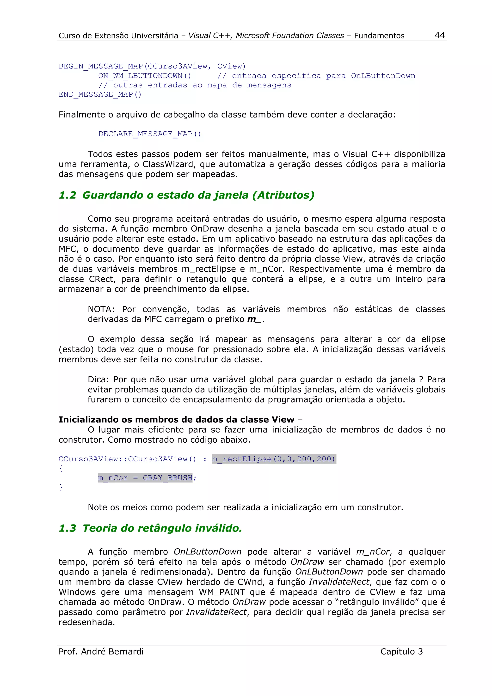 Curso de Extensão Universitária – Visual C++, Microsoft Foundation Classes – Fundamentos      44


BEGIN_MESSAGE_MAP(CCurso3AView, CView)
        ON_WM_LBUTTONDOWN()     // entrada específica para OnLButtonDown
        // outras entradas ao mapa de mensagens
END_MESSAGE_MAP()

Finalmente o arquivo de cabeçalho da classe também deve conter a declaração:

          DECLARE_MESSAGE_MAP()

      Todos estes passos podem ser feitos manualmente, mas o Visual C++ disponibiliza
uma ferramenta, o ClassWizard, que automatiza a geração desses códigos para a maiioria
das mensagens que podem ser mapeadas.

1.2 Guardando o estado da janela (Atributos)

       Como seu programa aceitará entradas do usuário, o mesmo espera alguma resposta
do sistema. A função membro OnDraw desenha a janela baseada em seu estado atual e o
usuário pode alterar este estado. Em um aplicativo baseado na estrutura das aplicações da
MFC, o documento deve guardar as informações de estado do aplicativo, mas este ainda
não é o caso. Por enquanto isto será feito dentro da própria classe View, através da criação
de duas variáveis membros m_rectElipse e m_nCor. Respectivamente uma é membro da
classe CRect, para definir o retangulo que conterá a elipse, e a outra um inteiro para
armazenar a cor de preenchimento da elipse.

       NOTA: Por convenção, todas as variáveis membros não estáticas de classes
       derivadas da MFC carregam o prefixo m_.

       O exemplo dessa seção irá mapear as mensagens para alterar a cor da elipse
(estado) toda vez que o mouse for pressionado sobre ela. A inicialização dessas variáveis
membros deve ser feita no construtor da classe.

       Dica: Por que não usar uma variável global para guardar o estado da janela ? Para
       evitar problemas quando da utilização de múltiplas janelas, além de variáveis globais
       furarem o conceito de encapsulamento da programação orientada a objeto.

Inicializando os membros de dados da classe View –
       O lugar mais eficiente para se fazer uma inicialização de membros de dados é no
construtor. Como mostrado no código abaixo.

CCurso3AView::CCurso3AView() : m_rectElipse(0,0,200,200)
{
        m_nCor = GRAY_BRUSH;
}

       Note os meios como podem ser realizada a inicialização em um construtor.

1.3 Teoria do retângulo inválido.

      A função membro OnLButtonDown pode alterar a variável m_nCor, a qualquer
tempo, porém só terá efeito na tela após o método OnDraw ser chamado (por exemplo
quando a janela é redimensionada). Dentro da função OnLButtonDown pode ser chamado
um membro da classe CView herdado de CWnd, a função InvalidateRect, que faz com o o
Windows gere uma mensagem WM_PAINT que é mapeada dentro de CView e faz uma
chamada ao método OnDraw. O método OnDraw pode acessar o “retângulo inválido” que é
passado como parâmetro por InvalidateRect, para decidir qual região da janela precisa ser
redesenhada.


Prof. André Bernardi                                                             Capítulo 3
 