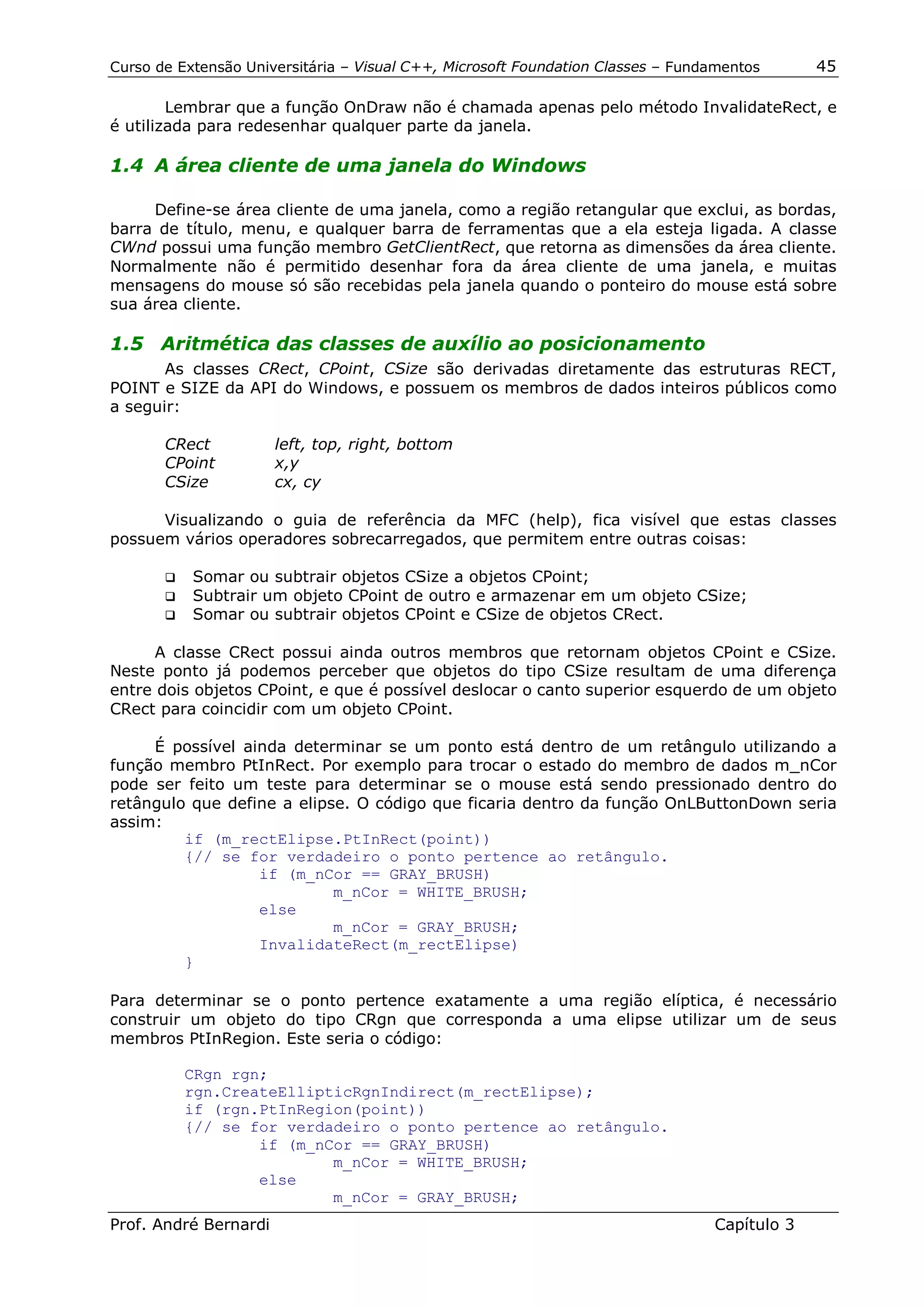 Curso de Extensão Universitária – Visual C++, Microsoft Foundation Classes – Fundamentos      45

        Lembrar que a função OnDraw não é chamada apenas pelo método InvalidateRect, e
é utilizada para redesenhar qualquer parte da janela.

1.4 A área cliente de uma janela do Windows

     Define-se área cliente de uma janela, como a região retangular que exclui, as bordas,
barra de título, menu, e qualquer barra de ferramentas que a ela esteja ligada. A classe
CWnd possui uma função membro GetClientRect, que retorna as dimensões da área cliente.
Normalmente não é permitido desenhar fora da área cliente de uma janela, e muitas
mensagens do mouse só são recebidas pela janela quando o ponteiro do mouse está sobre
sua área cliente.

1.5 Aritmética das classes de auxílio ao posicionamento
       As classes CRect, CPoint, CSize são derivadas diretamente das estruturas RECT,
POINT e SIZE da API do Windows, e possuem os membros de dados inteiros públicos como
a seguir:

       CRect           left, top, right, bottom
       CPoint          x,y
       CSize           cx, cy

      Visualizando o guia de referência da MFC (help), fica visível que estas classes
possuem vários operadores sobrecarregados, que permitem entre outras coisas:

       !" Somar ou subtrair objetos CSize a objetos CPoint;
       !" Subtrair um objeto CPoint de outro e armazenar em um objeto CSize;
       !" Somar ou subtrair objetos CPoint e CSize de objetos CRect.


      A classe CRect possui ainda outros membros que retornam objetos CPoint e CSize.
Neste ponto já podemos perceber que objetos do tipo CSize resultam de uma diferença
entre dois objetos CPoint, e que é possível deslocar o canto superior esquerdo de um objeto
CRect para coincidir com um objeto CPoint.

     É possível ainda determinar se um ponto está dentro de um retângulo utilizando a
função membro PtInRect. Por exemplo para trocar o estado do membro de dados m_nCor
pode ser feito um teste para determinar se o mouse está sendo pressionado dentro do
retângulo que define a elipse. O código que ficaria dentro da função OnLButtonDown seria
assim:
         if (m_rectElipse.PtInRect(point))
         {// se for verdadeiro o ponto pertence ao retângulo.
                  if (m_nCor == GRAY_BRUSH)
                            m_nCor = WHITE_BRUSH;
                  else
                            m_nCor = GRAY_BRUSH;
                  InvalidateRect(m_rectElipse)
         }

Para determinar se o ponto pertence exatamente a uma região elíptica, é necessário
construir um objeto do tipo CRgn que corresponda a uma elipse utilizar um de seus
membros PtInRegion. Este seria o código:

          CRgn rgn;
          rgn.CreateEllipticRgnIndirect(m_rectElipse);
          if (rgn.PtInRegion(point))
          {// se for verdadeiro o ponto pertence ao retângulo.
                  if (m_nCor == GRAY_BRUSH)
                          m_nCor = WHITE_BRUSH;
                  else
                          m_nCor = GRAY_BRUSH;
Prof. André Bernardi                                                             Capítulo 3
 