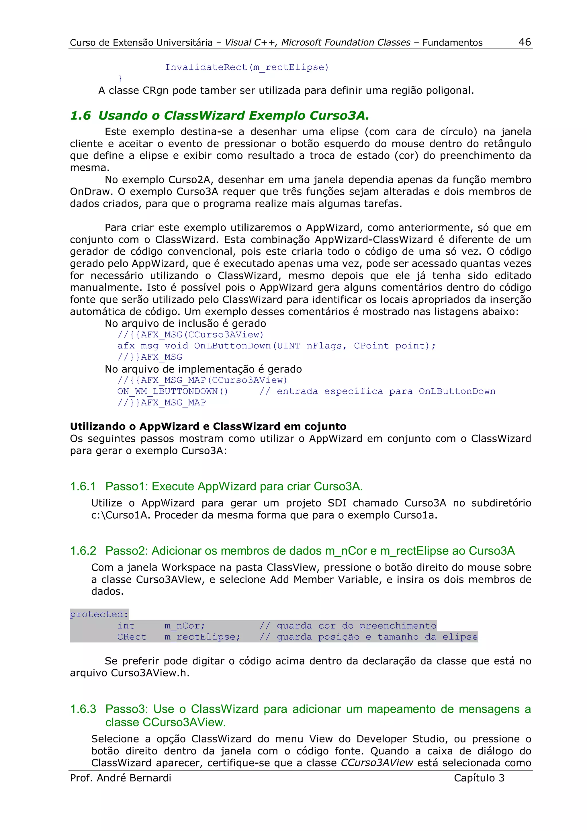 Curso de Extensão Universitária – Visual C++, Microsoft Foundation Classes – Fundamentos      46

                  InvalidateRect(m_rectElipse)
          }
      A classe CRgn pode tamber ser utilizada para definir uma região poligonal.

1.6 Usando o ClassWizard Exemplo Curso3A.
       Este exemplo destina-se a desenhar uma elipse (com cara de círculo) na janela
cliente e aceitar o evento de pressionar o botão esquerdo do mouse dentro do retângulo
que define a elipse e exibir como resultado a troca de estado (cor) do preenchimento da
mesma.
       No exemplo Curso2A, desenhar em uma janela dependia apenas da função membro
OnDraw. O exemplo Curso3A requer que três funções sejam alteradas e dois membros de
dados criados, para que o programa realize mais algumas tarefas.

       Para criar este exemplo utilizaremos o AppWizard, como anteriormente, só que em
conjunto com o ClassWizard. Esta combinação AppWizard-ClassWizard é diferente de um
gerador de código convencional, pois este criaria todo o código de uma só vez. O código
gerado pelo AppWizard, que é executado apenas uma vez, pode ser acessado quantas vezes
for necessário utilizando o ClassWizard, mesmo depois que ele já tenha sido editado
manualmente. Isto é possível pois o AppWizard gera alguns comentários dentro do código
fonte que serão utilizado pelo ClassWizard para identificar os locais apropriados da inserção
automática de código. Um exemplo desses comentários é mostrado nas listagens abaixo:
       No arquivo de inclusão é gerado
         //{{AFX_MSG(CCurso3AView)
         afx_msg void OnLButtonDown(UINT nFlags, CPoint point);
         //}}AFX_MSG
       No arquivo de implementação é gerado
         //{{AFX_MSG_MAP(CCurso3AView)
         ON_WM_LBUTTONDOWN()          // entrada específica para OnLButtonDown
         //}}AFX_MSG_MAP

Utilizando o AppWizard e ClassWizard em cojunto
Os seguintes passos mostram como utilizar o AppWizard em conjunto com o ClassWizard
para gerar o exemplo Curso3A:


1.6.1 Passo1: Execute AppWizard para criar Curso3A.
    Utilize o AppWizard para gerar um projeto SDI chamado Curso3A no subdiretório
    c:Curso1A. Proceder da mesma forma que para o exemplo Curso1a.


1.6.2 Passo2: Adicionar os membros de dados m_nCor e m_rectElipse ao Curso3A
    Com a janela Workspace na pasta ClassView, pressione o botão direito do mouse sobre
    a classe Curso3AView, e selecione Add Member Variable, e insira os dois membros de
    dados.

protected:
        int         m_nCor;             // guarda cor do preenchimento
        CRect       m_rectElipse;       // guarda posição e tamanho da elipse

       Se preferir pode digitar o código acima dentro da declaração da classe que está no
arquivo Curso3AView.h.


1.6.3 Passo3: Use o ClassWizard para adicionar um mapeamento de mensagens a
      classe CCurso3AView.
    Selecione a opção ClassWizard do menu View do Developer Studio, ou pressione o
    botão direito dentro da janela com o código fonte. Quando a caixa de diálogo do
    ClassWizard aparecer, certifique-se que a classe CCurso3AView está selecionada como
Prof. André Bernardi                                                             Capítulo 3
 