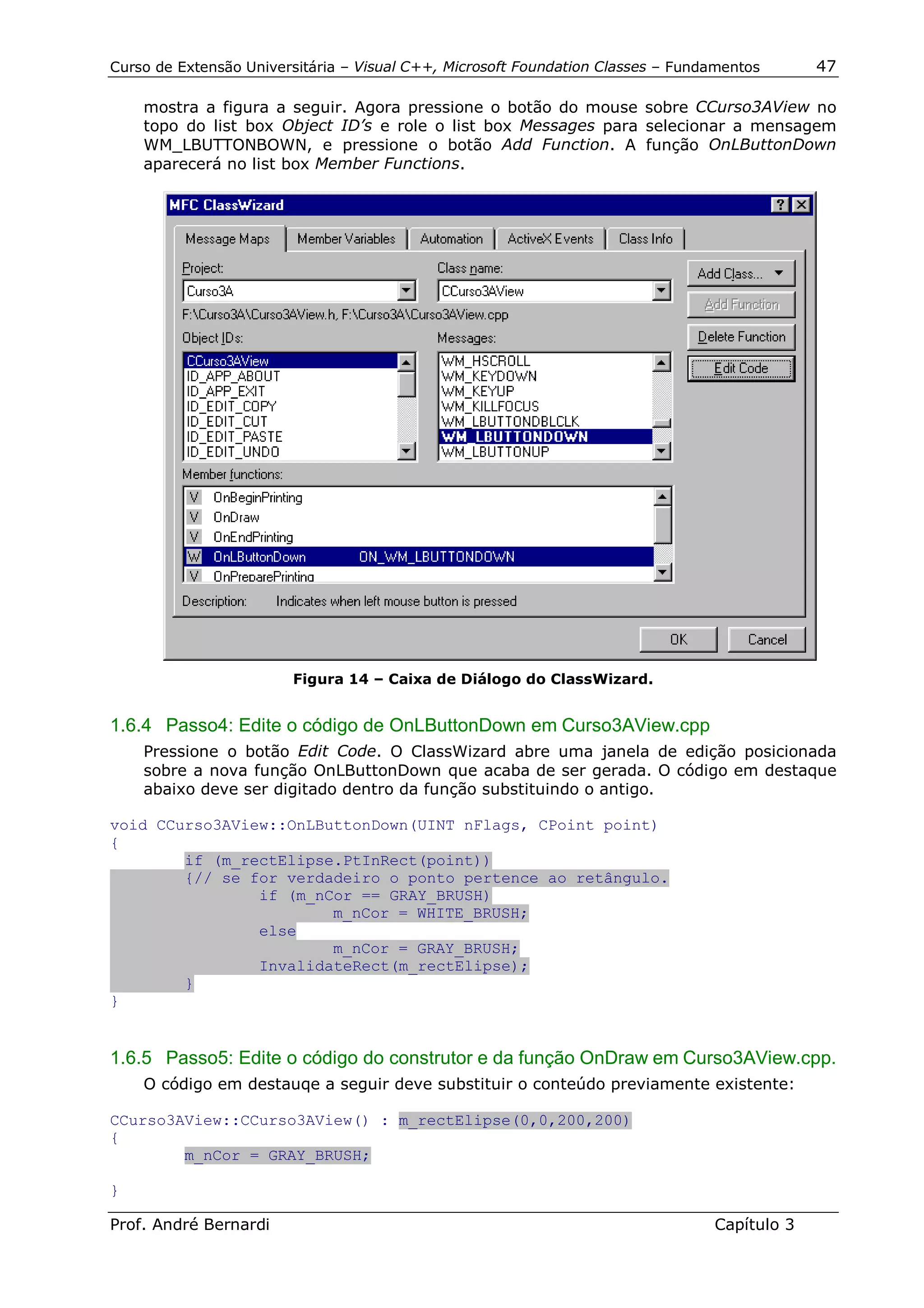 Curso de Extensão Universitária – Visual C++, Microsoft Foundation Classes – Fundamentos      47

    mostra a figura a seguir. Agora pressione o botão do mouse sobre CCurso3AView no
    topo do list box Object ID’s e role o list box Messages para selecionar a mensagem
    WM_LBUTTONBOWN, e pressione o botão Add Function. A função OnLButtonDown
    aparecerá no list box Member Functions.




                        Figura 14 – Caixa de Diálogo do ClassWizard.


1.6.4 Passo4: Edite o código de OnLButtonDown em Curso3AView.cpp
    Pressione o botão Edit Code. O ClassWizard abre uma janela de edição posicionada
    sobre a nova função OnLButtonDown que acaba de ser gerada. O código em destaque
    abaixo deve ser digitado dentro da função substituindo o antigo.

void CCurso3AView::OnLButtonDown(UINT nFlags, CPoint point)
{
        if (m_rectElipse.PtInRect(point))
        {// se for verdadeiro o ponto pertence ao retângulo.
                if (m_nCor == GRAY_BRUSH)
                        m_nCor = WHITE_BRUSH;
                else
                        m_nCor = GRAY_BRUSH;
                InvalidateRect(m_rectElipse);
        }
}


1.6.5 Passo5: Edite o código do construtor e da função OnDraw em Curso3AView.cpp.
    O código em destauqe a seguir deve substituir o conteúdo previamente existente:

CCurso3AView::CCurso3AView() : m_rectElipse(0,0,200,200)
{
        m_nCor = GRAY_BRUSH;

}

Prof. André Bernardi                                                             Capítulo 3
 
