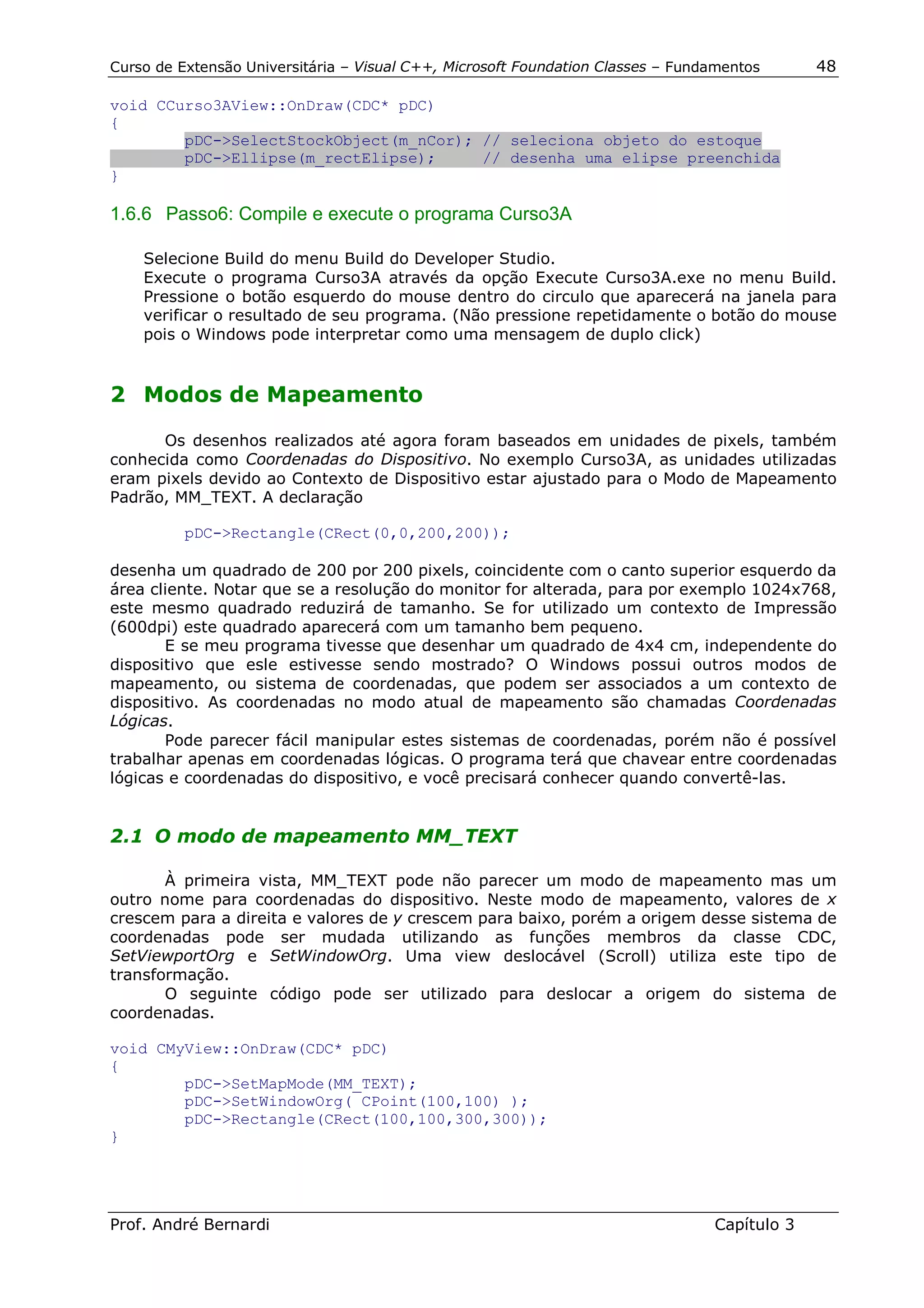 Curso de Extensão Universitária – Visual C++, Microsoft Foundation Classes – Fundamentos      48

void CCurso3AView::OnDraw(CDC* pDC)
{
        pDC->SelectStockObject(m_nCor); // seleciona objeto do estoque
        pDC->Ellipse(m_rectElipse);     // desenha uma elipse preenchida
}

1.6.6 Passo6: Compile e execute o programa Curso3A

    Selecione Build do menu Build do Developer Studio.
    Execute o programa Curso3A através da opção Execute Curso3A.exe no menu Build.
    Pressione o botão esquerdo do mouse dentro do circulo que aparecerá na janela para
    verificar o resultado de seu programa. (Não pressione repetidamente o botão do mouse
    pois o Windows pode interpretar como uma mensagem de duplo click)


2 Modos de Mapeamento

      Os desenhos realizados até agora foram baseados em unidades de pixels, também
conhecida como Coordenadas do Dispositivo. No exemplo Curso3A, as unidades utilizadas
eram pixels devido ao Contexto de Dispositivo estar ajustado para o Modo de Mapeamento
Padrão, MM_TEXT. A declaração

          pDC->Rectangle(CRect(0,0,200,200));

desenha um quadrado de 200 por 200 pixels, coincidente com o canto superior esquerdo da
área cliente. Notar que se a resolução do monitor for alterada, para por exemplo 1024x768,
este mesmo quadrado reduzirá de tamanho. Se for utilizado um contexto de Impressão
(600dpi) este quadrado aparecerá com um tamanho bem pequeno.
       E se meu programa tivesse que desenhar um quadrado de 4x4 cm, independente do
dispositivo que esle estivesse sendo mostrado? O Windows possui outros modos de
mapeamento, ou sistema de coordenadas, que podem ser associados a um contexto de
dispositivo. As coordenadas no modo atual de mapeamento são chamadas Coordenadas
Lógicas.
       Pode parecer fácil manipular estes sistemas de coordenadas, porém não é possível
trabalhar apenas em coordenadas lógicas. O programa terá que chavear entre coordenadas
lógicas e coordenadas do dispositivo, e você precisará conhecer quando convertê-las.


2.1 O modo de mapeamento MM_TEXT

       À primeira vista, MM_TEXT pode não parecer um modo de mapeamento mas um
outro nome para coordenadas do dispositivo. Neste modo de mapeamento, valores de x
crescem para a direita e valores de y crescem para baixo, porém a origem desse sistema de
coordenadas pode ser mudada utilizando as funções membros da classe CDC,
SetViewportOrg e SetWindowOrg. Uma view deslocável (Scroll) utiliza este tipo de
transformação.
       O seguinte código pode ser utilizado para deslocar a origem do sistema de
coordenadas.

void CMyView::OnDraw(CDC* pDC)
{
        pDC->SetMapMode(MM_TEXT);
        pDC->SetWindowOrg( CPoint(100,100) );
        pDC->Rectangle(CRect(100,100,300,300));
}




Prof. André Bernardi                                                             Capítulo 3
 